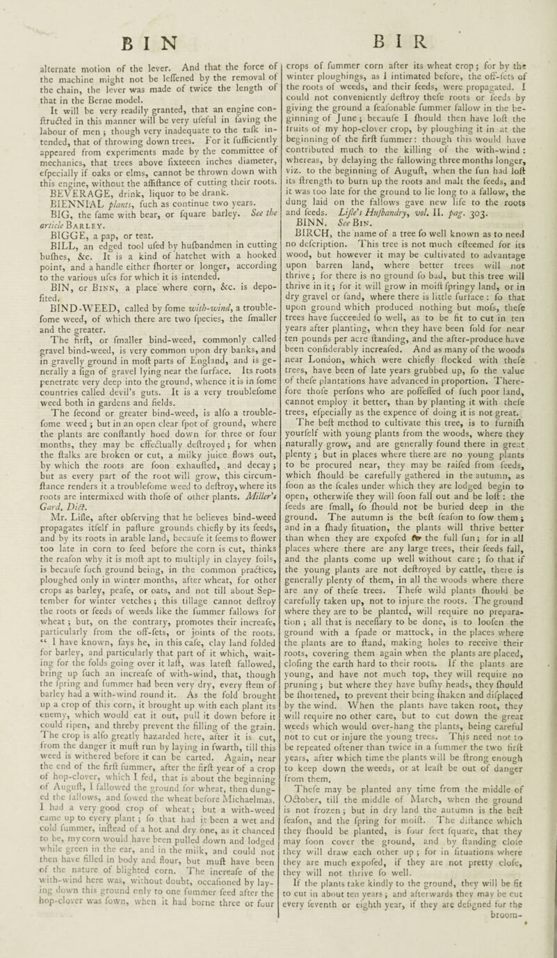 BIN B I R alternate motion of the lever. And that the force of the machine might not be leflened by the removal ot the chain, the lever was made of twice the length of that in the Berne model. It will be very readily granted, that an engine con- ftrudled in this manner will be very uletul in faving the labour of men ; though very inadequate to the talk in¬ tended, that of throwing down trees, tor it fufficiently appeared from experiments made by the committee ot mechanics, that trees above I'lxteeen inches diameter, efpecially if oaks or elms, cannot be thrown down with this engine, without the afliftance of cutting their roots. BEVERAGE, drink, liquor to be drank. BIENNIAL plants^ fuch as continue two years. BIG, the fame with bear, or fquare barley. See the article Barley. BIGGE, a pap, or teat. BILL, an edged tool ufed by hufbandmen in cutting bufhes, &c. It is a kind of hatchet with a hooked point, and a handle either fhorter or longer, according to the various ufes for which it is intended. BIN, or Binn, a place where corn, he. is depo- fited. BIND-WEED, called by fome witb-wind, a trouble- fome weed, of which there are two fpecies, the Imaller and the greater. The firft, or fmaller bind-weed, commonly called gravel bind-weed, is very common upon dry banks, and in gravelly ground in moft parts of England, and is ge¬ nerally a fign of gravel lying near the lurface. Its roots penetrate very deep into the ground, whence it is in fome countries called devil’s guts. It is a very troublefome weed both in gardens and fields. The fecond or greater bind-weed, is alfo a trouble¬ fome weed ; but in an open clear fpot of ground, where the plants are conllantly hoed dow'n for three or four months, they may be eftedtually deftroyed j for when the ftalks are broken or cut, a milky juice flows out, by which the roots are foon exhaufted, and decay ; but as every part of the root will grow, this circum- flance renders it a troublefome weed to deftroy, where its roots are intermixed with thofe of other plants. Miller’s Card, Diff. Mr. Lifle, after obferving that he believes bind-weed propagates itfelf in paflure grounds chiefly by its feeds, and by its roots in arable land, becaufe it feems to flower too late in corn to feed before the corn is cut, thinks the reafon why it is moft apt to multiply in clayey foils, is becaufe fuch ground being, in the common practice, ploughed only in winter months, after wheat, for other crops as barley, peafe, or oats, and not till about Sep¬ tember for winter vetches; this tillage cannot deftroy the roots or feeds of weeds like the fummer fallows for wheat ; but, on the contrary, promotes their increafe, particularly from the oft'-fets, or joints of the roots. “ I have known, fays he, in this cafe, clay land folded for barley, and particularly that part of it which, wait¬ ing for the folds going over it laft, was lateft fallowed, bring up fuch an increafe of with-wind, that, though the fpring and fummer had been very dry, every ftem of barley had a with-wind round it. As the fold brought up a crop of this corn, it brought up with each plant its enemy, which would eat it out, pull it down before it could ripen, and threby prevent the filling of the grain. 'I'he crop is alfo greatly hazarded here, after it is cut, from the danger it muft run by laying in fwarth, till this weed is withered before it can be carted. Again, near the end ot the firft fummer, after the firft year of a crop of hop-clover, which I fed, that is about the beginning of Auguft, I tallowed the ground for wheat, then dung¬ ed the fallows, and fowed the wheat before Michaelmas. 1 had a very good crop of wheat; but a with-weed came up to every plant ; fo that had it been a wet and cold fummer, inftead of a hot and dry one, as it chanced to be, mycorn would have been pulled down and lodo-ed while green in the ear, and in the milk, and could not then have filled in body and flour, but muft have been of the nature of blighted corn. The increafe of the with-wind here was, without doubt, occafioned by lay¬ ing dt)wn this ground only to one fummer feed after the hop-dover was fown, when it had borne three or four crops of fummer corn after its wheat crop; for bv tht winter ploughings, as I intimated before, the oft'-fets of the roots of weeds, and their feeds, were propagated. I could not conveniently deftroy thefe roots or feeds by giving the ground a feafonable fummer fallow in the be¬ ginning of June ; becaufe I Ihould then have loft the truits of my hop-clover crop, by ploughing it in at the beginning of the firft fummer: though this would have contributed much to the killing of the with-wind : whereas, by delaying the fallowing three months longer, viz. to the beginning of Auguft, when the fun had loft its ftrength to burn up the roots and malt the feeds, and it was too late for the ground to lie long to a fallow, the dung laid on the fallows gave new life to the roots and feeds. Lijle’s Hiijhandry., vol. II. pag. 303. BINN. 5.vBin. BIRCH, the name of a tree fo well known as to need no delcription. This tree is not much efteenied for its wood, but however it may be cultivated to advantage upon barren land, where better trees will not thrive; for there is no ground fo bad, but this tree will thrive in it; for it will grow in moift fpringy land, or in dry gravel or fand, where there is little furface : fo that upon ground which produced nothing but mofs, thefe trees have fucceeded fo well, as to be fit to cut in ten years after planting, when they have been fold for near ten pounds per acre {landing, and the after-produce have been confiderably increafed. And as many of the woods near London, which were chiefly flocked with thef^ trees, have been of late years grubbed up, fo the value of thefe plantations have advanced in proportion. There¬ fore thofe perfons who are poflefted of luch poor land, cannot employ it better, than by planting it with thefe trees, efpecially as the expence of doing it is not great. The beft method to cultivate this tree, is to furnifti yourfelf with young plants from the woods, where they naturally grow, and are generally found there in great plenty ; but in places where there are no young plants to be procured near, they may be raifed from feeds, which Ihould be carefully gathered in the autumn, as foon as the fcales under which they are lodged begin to open, otherwife they will foon fall out and be loft : the feeds are fmall, fo fhould not be buried deep in the ground. The autumn is the beft ieafon to fow them ; and in a Ihady fituation, the plants will thrive better than when they are expofed the full fun; for in all places where there are any large trees, their feeds fall, and the plants come up well without care ; fo that if the young plants are not deftroyed by cattle, there is generally plenty of them, in all the woods where there are any of thefe trees. Thele wild plants Ihould be carefully taken up, not to injure the roots. The grouird where they are to be planted, will require no prepara¬ tion ; all that is necefl'ary to be done, is to loofen the ground with a fpade or mattock, in the places v.’here the plants are to Hand, making holes to receive their roots, covering them again when the plants are placed, clofing the earth hard to their roots.. If the plants are young, and have not much top, they will require no pruning ; but where they have bufny heads, they Ihould be Ilroitened, to prevent their being Ihaken and difplaced by the wind. When the plants have taken root, they will require no other care, but to cut down the great weeds which would over-hang the plants, being careful not to cut or injure the young trees. This need not to be repeated oftener than twice in a fummer the two firft years, after which time the plants will be ftrong enough to keep down the weeds, or at leaft be out of danger from them, Thefe may be planted any time from the middle of Oeftober, till the middle of March, when the ground is not frozen ; but in dry land the autumn is the beft feafon, and the fpring for moift. The dillance w’hich they Iliould be planted, is four feet fquare, that they may foon cover the ground, and by {landing dole they will draw each other up ; for in I'ltuations where they are much expofed, if they are not pretty clofe, they will not thrive lb well. If the plants take kindly to the ground, they will be fit to cut in about ten years ; and afterwards they may be cut every feventh or eighth year, if they arc dchgned for the broom-
