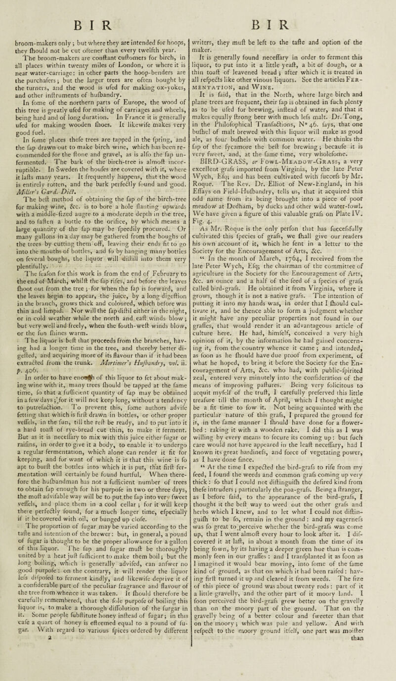 broom-makers only ; but where they are intended for hoops, they (hould not be cut oftener than every twelfth year. The broom-makers are conftant cuftomers for birch, in all places within twenty miles of London, or where it is near water-carriage: in other parts the hoop-benders are the purchal'ers; but the larger trees are often bought by the turners, and the wood is ufed for making ox-yokes, and other inftruments of hufbandry. In fome of the northern parts of Europe, the wood of this tree is greatly ufed for making of carriages and wheels, being hard and of long duration. In France it is generally ufed for making wooden fiiocs. It likewife makes very good fuel. In fome places thefe trees are tapped in the fpring, and the fap drawn out to make birch wine, which has been re¬ commended for the ftone and gravel, as is alfo the fap un¬ fermented. The bark of the birch-tree is almoft incor¬ ruptible. In Sweden the houfes are covered with it, where it lads many years. It frequently happens, that the wood is entirely rotten, and the bark perfetflly found and good. Miller's Card. DiSl, The beft method of obtaining the fap of the birch-tree for making wine, &c. is to bore a hole flanting upwards with a middle-fized augre to a moderate depth in the tree, and to fallen a bottle to the orifice, by which means a large quantity of the fap may be fpeedily procured. Or many gallons in a day may be gathered from the boughs of the trees by cutting them off, leaving their ends fit to go into the mouths of bottles, and fo by hanging many bottles on feveral boughs, the liquor will diltill itito them very plentifully. The feafon for this work is from the end of February to the end of March, whilft the fap rifes, and before the leaves Ilioot out from the tree ; for when the fap is forward, and the leaves begin to appear, the juice, by a long digeftion in the branch, grows thick and coloured, which before was thin and limpid. Nor will the fap diftil either in the night, or in cold weather while the north and eaft winds blow; but very well and freely, when the fouth-wefl: winds blow, or the fun fhines warm. The liquor is beft that proceeds from the branches, hav¬ ing had a longer time in the tree, and thereby better di- gefted, and acquiring more of its flavour than if it had been extra<fted from the trunk. Mortimer s Hujbandry, vol. ii. p. 406. In order to have enow^h of this liquor to fet about mak¬ ing wine with it, many trees fliould be tapped at the fame time, fo that a iufticient quantity of fap may be obtained in a few days ;'for it will not keep long, without a tendency to putrefaftion. To prevent this, fo.me authors advife fetting that which is firft drawn in bottles, or other proper veftels, in the fun, till the reft be ready, and to put into it a hard toaft of rye-bread cut thin, to make it ferment. But as it is necelfary to mix with this juice either fugar or raifins, in order to give it a body, to enable it to undergo a regular fermentation, which alone can render it fit for keeping, and for want of which it is that this wine is fo apt to burft the bottles into which it is put, that firft fer¬ mentation will certainly be found hurtful. When there¬ fore the hufbandman has not a fufficient number of trees to obtain fap enough for his purpofe in two or three days, the moft advifable way will be to put the fap into ver ■ fweet velTels, and place them in a cool cellar ; for it will keep there perfeiftly found, for a much longer time, efpecially if it be covered with oil, or bunged up clofe. 1 he proportion of fugar may be varied according to the tafte and intention of the brewer: but, in general, a pound of fugar is thought to be the proper allowance for a gallon of this liquor. Fhe fap and fugar muft be thoroughly united by a heat juft fufficient to make them boil; but the long boiling, which is generally advifed, can anfwer no good purpole : on the contrary, it will render the liquor lefs dilpofed to ferment kindly, and likewile deprive it of a confiderable part of the peculiar fragrance and flavour of the tree from w'hence it was taken. It fliould therefore be carefully remembered, that the foie purpofe of boiling this liquor is, to make a thorough diftolution of the furgar in it. Some people fubftitute honey inftead of fugar; in this cale a quart of honey is efteemed equal to a pound of fu¬ gar. With regard to various fpices ordered by different 2 writers, they muft be left to the tafte and option of the maker. It is generally found neceflary in order to ferment this liquor, to put into it a little yeaft, a bit of dough, or a thin toaft of leavened bread ; after which it is treated in all refpeds like other vinous liquors. See the articles Fer¬ mentation, and Wine. It is faid, that in the North, where large birch and plane trees are frequent, their fap is obtained in fuch plenty as to be ufed for brewing, inftead of water, and that it makes equally ftrong beer with much lefs malt. Dr. Tong, in the Philofophical Tranfaftions, N* 46. lays, that one bulhel of malt brewed with this liquor will make as good ale, as four bulhels with common water. He thinks the fap of the fycamore the beft for brewing ; becaufe it is very fweet, and, at the fame time, very wholefome. BIRD-GRASS, or Fowl-Meadow'-Grass, a very excellent grafs imported from Virginia, by the late Peter Wych, Klq; and has been cultivated with fuccefs by Mr. Roque. The Rev. Dr. Elliot of New-Fngland, in his Efl'ays on Field-Hufbandry, tells us, that it acquired this odd name from its being brought into a piece of poor meadow at Dedham, by ducks and other wild water-fowl. We have given a figure of this valuable grafs on Plate IV. Fig. 4. As Mr. Roque is the only perfon that has fuccefsfully cultivated this fpecies of grafs, we ftiall give our readers his own account of it, which he lent in a letter to the Society for the Encouragement of Arts, &c. “ In the month of March, 1764, I received from the late Peter Wych, Efq; the chairman of the co.mmittee of agriculture in the Society for the Encouragement of Arts, &c. an ounce and a half of the feed of a fpecies of grafs called bird-grafs. He obtained it from Virginia, where it grows, though it is not a native grafs. The intention of putting it into my hands was, in order that I fliould cul¬ tivate ir, and be thence able to form a judgment whether it might have any peculiar properties not found in our grafles, that would render it an advantageous article of culture here. He had, himfelf, conceived a very high opinion of it, by the information he had gained concern¬ ing it, from the country whence it came ; and intended, as foon as he fliould have due prool from experiment, of what he hoped, to bring it before the Society for the En¬ couragement of Arts, &c. who had, with public-fpirited zeal, entered very minutely into the confideration of the means of improving paftures. Being very folicitous to acquit myfelf of the truft, I carefully preferved this little treafure till the month of April, which I thought might be a fit time to fow it. Not being acquainted with the particular nature of this grafs, I prepared the ground for ir, in the fame manner I fliould have done for a flower¬ bed : raking it with a wooden rake. I did this as I was willing by every means to fecure its coming up: but fuch care would not have appeared in the leaft neceffary, had I known its great hardinefs, and force of vegetating power, as I have done fince. “ At the time I expeiSIed the bird-grafs to rife from my feed, I found the weeds and common grafs coming up very thick : fo that I could not diftinguifli the defired kind from thefe intruders ; particularly the poa-grafs. Being a ftranger, as I before faid, to the appearance of the bird-grafs, I thought it the beft way to weed out the other grafs and herbs which I knew, and to let what I could not diftin¬ guifli to be fo, remain in the ground : and my eagernefs was fo great to^perceive whether the bird-grafs was come up, that I went almoft every hour to look after it. I dif- covered it at laft, in about a month from the time of its being fown, by its having a deeper green hue than is com¬ monly feen in our grafles : and I tranfplantcd it as foon as 1 imagined it would bear moving, into fome of the fame kind of ground, as that on which it had been raifed: hav¬ ing firft turned it up and cleared it from weeds. The fize of this piece of ground was about twenty rods : part of it a little gravelly, and the other part of it moory land. I foon perceived the bird-grafs grew better on the gravelly than on the moory part of the ground. That on the gravelly being of a better colour and fweeter than that on the moory ; which was pale and yellow. And with refpeift to the moory ground itfelf, one part was nioifter than