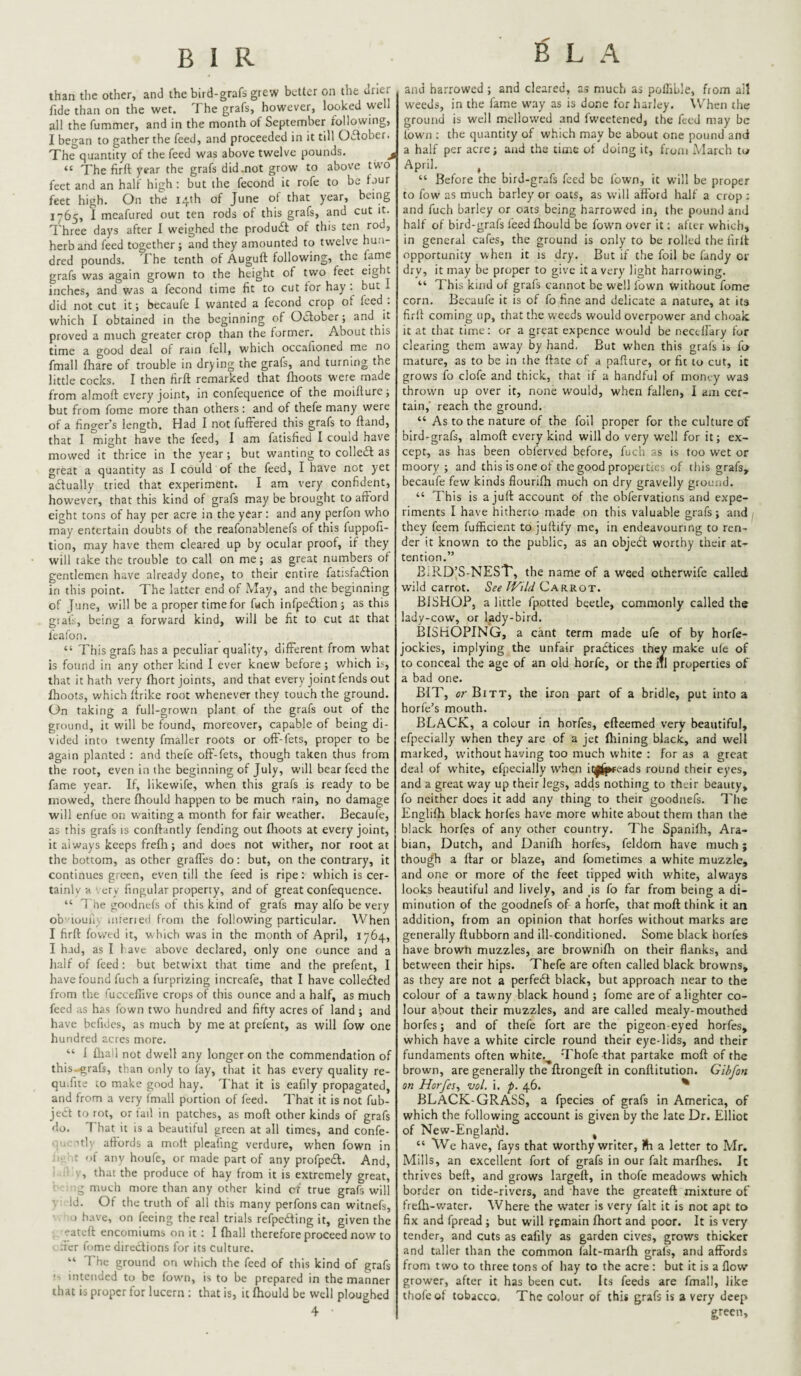 than the other, and the bird-grafs grew better on the drier fide than on the wet. The grafs, however, looked well all the fummer, and in the month of September following, I began to gather the feed, and proceeded in it till Oifober. The quantity of the feed was above twelve pounds. j “ The firft year the grafs did.not grow to above two feet and an half high; but the fecond it rofe to be faur feet high. On the 14th of June of that year, being 1765, 1 meafured out ten rods of this grafs, and cut it. Three days after 1 weighed the produdt of this ten rod, herb and feed together; and they amounted to tw'clve hun¬ dred pounds. The tenth of Auguft following, the fame grafs was again grown to the height of two feet eight inches, and was a fecond time fit to cut tor hay : but 1 did not cut it; becaufe I wanted a fecond crop of feed, which I obtained in the beginning of Odober; and it proved a much greater crop than the former. About this time a good deal of rain tell, which occafioned me no fmall fhare of trouble in drying the grafs, and turning the little cocks. I then firft remarked that (hoots were made from almoft every joint, in confequence of the moifture; but from fome more than others: and of thefe many were of a finger’s length. Had I not fufFered this grafs to ftand, that I might have the feed, I am fatisfied I could have mowed it thrice in the year; but wanting to colle£l as great a quantity as I could of the feed, I have not yet adually tried that experi.ment. I am very confident, however, that this kind of grafs may be brought to afford eight tons of hay per acre in the year: and any perfon who may entertain doubts of the reafonablenefs of this fuppofi- tion, may have them cleared up by ocular proof, if they will take the trouble to call on me; as great numbers of gentlemen have already done, to their entire fatisfatftion in this point. The latter end of May, and the beginning of June, will be a proper time for f«ch infpe£tion; as this giafs, being a forward kind, will be fit to cut at that feafon. “ This grafs has a peculiar quality, different from what is found in any other kind I ever knew before ; which is, that it hath very (hort joints, and that every joint fends out (hoots, which (trike root whenever they touch the ground. On taking a full-grown plant of the grafs out of the ground, it will be found, moreover, capable of being di¬ vided into twenty fmaller roots or off-fets, proper to be again planted : and thefe off-fets, though taken thus from the root, even in the beginning of July, will bear feed the fame year. If, likewife, when this grafs is ready to be mowed, there (hould happen to be much rain, no damage will eni'ue on waiting a month for fair weather. Becaufe, as this grafs is conftantly fending out (hoots at every joint, it always keeps fre(h; and does not wither, nor root at the bottom, as other graffes do: but, on the contrary, it continues green, even till the feed is ripe: which is cer- tainlv a very fingular property, and of great confequence. “ 7 he goodnefs of this kind of grafs may alfo be very ob iuuii : iiueried from the following particular. When I firft fovved it, which was in the month of April, 1764, I had, as I 1 ave above declared, only one ounce and a half of feed : but betwixt that time and the prefent, I have found fuch a furprizing increafe, that I have colledted from the fuccefiive crops of this ounce and a half, as much feed as has fown two hundred and fifty acres of land; and have befides, as much by me at prefent, as will fow one hundred acres more. “ i (liall not dwell any longer on the commendation of this-grafs, than only to fay, that it has every quality re- quifite 10 make good hay. That it is eafily propagated, and from a very fmall portion of feed. That it is not fub- ject to rot, or lai! in patches, as mod other kinds of grafs do. 7 hat it is a beautiful green at all times, and confe- ’tly affords a molf plcafing verdure, when fown in ■ ■ r of anv houfe, or made part of any profped. And, , that the produce of hay from it is extremely great, g much more than any other kind of true grafs will Id. Of the truth of all this many perfons can witnefs, o have, on feeing the real trials refpefting it, given the eateft encomiums on it : I (hall therefore proceed now to fter fome directions for its culture. “ 7'he ground on which the feed of this kind of grafs s intended to be fown, is to be prepared in the manner that is proper for lucern ; that is, it (hould be well ploughed 4 B L A and harrowed ; and cleared, as much as pollible, from all weeds, in the fame way as is done for harley. \V’hen the ground is well mellowed and fweetened, the feed may be town ; the quantity of which may be about one pound and a half per acre; and the time of doing it, from -March to April. , “ Before the bird-grafs feed be fown, it will be proper to fow as much barley or oats, as will aftbrd half a crop: and fuch barley or oats being harrowed in, the pound and half of bird-grafs feed (hould be fown over it; after which, in general cafes, the ground is only to be rolled the firlt opportunity when it is dry. But if the foil be fandy or dry, it may be proper to give it a very light harrowing. “ This kind of grafs cannot be well fown without fome corn. Becaufe it is of fo fine and delicate a nature, at its firft coming up, that the weeds would overpower and choak it at that time: or a great expence would be nectlfary for clearing them away by hand, But when this grafs is fa mature, as to be in the ftate of a pa.fture, or fit to cut, it grows fo clofe and thick, that if a handful of money was thrown up over it, none would, when fallen, I am cer¬ tain, reach the ground. “ As to the nature of the foil proper for the culture of bird-grafs, almoft every kind will do very well for it; ex¬ cept, as has been obferved before, fuch as is too wet or moory ; and this is one of the good properties of this grafs, becaufe few kinds flourilh much on dry gravelly ground. “ This is a juft account of the obfervations and expe¬ riments I have hitherco made on this valuable grafs; and they feem fufficient to juftify me, in endeavouring to ren¬ der it known to the public, as an objedt worthy their at¬ tention.” BiRD’S-NEST, the name of a weed otherwife called wild carrot. See Wild Carrot. BISHOP, a little fpotted beetle, commonly called the lady-cow, or lady-bird. BISHOPING, a cant term made ufe of by horfe- jockies, implying the unfair pradtices th^ make u(e of to conceal the age of an old horfe, or the iTl properties of a bad one. Bn^, crBiTT, the iron part of a bridle, put into a horfe’s mouth. BLACK, a colour in horfes, efteemed very beautiful, efpecially when they are of a jet (hining black, and well marked, without having too much white : for as a great deal of white, efpecially when it|i^eads round their eyes, and a great way up their legs, adds nothing to their beauty, fo neither does it add any thing to their goodnefs. The Englilh black horfes have more white about them than the black horfes of any other country. The Spani(h, Ara¬ bian, Dutch, and Danifh horfes, feldom have much; though a ftar or blaze, and fometimes a white muzzle, and one or more of the feet tipped with white, always looks beautiful and lively, and is fo far from being a di¬ minution of the goodnefs of a horfe, that moft think it an addition, from an opinion that horfes without marks are generally ftubborn and ill-conditioned. Some black horfes have browh muzzles, are brownifti on their flanks, and between their hips. Thefe are often called black browns, as they are not a perfe£l black, but approach near to the colour of a tawny black hound ; fome are of a lighter co¬ lour about their muzzles, and are called mealy-mouthed horfes; and of thefe fort are the pigeon-eyed horfes, which have a white circle round their eye-lids, and their fundaments often white.^ d'hofe that partake moft of the brown, are generally the ftrongeft in conftitution. Gibfon on Horfes^ vol. i. p. 46. ^ BLACK-GRASS, a fpecles of grafs in America, of which the following account is given by the late Dr. Elliot of New-Englan'd. ^ “ We have, fays that worthy writer, Jh a letter to Mr. Mills, an excellent fort of grafs in our fait marflies. It thrives beft, and grows largeft, in thofe meadows which border on tide-rivers, and have the greateft mixture of fre(h-water. Where the water is very fait it is not apt to fix and fpread ; but will remain (hort and poor. It is very tender, and cuts as eafily as garden cives, grows thicker and taller than the common ialt-mar(h grafs, and affords from two to three tons of hay to the acre : but it is a (low grower, after it has been cut. Its feeds are fmall, like thofe of tobacco. The colour of this grafs is a very dee£^ green.