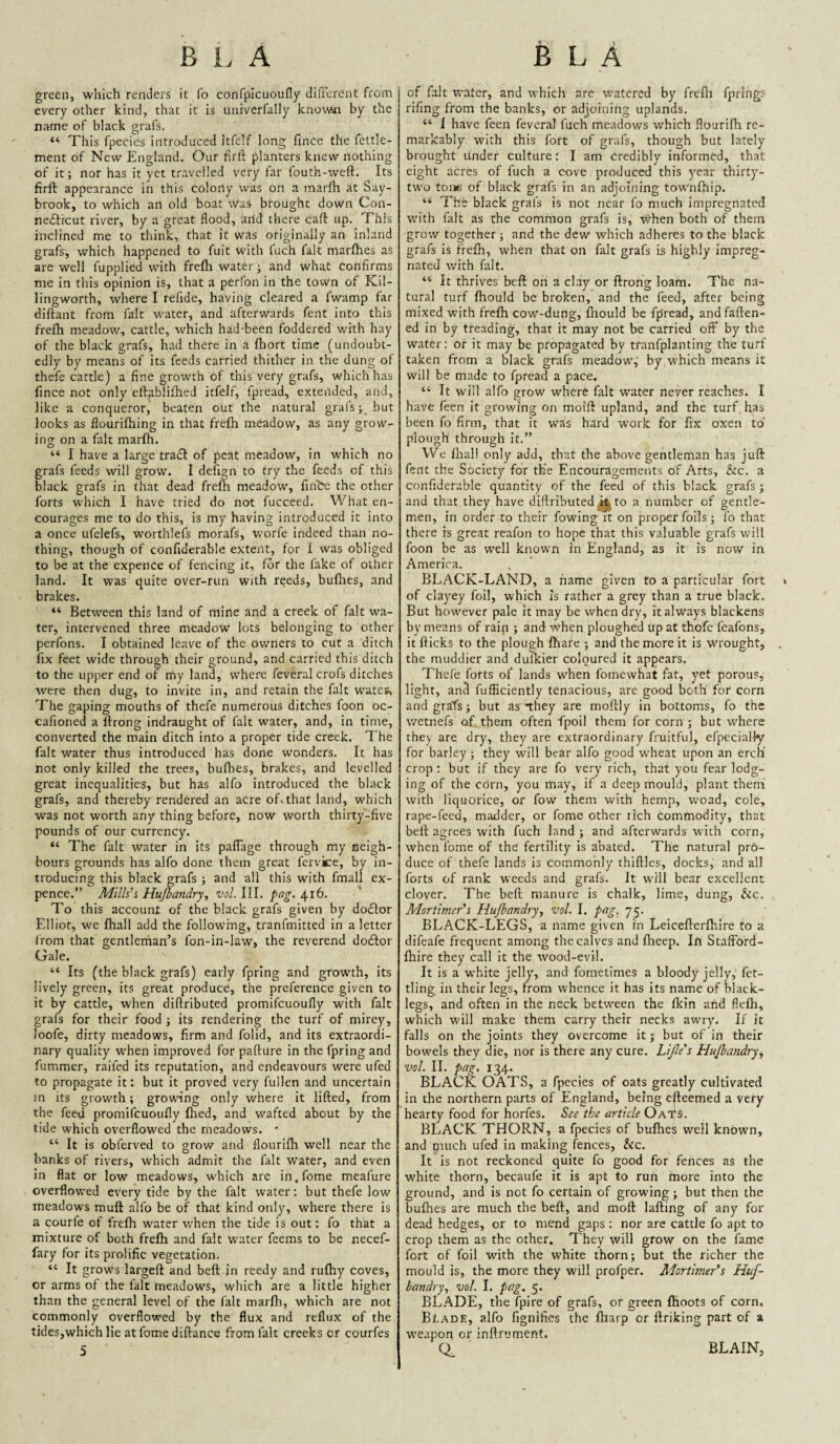 green, which renders it fo confplcuouny dificrent from every other kind, that it is univerfally knowai by the name of black grafs. “ This fpecies introduced itfclf long fincc the fettle- ment of New England. Our firll planters knew nothing of it; nor has it yet travelled very far fouth-weft. Its firft appearance in this colony was on a marfh at Say- brook, to which an old boat was brought down Con- nefticut river, by a great flood, arid there caft up. This inclined me to think, that it was originally an inland grafs, which happened to fuit with fuch fait marfhes as are well fupplied with frefla water j and what confirms me in this opinion is, that a perfon in the town of Kil- lingworth, where I refide, having cleared a fwamp far diftant from fait water, and afterwards fent into this frefh meadow, cattle, which had-been foddered with hay of the black grafs, had there in a fhort time (undoubt¬ edly by means of its feeds carried thither in the dung of thefe cattle) a fine growth of this very grafs, which has fince not only eftablifhed itfelf, fpread, extended, and, like a conqueror, beaten out the natural grals; but looks as flouriftiing in that frefh meadow, as any grow- in£j on a fait marfh. O ^ ^ “ I have a large trail of peat meadow, in which no grafs feeds will grow. I defign to try the feeds of this black grafs in that dead frefti meadow, fin'be the other forts which I have tried do not fucceed. What en¬ courages me to do this, is my having introduced it into a once ufelefs, worthlefs morafs, worfe indeed than no¬ thing, though of confiderable extent, for 1 was obliged to be at the expence of fencing it, for the fake of other land. It was quite over-run with reeds, buflies, and brakes. “ Between this land of mine and a creek of fait wa¬ ter, intervened three meadow lots belonging to other perfons. I obtained leave of the owners to cut a ditch fix feet wide through their ground, and carried this ditch to the upper end of my land, where feveral crofs ditches were then dug, to invite in, and retain the fait watew The gaping mouths of thefe numerous ditches foon oc- cafioned a flrong indraught of fait water, and, in time, converted the main ditch into a proper tide creek. The fait water thus introduced has done wonders. It has not only killed the trees, bufhes, brakes, and levelled great inequalities, but has alfo introduced the black grafs, and thereby rendered an acre oBthat land, which was not worth any thing before, now worth thirty-five pounds of our currency. “ The fait water in its paflage through my neigh¬ bours grounds has alfo done them great fervice, by in¬ troducing this black grafs ; and all this with fmall ex¬ pence.” Hujhandry., vol. III. pag. 416. To this account of the black grafs given by dodlor Elliot, we fhall add the following, tranfmitted in a letter from that gentleman’s fon-in-law, the reverend doflor Gale. “ Its (the black grafs) early fpring and growth, its lively green, its great produce, the preference given to it by cattle, when diflributed promifeuoufly with fait grafs for their food j its rendering the turf of mirey, loofe, dirty meadows, firm and folid, and its extraordi¬ nary quality when improved for pafture in the fpring and fummer, raifed its reputation, and endeavours were ufed to propagate it: but it proved very fullen and uncertain in its growth; growing only where it lifted, from the feed promifeuoufly filed, and wafted about by the tide which overflowed the meadows. ' “ It is obferved to grow and flourifti well near the banks of rivers, which admit the fait water, and even in flat or low meadows, which are in.fome meafure overflowed every tide by the fait water: but thefe low meadows muft alfo be of that kind only, where there is a courfe of frefh water when the tide is out: fo that a mixture of both frefh and fait water feems to be necef- fary for its prolific vegetation. “ It grows largeft and beft in reedy and rufhy coves, or arms of the fait meadows, which are a little higher than the general level of the fait marfli, which are not commonly overflowed by the flux and reflux of the tides,which He atfome diftance from fait creeks or courfes of fait water, and which are w’atcrcd by frefli fpring.- rifing from the banks, or adjoining uplands. “ I have feen feveral fuch meadows which flourifh re¬ markably with this fort of grafs, though but lately brought under culture; I am credibly informed, that eight acres of fuch a cove produced this year thirty- two tone of black grafs in an adjoining townfhip. “ The black grafs is not near fo much Impregnated v.'ith fait as the common grafs is, when both of them grow together; and the dew wdiich adheres to the black grafs Is frefh, when that on fait grafs is highly impreg¬ nated with fait. “ It thrives beft on a clay or ftrong loam. The na¬ tural turf fhould be broken, and the feed, after being mixed with frefh cow-dung, fhould be fpread, and faften- ed in by treading, that it may not be carried off by the water: of it may be propagated by tfanfplanting the turf taken from a black grafs meadow,' by which means it will be made to fpfead a pace, “ It will alfo grow w'hcre fait water never reaches. I have feen it growing on moift upland, and the turf has been fo firm, that it \vas hard work for fix oxen to plough through it.” We fhali only add, that the above gentleman has juft fent the Society for th’e Encouragements of Arts, &c. a confiderable quantity of the feed of this black grafs ; and that they have diflributed to a number of gentle¬ men, in order to their flowing it on proper foils; fo that there is great reafon to hope that this valuable grafs will foon be as well known in England, as it is now in America. BLACK-LAND, a name given to a particular fort of clayey foil, which is rather a grey than a true black. But however pale it may be when dry, it always blackens by means of rain ; and when ploughed up at thofe feafons, it flicks to the plough Ihare ; and the more it is wrought, the muddier and dulLier coloured it appears. Thefe forts of lands when fomewhat fat, yet porous, light, and fufficiently tenacious, are good both for corn and grafs; but as they are moftly in bottoms, fo the wetnefs of them often fpoil them for corn ; but where thev are dry, they are extraordinary fruitful, efpecially for barley ; they will bear alfo good w'heat upon an erch’ crop: but if they are fo very rich, that you fear lodg¬ ing of the corn, you may, if a deep mould, plant them with liquorice, or fow them with hemp, vcoad, cole, rape-feed, madder, or fome other rich commodity, that beft agrees with fuch land ; and afterwards with corn, when fome of the fertility Is abated. The natural pro¬ duce of thefe lands is commonly thiftles, docks, and all forts of rank weeds and grafs. It will bear excellent clover. The beft manure is chalk, lime, dung, he. Mortimer’s Hujhandry, vol. I. pag. 75. BLACK-LEGS, a name given in Leicefterfhire to a difeafe frequent among the calves and flaeep. In Staffbfd- fhire they call it the wood-evil. It Is a white jelly, and fometimes a bloody jelly, fet¬ tling in their legs, from whence it has its name of black¬ legs, and often in the neck between the flein arid flefti, which will make them carry their necks awry. If it falls on the joints they overcome it; but of in their bowels they die, nor is there any cure. Lijle's Hujhandry, vol. II. pag. 134. BLACK OATS, a fpecies of oats greatly cultivated in the northern parts of England, being efleemed a very hearty food for horfes. See the article Oats. BLACK THORN, a fpecies of bufhes well known, and much ufed in making fences, he. It is not reckoned quite fo good for fences as the white thorn, becaufe it is apt to run more into the ground, and is not fo certain of growing; but then the bufhes are much the beft, and moft lafting of any for dead hedges, or to mend gaps : nor are cattle fo apt to crop them as the other. They will grow on the fame fort of foil with the white thorn; but the richer the mould is, the more they will profper. Adortimer’s Huf- bandry, vol. I, pag. 5. BLADE, the fpire of grafs, or green {hoots of corn. BtADE, alfo fignifies the fliarp or ftriking part of a weapon or inftrument. 0. BLAIN,