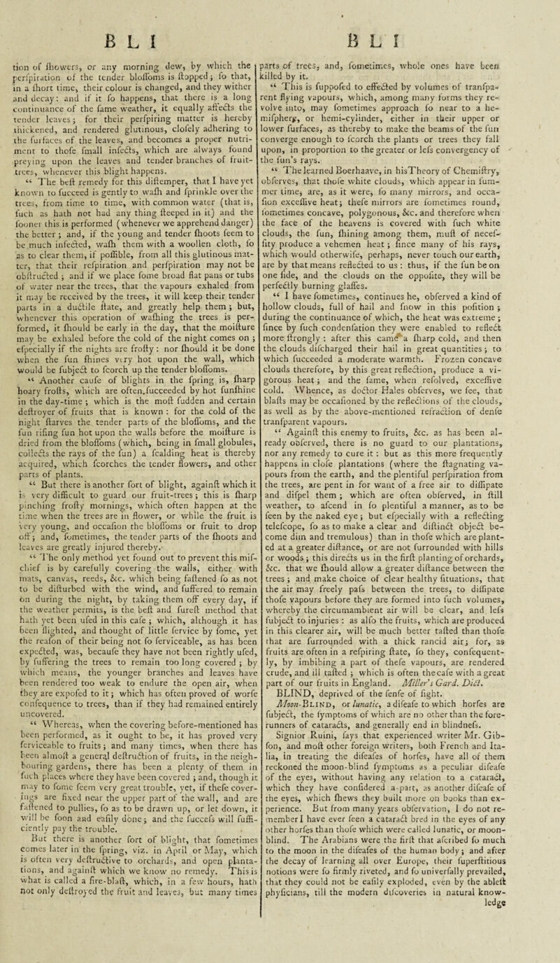 tion of fhowcrs, or any morning dew, by which the peri'piration of the tender bloironis is flopped} lo that, in a fhort time, their colour is changed, and they wither and decay: and if it fo happens, that there is a long continuance of the fame weather, it equally aftedts the tender leaves; for their perfpiring matter is hereby thickened, and rendered glutinous, clofely adhering to the fui faces of the leaves, and becomes a proper nutri¬ ment to thofe fmall infedls, which are always found preying upon the leaves and tender branches of fruit- trees, whenever this blight happens. “ The beft remedy for this dillemper, that I have yet known to fuccecd is gently to waflt and fprinkle over the trees, from time to time, with common water (that is, I'uch as hath not had any thing fleeped in it) and the Ibonei this is performed (whenever we apprehend danger) the better ; and, if the young and tender fhoots feem to be much infedfed, wafh them with a woollen cloth, lo as to clear them, if poffible, from all this glutinous mat¬ ter, that their refpiration and perfpiration may not be obflrucled ; and if we place fome broad flat pans or tubs of water near the trees, that the vapours exhaled from it may be received by the trees, it will keep their tender parts in a dudlile Hate, and greatly help them ; but, whenever this operation of walking the trees is per¬ formed, it lltould be early in the day, that the moillure may be exhaled before the cold of the night comes on ; efpecially if the nights are frolly : nor Ihould it be done when the fun Ihines viry hot upon the wall, which would be fubjedt to fcorch up the tender bloflbms. “ Another caufe of blights in the fpring is, lharp hoary frofts, which are often.fucceeded by hot funlhine in the day-time ; which is the moll fudden and certain deftroyer of fruits that is known : for the cold of the night llarves the tender parts of the blolToms, and the fun rifing fun hot upon the walls before the moillure is dried from the bloflbms (which, being in fmall globules, coiledls the rays of the fun) a fcalding heat is thereby acquired, which fcorches the tender flowers, and other parts of plants. “ But there is another fort of blight, againfl which it is very difficult to guard our fruit-trees ; this is lharp pinching frolly mornings, which often happen at the time when the trees are in flower, or while the fruit is very young, and occafion the blofloms or fruit to drop ofl-'j and, fometimes, the tender parts of the Ihoots anc leaves are greatly injured thereby. “• The only method yet found out to prevent this mif- cliief is by carefully covering the walls, either with mats, canvas, reeds, &.c. which being fallened fo as not to be dillurbed with the wind, and fuffered to remain on during the night, by taking them off every day, i:' the weather permits, is the bell and furefl method that hath yet been ufed in this cafe ; which, although it has been flighted, and thought of little fervice by fomc, yet the reafon of their being not fo ferviceable, as has been expedted, was, becaufe they have not been rightly ufed, by fuffering the trees to remain too long covered ; by which means, the younger branches and leaves have been rendered too weak to endure the open air, when they are expofed to it; which has often proved of worfe confequence to trees, than if they had remained entirely uncovered. “ Whereas, when the covering before-mentioned has been performed, as it ought to be, it has proved very ferviceable to fruits ; and many times, when there has been almoll a general dellrudlion of fruits, in the neigh¬ bouring gardens, there has been a plenty of them in Inch places where they have been covered ; and, though it may to fomc feem very great trouble, yet, if thefe cover¬ ings are fixed near the upper part of the wall, and are fallened to pullies, fo as to be drawn up, or let down, it will be foon and eaflly done; and the fuccefs will fuffi- ciently pay the trouble. But there is another fort of blight, that fometimes comes later in the Ipring, viz. in April or May, w'hich is often very deltrudtive to orchards, and open planta¬ tions, and againfl which we know' no remedy. This is what is called a fire-blafl, which, in a few hours, hath not only deltroycd the fruit and leaves, bat many times sarts of trees, and, fometimes, whole ones have been, tilled by it. “ This is fuppofed to effedled by volumes of tranfpa- rent flying vapours, which, among many forms they re¬ volve into, may fomeci.mes approach fo near to a he- mifpher^, or hemi-cylinder, either in their upper or ower fu[faces, as thereby to make the beams of the fun converge enough to fcorch the plants or trees they fall upon, in proportion to the greater or lefs convergency of the fun’s rays. “ The learned Boerhaave, in hisTheory of Chemiftry, obferves, that thofe white clouds, which appear in lum- mcr time, are, as it were, fo many mirrors, and occa¬ fion exceflive heat; thefe mirrors are fometimes round, fometimes concave, polygonous, &c. and therefore when the face of the heavens is covered with fuch white clouds, the fun, Ihining among them, mull of necef- lity produce a vehemen heat ; flnee many of his rays, which would otherw'ife, perhaps, never touch our earth, are by that means refledled to us : thus, if the fun be on one lide, and the clouds on the oppofite, they will be perfedlly burning glaffes. “ 1 have fometimes, continues he, obferved a kind of hollow clouds, full of hail and fnow in this pofition ; during the continuance of which, the heat was extreme ; fince by fuch condenfation they w'cre enabled to refledt more flrongly ; after this camef a fliarp cold, and then the clouds difeharged their hail in great quantities ; to which fucceeded a moderate warmth. Frozen concave clouds therefore, by this great refledlion, produce a vi- gbrous heat; and the fame, when refolved, exceflive cold. Whence, as dodlor Kales obferves, w'C fee, that- blafts may be occafioned by the reflections of the clouds, as well as by the above-mentioned refraclion of denfe tranfparent vapours. “ Againll this enemy to fruits, &c. as has been al¬ ready obferved, there is no guard to our plantations, nor any remedy to cure it ; but as this more frequently happens in clofe plantations (where the ftagnating va¬ pours from the earth, and the plentiful perfpiration from the trees, are pent in for want of a free air to difllpate and difpel them ; which are often obferved, in ftill weather, to afeend in fo plentiful a manner, as to be feen by the naked eye ; but efjiecially with a rcfledling telefcope, fo as to make a clear and diftindl objedl be¬ come dim and tremulous) than in thofe which are plant¬ ed at a greater diftance, or are not furrounded with hills or woods; this direbts us in the firft planting of orchards. See, that we fhould allow a greater diftance between the trees ; and make choice of clear healthy fituations, that the air may freely pafs between the trees, to dilfipate thofe vapours before they are formed into fuch volumes, whereby the circumambient air will be clear, and lefs fubjebl to injuries : as alfo the fruits, 'which are produced in this clearer air, will be much better tafted than thofe that are furrounded with a thick rancid air; for, as fruits are often in a refpiring ftate, fo they, confequent- ly, by imbibing a part of thefe vapours, are rendered crude, and ill tafted ; which is often thecafe with a great part of our fruits in England. Miller i Card. Dldi. BLIND, deprived of the fenfe of fight. T/(J5k-Blind, oi lunatic,, a difeafe to which horfes are fubjecl, the fymptoms of which are no other than the fore¬ runners of cacarabts, and generally end in blindnefs. Signior Ruini, fays that experienced writer Mr. Gib- fon, and moll other foreign writers, both French and Ita¬ lia, in treating the difeafes of horfes, have all of them reckoned the moon-blind fymptoms as a peculiar difeafe of the eyes, without having any relation to a catarabf, which they have confidered a-part, as another difeafe of the eyes, which fhews they built more on books than ex¬ perience. But from many years obfervation, I do not re¬ member! have ever feen a catarabf bred in the eyes of any other horfes than thole which were called lunatic, or moon- blind. The Arabians were the firft that aferibed fo much to the moon in the difeafes of the human body; and after the decay of learning all over Europe, their fuperftitious notions were fo firmly riveted, and fo univerfally prevailed, that they could not be eafily exploded, even by the ableil phyficians, till the modern dilcoveries in natural know-