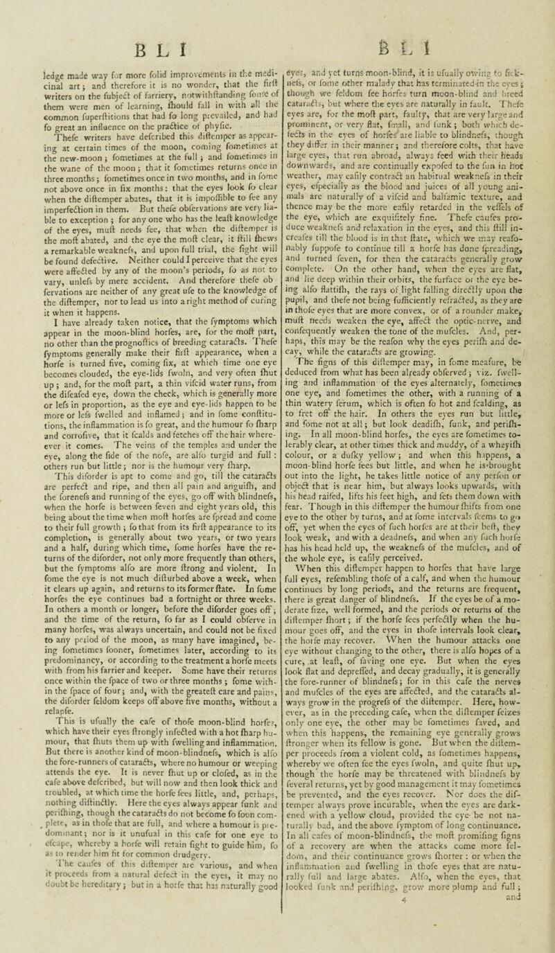 ledge made way for more folid improvcmeiUs in tl.e medi¬ cinal art; and therefore it is no wonder, that the firlf Writers on the fubjedt of farriery, notwithftanding foiire of them were men of learning, iliould fall in with all the common fuperftitions that had fo long prevailed, and had fo great an influence on the pradice of phyfic. Thefe writers have deferibed this diftemper as appear¬ ing at certain times of the moon, coming fomctinies at the new-moon ; fometimes at the full; and fometimes in the wane of the moon ; that it fometimes returns once in three months; fometimes once in two months, and in fome not above once in fix months: that the eyes look fo clear when the diftemper abates, that it is impoffible to fee any imperfedlion in them. But thefe obfervations are very lia¬ ble to exception ; for any one who has the leaft knowledge of the eyes, muft needs fee, that w'hen the diftemper is the moft abated, and the eye the moft clear, it ftill flicvvs a remarkable weaknefs, and upon full trial, the fight will be found defedivc. Neither could I perceive that the eyes were affedled by any of the moon’s periods, fo as not to vary, unlefs by mere accident. And therefore thefe ob fervations axe neither of any great ufe to the knowledge of the diftemper, nor to lead us into aright method of curing it when it happens. I have already taken notice, that the fymptoms which appear in the moon-blind horfes, are, for the moft part, no other than the prognoftics of breeding catara(£fs. I’hefe fymptoms generally make their firft appearance, when a horfe is turned five, coming fix, at which time one eye becomes clouded, the eye-lids fwoln, and very often fhut up ; and, for the moft part, a thin vifeid water runs, from the difeafed eye, down the check, which is generally more or lefs in proportion, as the eye and eye-lids happen to be more or Icfs fwelled and inflamed ; and in fome conftitu- tions, the inflammation is fo great, and the humour fo fharp and corrofive, that it fcalds and fetches off the hair where- ever it comes. The veins of the temples and under the eye, along the fide of the nofe, are alfo turgid and full : others run but little; nor is the humour very fharp. This diforder is apt to come and go, till the cataraifs are perfe<ft and ripe, and then all pain and anguifli, and the forenefs and running of the eyes, go oft'with blindnefs, when the horfe is between feven and eight years old, this being about the time when moft horfes are fpread and co.me to their full growth ; fo that from its firft appearance to its completion, is generally about two years, or two years and a half, during which time, fome horfes have the re¬ turns of the diforder, not only more frequently than others, but the fymptoms alfo are more ftrong and violent. In fome the eye is not much difturbed above a week, when it clears up again, and returns to its former ftate. In fome horfes the eye continues bad a fortnight or three weeks. In others a month or longer, before the diforder goes off; and the time of the return, fo far as I could obferve in many horfes, w’as always uncertain, and could not be fixed to any period of the moon, as many have imagined, be¬ ing fometimes fooner, fometimes later, according to its predominancy, or according to the treatment a horfe meets with from his farrier and keeper. Some have their returns once within the fpace of two or three months; fome with¬ in the fpace of four; and, with the greateft care and pains, the diforder feldom keeps oft’above five months, without a relapfe. This is ufually the cafe of thofe moon-blind horfes, which have their eyes ftrongly infedled with a hot fharp hu¬ mour, that fhuts them up with fwellingand inflammation. But there is another kind of moon-blindnefs, which is alfo the fore-runners of catarafts, where no humour or weeping attends the eye. It is never fhut up or clofed, as in the cafe above deferibed, but will now- and then look thick and troubled, at which time the horfe fees little, and, perhaps, nothing diftiiuStly. Here the eyes always appear funk and pcrifhing, though the catarafts do not become fo foon com- ^ plete, as in thofe that are full, and where a humour is pie- domiiiant; nor is it unufual in this cafe for one eye to ofcape, whereby a horfe will retain fight to guide him, fo as to render him fit for common drudgery. 1 he caufes ot this diftemper aie various, and w'hen it proceeds from a natural defect in the eyes, it may no doubt be hereditary; but in a horfe that has naturally good eyes, and yet turns moon-blind, it is ufuaily owinc to fiek- nel's, or fome other malady that has terminated in the eyes ; though we feldom fee horfes turn moon-blind and breed cataracts, but v/here the eyes are naturally in fault. 'I hcfc eyes are, for the moft part, faulty, that are very large and prominent, or very flat, fir.all, and funk; both which de¬ tects in the eyes of horfe^' are liable to blindnefs, though they differ in their manner; and therefore colts, that have large eyes, that run abroad, always feed with their heads downwards, and are co.ntinually e.xpofed to the fun in hoc weather, may cafily contract an habitual weaknefs in their eyes, eipecially as the blood and juices of all young ani¬ mals arc naturally of a vifeid and balfamic texture, and thence may be the more eafily retarded in the veffcls of the eye, which are exquifitely fine. Thefe caufes pro¬ duce weaknefs and relaxation in the eyes, and this ftill in- creafes till the blood is in that ftate, which we may rcafo- nably luppofe to continue till a horfe has done Ipreading, and turned feven, for then the cataradts generally grow complete. On the other hand, when the eyes are flat, and lie deep within their orbits, the furface or the eye be¬ ing alfo flattifh, the rays of light falling dircdlly upon the pupil, and thefe not being fufnciently refrafted, as they are in thofe eyes that are more convex, or of a rounder make,- muft needs weaken the eye, aft'ecl the optic-nerve, and confequently weaken the tone of the mufcles. And, per¬ haps, this may be the reafon why the eyes perifh and de¬ cay, while the cataraefts are growing. The figns of this diftemper may, in fome mcafure, be deduced from what has been already obferved ; viz. fwell- ing and inflammation of the eyes alternately, fometimes one eye, and fometimes the other, with a running of a thin watery ferum, which is often fo hot and fcalding, as to fret oft' the hair. In others the eyes run but little, and fome not at all; but look deadifh, funk, and perilh- ing. In all moon-blind horfes, the eyes are fometimes to¬ lerably clear, at other times thick and muddy, of a wheyiftr colour, or a dufky yellow ; and when this h.ippens, a moon-blind horfe fees but little, and when he is'brought out into the light, he takes little notice of any perfon or objedi that is near him, but always looks upwards, with his head raifed, lifts his feet high, and fets them down with fear. Though in this diftemper the humour ftrifts from one eye to the other by turns, and at fome intervals feems to go off, yet when the eyes of fuch horfes are at their heft, they look weak, and with a deadnefs, and when any fuch hoife has his head held up, the weaknefs of the mufcles, and of the whole eye, is eafily perceived. When this diftemper happen to horfes that have large full eyes, refembling thofe of a calf, and when the humour continues by long periods, and the returns are frequent, tliere is great danger of blindnefs. If the eyes be of a mo¬ derate fize, well formed, and the periods or returns of the diftemper fliort; if the horfe fees perfciftly when the hu¬ mour goes ofF, and the eyes in thofe intervals look clear, the horfe may recover. When the humour attacks one eye without changing to the other, there is alfo hopes of a cure, at leaft, of faring one eye. But when the eyes look flat and depreffed, and decay gradually, it is generally the fore-runner of blindnefs; for in this cafe the nerves and mufcles of the eyes are affedled, and the catara£ts al¬ ways grow in the progrefs of the diftemper. Here, how¬ ever, as in the preceding cafe, when the diftemper feizes only one eye, the other may be fometimes faved, and when this happens, the remaining eye generally grows ftrongcr when its fellow is gone. But when the diftem¬ per proceeds from a violent cold, as fometimes happens, whereby we often fee the eyes Iwoln, and quite fhut up, though the horfe may be threatened w'ith blindnefs by feveral returns, yet by good management it may fometimes be prevented, and the eyes recover. Nor docs the dif¬ temper always prove incurable, when the eyes are dark¬ ened with a yellow cloud, provided the eye- be not na- turallv bad, and the above fymptom of long continuance. In all cafes of m.oon-blindnefs, the moft promiling figns of a recovery are when the attacks come more fel- dom, and their continuance grows fhorter ; or when the inflammation and fvvelling In thofe eyes that are natu¬ rally full and large abates. Alfo, when the eyes, that looked funk and pcrifhing, grow more plump and full;