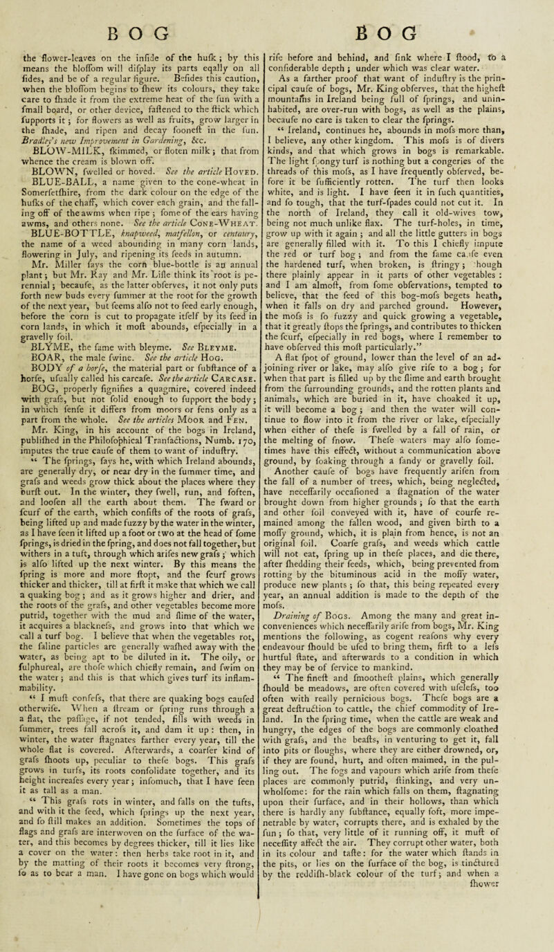 the flower-leaves on the infide of the hufk ; by this means the bloflbm will difplay its parts eqally on all fides, and be of a regular figure. Befides this caution, when the bloflbm begins to fhew its colours, they take care to fhade it from the extreme heat of the fun with a fmall board, or other device, faflened to the ftick which I’upports it ; for flow'crs as w^ell as fruits, grow larger in the {hade, and ripen and decay fooneft in the fun. Bradley's new Improvement in Gardenings &c. BLOW-MILK, fkimmed, or floten milk ; that from whence the cream is blown off. BLOWN, fwelled or hoved. See the article ViovETi. BLUE-BALL, a name given to the cone-wheat in Somerfetfhire, from the dark colour on the edge of the hufks of the chaff, which cover each grain, and the fall¬ ing off of theawms when ripe; fomeof the ears having awms, and others none. See the article Cone-Wheat. BLUE-BOTTLE, knapweeds matfellons or centaury's the name of a weed abounding in many corn lands, flowering in July, and ripening its feeds in autumn. Mr. Miller fays the corn blue-bottle is ap annual plant; but Mr. Ray and Mr. Lifle think its'root is pe¬ rennial ; becaufe, as the latter obferves, it not only puts forth new buds every fummer at the root for the growth of the next year, but feems alfo not to feed early enough, before the corn is cut to propagate itfelf by its feed in corn lands, in which it mofl: abounds, efpecially in a gravelly foil. BLYME, the fame with bleyme. See Bleyme. BOAR, the male fwine. See the article Hog. BODY of a horfe, the material part or fubffance of a horfe, ufually called his carcafe. See the article Gaecase. BOG, properly fignifies a quagmire, covered indeed with grafs, but not folid enough to fupport the body; in which fenfe it differs from moors or fens only as a part from the whole. See the articles Moor and Fen. Mr. King, in his account of the bogs in Ireland, publifhed in the Philofophical Tranfadtions, Numb. 170, imputes the true caufe of them to want of induftry. “ The fprings, fays he, with which Ireland abounds, are generally dry, or near dry in the fummer time, and grafs and w'eeds grow thick about the places where they burft out. In the winter, they fwell, run, and foften, and loofen all the earth about them. The fward or feurf of the earth, which confifts of the roots of grafs, being lifted up and made fuzzy by the water in the winter, as I have feen it lifted up a foot or two at the head of fome fprings, is dried in the fpring, and does not fall together, but withers in a tuft, through which arifes new grafs;' which is alfo lifted up the next winter. By this means the fpring is more and more ftopt, and the feurf grows thicker and thicker, till at firfl it make that which we call a quaking bog; and as it grows higher and drier, and the roots of the grafs, and other vegetables become more putrid, together with the mud and flime of the water, it acquires a blacknefs, and grows into that which we call a turf bog. I believe that when the vegetables rot, the faline particles are generally waflied away with the water, as being apt to be diluted in it. The oily, or fulphureal, are thofe which chiefly remain, and fwim on the water; and this is that which gives turf its inflam¬ mability. “ I mufl; confefs, that there are quaking bogs caufed otherwife. When a ilream or fpring runs through a a flat, the pafl’age, if not tended, fills with weeds in lummer, trees fall acrofs it, and dam it up : then, in winter, the water ftagnates farther every year, till the whole flat is covered. Afterwards, a coarfer kind of grafs (hoots up, peculiar to thefe bogs. This grafs grows in turfs, its roots confolidate together, and its height increafes every year; infomuch, that I have feen it as tall as a man. “ This grafs rots in winter, and falls on the tufts, and with it the feed, which fpiings up the next year, and fo ftill makes an addition. Sometimes the tops of flags and grafs are interwoven on the furface of the wa¬ ter, and this becomes by degrees thicker, till it lies like a cover on the w’ater; then herbs take root in it, and by the matting of their roots it becomes very ftrong, fo as to bear a man. I have gone on bogs which would rife before and behind, and fink where I flood, to a confiderable depth ; under which was clear water. As a farther proof that want of induflry is the prin¬ cipal caufe of bogs, Mr. King obferves, that the higheft mountains in Ireland being full of fprings, and unin¬ habited, are over-run with bogs, as well as the plains, becaufe no care is taken to clear the fprings. “ Ireland, continues he, abounds in mofs more than, I believe, any other kingdom. This mofs is of divers kinds, and that which grows in bogs is remarkable. The light {;.)ongy turf is nothing but a congeries of the threads of this mofs, as I have frequently obferved, be¬ fore it be fufHciently rotten. The turf then looks white, and is light. I have feeri it in fuch quantities, and fo tough, that the turf-fpades could not cut it. In the north of Ireland, they call it old-wives tow, being not much unlike flax. The turf-holes, in time, grow up with it again ; and all the little gutters in bogs are generally filled with it. To this I chiefly impute the red or turf bog ; and from the fame caufe even the hardened turf, when broken, is flringy; hough there plainly appear in it parts of other vegetables : and I am almoft, from fome obfervations, tempted to believe, that the feed of this bog-mofs begets heath, when it falls on dry and parched ground. However, the mofs is fo fuzzy and quick growing a vegetable, that it greatly flops the fprings, and contributes to thicken the feurf, efpecially in red bogs, where I remember to have obferved this mofl particularly.” A flat fpot of ground, lower than the level of an ad¬ joining river or lake, may alfo give rife to a bog; for when that part is filled up by the flime and earth brought from the furrounding grounds, and the rotten plants and animals, which are buried in it, have choaked it up, it will become a bog ; and then the water will con¬ tinue to flow into it from the river or lake, efpecially when either of thefe is fwelled by a fall of rain, or the melting of fnow. Thefe waters may alfo fome- times have this effedl, without a communication above ground, by foaking through a fandy or gravelly foil. Another caufe of bogs have frequently arifen from the fall of a number of trees, which, being negledled, have neceffarily occafioned a ftagnation of the water brought down from higher grounds ; fo that the earth and other foil conveyed with it, have of courfe re¬ mained among the fallen wood, and given birth to a molTy ground, which, it is plain from hence, is not an original foil. Coarfe grafs, and weeds which cattle will not eat, fpring up in thefe places, and die there, after (bedding their feeds, which, being prevented from rotting by the bituminous acid in the moflTy water, produce new plants ; fo that, this being repeated every year, an annual addition is made to the depth of the mofs. Draining of Bogs. Among the many and great in¬ conveniences which neceffarily arife from bogs, Mr. King mentions the following, as cogent reafons why every endeavour (hould be ufed to bring them, firfl to a lefs hurtful ftate, and afterwards to a condition in which they may be of fervice to mankind. “ The fineft and fmootheft plains, which generally (hould be meadows, are often covered with ufelefs, too often with really pernicious bogs. Thefe bogs are 9. great deftrudtion to cattle, the chief commodity of Ire¬ land. In the fpring time, when the cattle are weak and hungry, the edges of the bogs are commonly cloathed with grafs, and the beads, in venturing to get it, fall into pits or (loughs, where they are either drowned, or, if they are found, hurt, and often maimed, in the pul¬ ling out. The fogs and vapours which arife from thefe places are commonly putrid, (linking, and very un- wholfome: for the rain which falls on them, flagnating upon their furface, and in their hollows, than which there is hardly any fubftance, equally foft, more impe¬ netrable by water, corrupts there, and is exhaled by the fun ; fo that, very little of it running off, it mufl of neceffity affedl the air. They corrupt other water, both in its colour and tafle: for the water which (lands in the pits, or lies on the furface of the bog, is tindlured by the reddi(h-blark colour of the turf; and when a (bower