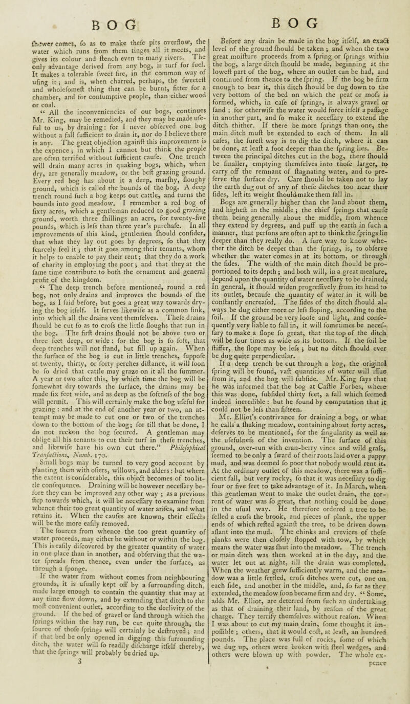 (hiJwer comes, fo as to make thefe pits overflow, the water which runs from them tinges all it meets, and gives its colour and ftench even to many rivers. Xhe only advantage derived from any bog, is turf for fuel. It makes a t^erable fweet fire, in the common way of ufing it ; and is, when charred, perhaps, the fweeteff and wholefomeft thing that can be burnt, fitter for a chamber, and for conlumptive people, than either wood or coal. “ All the inconveniencies of our bogs, continues Mr. King, may be remedied, and they may be made ufe- ful to us, by draining: for I never obferved one bog without a fall fufficient to drain it, nor do I believe there is any. The great ohjedfion againft this improvement is the expence ; in which I cannot but think the people are often terrified without fufficient caufe. One trench will drain many acres in quaking bogs, which, when dry, are generally meadow, or the beft grazing ground. Every red bog has about it a deep, marfhy, floughy ground, which is called the bounds of the bog. A deep trench round fuch a bog keeps out cattle, and turns the bounds into good meadow. I remember a red bog of fixty acres, which a gentleman reduced to good grazing ground, worth three (hillings an acre, for twenty-five pounds, which is lefs than three year’s purchafe. In all improvements of this kind, gentlemen fhould confider, that what they lay out goes by degrees, fo that they fcarcely feel it; that it goes among their tenants, whom it helps to enable to pay their rent; that they do a work of charity in employing the poor; and that they at the fame time contribute to both the ornament and general profit of the kingdom. “ The deep trench before mentioned, round a red bog, not only drains and improves the bounds of the bog, as I faid before, but goes a great way towards dry¬ ing the bog itfelf. It ferves likewife as a common fink, into which all the drains vent themfelves. Thefe drains (liould be cut fo as to crofs the little (loughs that run in the bog. The fir(t drains (hould not be above tv.^o or three feet deep, or wide : for the bog is fo foft, that deep trenches will not (land, but fill up again. When the furface of the bog is cut in little trenches, fuppofe at twenty, thirty, or forty perches diftance, it will foon be fo dried that cattle may graze on it all the fummer. A year or two after this, by which time the bog will be fomewhat dry towards the furface, the drains may be made fix feet wide, and as deep as the foftnefs of the bog will permit. This will certainly make the bog ufeful for grazing : and at the end of another year or two, an at¬ tempt may be made to cut one or two of the trenches down to the bottom of the bog; for till that be done, I do not reckon the bog fecured. A gentleman may oblige all his tenants to cut their turf in thefe trenches, and likewife have his own cut there.” Philofophual PranfaSfions^ Numb. 170. Small bogs may be turned to very good account by p’anting them with ofiers, willows, and alders : but where the extent is confiderable, this object becomes of toolit- tle confequence. Draining will be however necelTary be¬ fore they can be improved any other way ; as a previous (lep towards which, it will be neceflTary to examine from whence their too great quantity of water arifes, and what retains it. When the caufes are known, their efiedts will be the more eafily removed. The fources from whence the too great quantity of water proceeds, may either be without or within the bog. This is eafily difeovered by the greater quantity of water in one place than in another, and obferving that the wa¬ ter fpreads from thence, even under the furface, as through a fponge. If the water from without comes from neighbouring grounds, it is ufually kept off by a furrounding ditch, made large enough to contain the quantity that may at any time flow down, and by extending that ditch to the moll: convenient outlet, according to the declivity of the ground. T the bed of gravel or fand through which the fprings within the bay run, be cut quite through, the fourcc of thofe fprings will certainly be deftroved ; and if that bed be only opened in digging this furrounding ditch, the water will fo readily difeharge itfelf thereby, that the fprings will probably be dried up. 3 Before any drain be made in the bog Itfelf, an exadi level of the ground (hould be taken ; and when the two great moifture proceeds from a fpring or fprings within the bog, a large ditch (hould be made, beginning at the lowed: part of the bog, where an outlet can be had, and continued from thence to the fpring. If the bog be firm enough to bear it, this ditch (hould be dug down to the very bottom of the bed on which the peat or mofs is formed, which, in cafe of fprings, is always gravel or fand : for otherwife the water would force itfelf a paflage in another part, and fo make it necelTary to extend the ditch thither. If there be more fprings than one, the main ditch mud be extended to each of them. In all cafes, the fured way is to dig the ditch, where it can be done, at lead a foot deeper than the fpring lies. Be¬ tween the principal ditches cut in the bog, there (hould be fmaller, emptying themfelves into thofe larger, ta carry off the remnant of dagnating water, and to pre- ferve the furface dry. Care (liould be taken not to lay the earth dug out of any of thefe ditches too near their Tides, led its weight (liould.make them fall in. Bogs are generally higher than the land about them, and highed in the middle ; the chief fprings that caufe them being generally about the middle, from whence they extend by degrees, and puff up the earth in fuch a manner, that perfons are often apt to think the fprings lie deeper than they really do. A fure way to know' whe¬ ther the ditch be deeper than the fpring, is, to obferve whether the water comes in at its bottom, or through the Tides. The width of the main ditch (hould be pro¬ portioned to its depth ; and both will, in a great meafure, depend upon the quantity of water neceffary to be drained. In general, it (hould widen progreffively from its head to its outlet, becaufe the quantity of water in it will be condantly encreafed. The Tides of the ditch (hould al¬ ways be dug either more or lefs (loping, according to the foil. If the ground be very loofe and light, and confe- quently very liable to fall in, it will fometimes be necef¬ fary to make a dope fo great, that the top of the ditch will be four times as wide as its bottom. If the foil be ftiffer, the dope may be lefs ; but no ditch fhould ever be dug quite perpendicular. If a deep trench be cut through a bog, the original fpring will be found, vaft quantities of water will iffue from it, and the bog will fubfide. Mr. King fays that he was informed that the bog at Caftle P'orbes, where this W'as done, fubfided thirty feet, a fall which feemed indeed incredible : but he found by computation that it could not be lefs than fifteen. Mr. Elliot’s contrivance for draining a bog, or what he calls'a (haking meadow, containing about forty acres, deferves to be mentioned, for the Angularity as well as- the ufefulnefs of the invention. I'he furface of this ground, over-run with cran-berry vines and wild grafs, feemed to be only a fward of their roots laid over a pappy mud, and was deemed fo poor that nobody would rent it. At the ordinary outlet of this meadow, there was a fuffi¬ cient fall, but very rocky, fo that it was necefl'ary to dig four or five feet to take advantage of it. In March, when this gentleman W'ent to make the outlet drain, the tor¬ rent of water was fo great, that nothing could be done in the ufual way. He therefore ordered a tree to be felled a crofs the brook, and pieces of plank, the upper ends of which refted againft the tree, to be driven down aflant into the mud. The chinks and crevices of thefe planks were then clofely (lopped with tow, by w'hich means the water was (hut into the meadow. The trench or main ditch was then worked at in the day, and the water let out at night, till the drain w'as completed. When the weather grew fufficiently w'arm, and the mea¬ dow was a little fettled, crofs ditches w'ere cut, one on each fide, and another In the middle, and, fo far as they extended, the meadow foon became firm and dry. “ Some, adds Mr. Elliot, are deterred from fuch an undertaking as that of draining their land, by reafon of the great charge. They terrify themfelves without reafon. When I was about to cut my main drain, fome thought it im- pofTible ; others, that it would coft, at lead, an hundred pounds. The place was full of rocks, fome of W’hich we dug up, others were broken with fteel wedges, and others were blow’n up with pow'der. The whole cx- pener