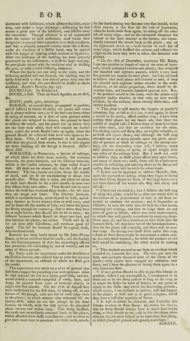 BOR ointments with fublimate, which atSlVery forcibly, enter deep, and make a large difcharge ; deftroying by that means a great part of the fubftance, and diffolve away the remainder. Though whoever is at all acquainted with the nature of fuch medicines, mull know how dangerous in general their operation is on thefe occafions, and that a properly prepared cautery made like a fleam, under the direilion of a tkilful hand, may be applied with lefs danger of injuring either tendons or ligaments. After the fubftance of the fwelling has been properly penetrated by the inftrument, it muft be kept running, by precipitate mixed with the medicine ufed in dreffing the part, or with a mild bliftering ointment. Where the fpavin lies not deep in the joint, and the bliftering method will not fuccced, the fwelling may be fafely fired with a thin iron forced pretty deep into the fubftance, and then the part fhould be drelTed as above directed. Bartlet's Farriery^ pag. 257. BOORCOLE. ^ee Borecole. BOOSE, a ftall. Thus ox-boofe fignifies an ox-ftall, &c. BOOT, profit, gain, advantage. BORAGE, an annual plant, propagated in gardens, and if fufFered to fcatter its feeds, the plants will come up in plenty without care ; or if the feeds are fown either in fpring or autumn, on a fpot of open ground where the plants are defigned to remain, the ground be hoed to deftroy the weeds, and the plants cut up where they are too near each other, they will require no further care; unlefs the weeds ftiould come up again, when the ground fhould be a fecond time hoed over again to de- llroy them. This, if well performed in dry weather, will clear the ground from weeds, fo that it will require no more cleaning till the borage is decayed. Miller’s Gard. Di£i. BORECOLE, or Boorcole, a fpecies of cabbage, of which there are three forts, namely, the common borecole, the green borecole, and the Siberian borecole, which is the curled colewort, by fome called Scotch kale. All thefe are for winter ufe, but the laft is moft efteemed. The two former are fown about the middle of April, and are fit for tranfplanting in about two months after. When this is done, the plants of either of thefe forts fhould be fet a foot afunder in rows two feet diftant from each other. They fhould not be eaten before the froft has rendered them tender; for till then they are tough and bitter. The Siberian borecole, which is extremely hardy, never injured by froft, and al¬ ways fweeter in fevere winters than in mild ones, need not be fown till the middle of July, and when the plants are ftrong enough for removing, that is when they have fix or eight leaves, they fhould alfo be fet in rows ; the diftance between which fhould be about two feet, and that between the plants, ten inches. Thefe will be fit for ufe foon after Chriftmas, and continue good till April. The foil for borecole fhould be a good, frefh, deep-loofened earth. Borecole has been lately found by Mr John-Wynn Baker, to be an excellent food for cattle; and the Society for the Encouragement of Arts has accordingly offered two premiums for cultivating it, one of twenty, and the other of fifteen pounds. Mr. Baker made the experiment under the direiSlion of the Dublin Society, who defired him to print his account of the experiment, an abftraft of which we fhall give the reader. This experiment was made on a piece of ground that had been cropped the preceding year with potatoes. After he had reduced the foil to a pretty good tilth, and ma¬ nured it with a compoft compofed of earth, lime, and dung, he planted three rows of borecole plants, in jidges two feet afunder. On the 17th of Auguft they were horfe-hoed for the firft time, by taking oft, at one furrow of the plough, only one fide of each ridge clofe to the plants ; in which manner they remained till the twenty-fifrh, when he ran the plough in the fame furrow, by which, with the firft furrow, he ploughed about twenty-one inches deep. This being finilhed, the earth was immediately returned back to the plants, which afforded them frefh nourifhment; and in order to give their roots time to penetrate this frefh earth, which. BOR by the horfe-hoeing was become very fine mould, he let them remain in this ftate till the 12th of September, when he horfe-hoed them again, by taking off the other fide of every ridge; and on the twentieth deepened the furrow in the fame manner as the former, and imme¬ diately returned the mould back to the plants ; and on the eighteenth threw up a fmall furrow to each fide of every ridge, which finifhed the culture, and reftored the ridges to the form they were in when the borecole was planted. “ On the 18th of December, continues Mr. Baker^ I cut two perches in length of one of the rows of bore¬ cole, which contained twenty-one plants; they weighed one hundred and eighteen pounds, which is very near five pounds tea ounces for each plant; but I am inclined to believe that thefe plants will fucceed as well, if they are planted only eighteen inches afunder in the rows. However, at the above proportion, there would be fe- venteen tons, and fourteen hundred upon an acre. But, if the produce would be the fame, were the plants only eighteen inches afunder, in that cafe, an acre would produce, by this culture, above twenty-three tons, and twelve hundred. “ This plant is well worthy the farmers or grazier’s attention, for, as faft as it is cut, it will again, in about a month or fix weeks, afford another crop : I have been cutting thefe plants for my family ufe, ever fince the middle of Auguft laft ; I believe fome of them have been cut three times, and they are excellent for the table. For feeding cattle and fheep they are highly valuable, as no froft will injure them ; and although the firft crop amounts not to as many pounds upon any given quan¬ tity of ground as thofe of cabbage or the turnip-cab¬ bage, yet the fucceeding crops will, I believe, make their produce nearly, or quite, of equal weight with any other of the cabbage kind. But 1 muft not omit to obferve, that, as thefe plants afford only open leaves, and many of them very fmall, there will be a little more trouble in collecting and carrying them to the fheep and cattle, than there will be with the other kinds. “ It may not be improper to obferve likewife, that, upon the approach of fpring, when they begin to throw out their fpring fhoots foi feeds, if the large leaves have not been taken off for winter ufe, they will decay and fall off. “ I have not yet tried it; but I believe the beft way of ufing this plant, v/ould be to allot one w'hole field to the culture of it, proportioned in fize to the ftock in¬ tended to confume the produce ; and in September or OCIober, to turn the ewes into the field for a few hours, morning and evening, and then to lodge them on any piece of grafs or fallow', which may want improvement, to which they will greatly contribute by emptying them- felves upon it; and thus continue to turn them into the borecole field, till they have eat all the luxuriant leaves ; then let the plants reft a month, and there will be ano¬ ther crop. By having two fmall fields under this crop, a flock of ftore fheep might be maintained a whole tvin- ter at a very fmall expence ; for while the produce of one field would be confuming, the other would be coming on. “ This method accrued to me from an accident which attended my borecole this year. My cows got into the field, and prefently devoured fome of the leaves of the plants; thefe plants have eng.aged my attention ever fince, and I have the pleafure of feeing them again in a very luxuriant ftate. “ If any perfons fhould be able to put this fcheme in pradlice, before I can accomplifh it, I recommend it to them not to let the fheep pafture fo long on the crop, as to injure the ftalks for want of leaves; as too great an injury to the ftalks may check the fucceeding growth ; which injury, 1 am inclined to believe, will not happen to the plants, at leaft not in fo great a degree, whilft they have a fufficient quantity of leaves. “ It will doubtlefs be obferved, that I confine this fcheme to ewes or ftore fheep; my reafon for that is, that fat fheep fhould always have as much food before them, as they choofe to eat ; add to this that fheep when they are fat, are more fubjedt to be lame than ftore fheep, to which ploughed ground will greatly contribute.” BORDER,