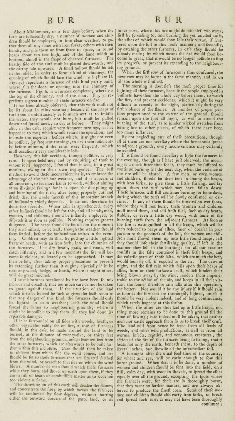 About Midfummer, or a few days before, when the turfs are fufficiently dry, a number of women and chil¬ dren fhould be employed, in fine clear weather, to ga¬ ther them all up, fome with iron forks, others with their hands, and pile them up from fpacc to fpace, in round heaps about ten feet high, and of the fame width at bottom, almolt in the fhape of charcoal furnaces. The heathy fide of the turf mull be placed downwards, and the earthy fide upwards. A fmall hollow fhould be left in the infide, in order to form a kind of chimney, the opening of which fliould face the wind, a b (Plate II. p'ig. 5.) reprefents a furnace of this kind partly built, where y is the door, or opening into the chimney of the furnace. Fig. 6. is a furnace completed, where ^ is the top of the chimney, and d the door. Pig. 7. re¬ prefents a great number of thele furnaces on fire. It has been already obferved, that this work mull not be fet about in rainy weather; becaufe if the heaps of turf fhould unfortunately be fo much wet as to imbibe the water, they would not burn, but mufl: be pulled down and fpread anew, to dry as before. They might alfo, in this cafe, require very frequent turnings, as has happened to me ; which w'ould retard the operation, and increafe the expence : befides which, it might not even be poffible, by frequent turnings, to dry them fufficient¬ ly before autumn, if the rains were frequent, which niuft occafion a very confiderable lofs. However, this lafl accident, though poffible, is very rare. It nper befel me; and by enquiring of thofe to whom it h( happened, I found that it was, in a great meafure, owing to their own negligence. The beft method to avoid thefe inconveniencies is, to embrace the advantage of the firft fine weather, and if it appears at all uncertain, to fet more hands to wmrk, without aiming at an ill-timed faving: for it is upon the due piling up and burning of the turfs, after being properly cut and dried, that the whole fuccefs of this important branch of hufbandry chiefly depends. It cannot therefore be done too fpeedily. When rain is apprehended, every other bufinefs fhould be left for this, and all hands, men, women, and children, fhould be inftantly employed, to difpatch it as foon as poffible. Nothing requires greater diligence. The heaps fhould be fet on fire the moment they are finifhed, or at leaft, though the weather fliould feem fettled, before the hufbandman retires in the even¬ ing. Children may do this, by putting a little lighted flrav/ or heath, vs'ith an iron fork, into the chimnies of the furnaces. The dry heath, grafs, and roots, will catch inflantly, and in a few moments the fire will be¬ come fo violent, as fcarcely to be approached. It may then be left, after taking proper precaution to prevent its extending further than it ought ; efpecially if it be near any wood, hedge, or heath, where it might other- wife do great mifehief. I’he misfortunes occafioned by fire have been fo nu¬ merous and dreadful, that too much care cannot be taken to guard againfl; them. If the lituation of the land which is to be burned be fuch as gives the leaft room to fear any danger of this kind, the furnaces fliould only be lighted in calm weather; leaft the wind fhould fpread the flames to neighbouring grounds, where it might be impolfible to flop them till they had done jra reparable dam.age. If it be furrounded on all Tides with woods, heath, or oth'-r vegetables eafily fet on fire, a row of furnaces fhould, in this cafe, be made around the land to be burned, at the diftance of twenty-five, or thirty feet from the neighbouring grounds, and at leaft ten feet from the other furnaces, which are afterwards to be built far¬ ther within this inclofure. Care fliould then be taken to obferve from which fide the wind comes, and fire fhould be fet to thofe furnaces that are ftuated fartheft from the wind, or neareft to that fide on which the wind blows. A number of men fhould watch thefe furnaces while they burn, and fhovel up earth upon them, if they are (b full of heath or combuftible matter as to occafion too violent a flame. I he throwing on of this earth will deaden the flames, and concentrate the fire; by which means the furnaces will be confumed by flow degrees, without hurting either the outward borders of the pared land, or its inner parts, where this fire might do mifehief two ways; firft by fpreading to, and burning the yet unpiled tuifs, the aflies of which would foon lofe their virtue, if Mat¬ tered upon the foil in this loofe manner; and fecondly, by catching the other furnaces, in cafe they fhould be already made ; by which means the fire would foon be¬ come fo great, that it would be no longer poffible to flop its progrefs, or prevent its extending to the neighbour- ing grounds. When the firft row of furnaces is thus confumed, the next row may be burnt in the fame manner, and fo on till the whole is finifhed. The morning is doubtlefs the mbft proper time for lighting all thefe furnaces, becaufe the people employed in bufinels have then the whole day before them, to watch the fire, and prevent accidents, which it might be very difficult to remedy in the night, particularly during the firft violence of the flames. A number of proper per- fons proportioned to the extent of the ground, fhould remain upon the fpot all night, as well to attend the burning of the turf, as to hinder wicked wuetches from fetting fire to other places, of which there have been too many inftances. By not negledling any of thefe precautions, though all of them are not neceffary where the fire cannot fpread to adjacent grounds, every inconvenience may certainly be avoided. If it fhould be found neceffary to light the furnaces in the evening, though as I have juft obferved, the morn¬ ing is a much fitter time for it, they muft be fuffered to continue burning till the next day, when the violence of the fire will be abated. A few men, or even women and children, fhould be then fent in among the heaps, with iron forks, to give them a little flirting, and lay upon them the turf which may have fallen down. Thefe furnaces will ftill continue burning for fome days, during which the turfs will be flowly confumed or cal¬ cined. If any of them fhould be fituated on wet fpots, where 'they will not burn, thefe women and children muft mend them, and add frefh fuel, fuch as dry heath, flubble, or even a little dry wood, with fome of the burning turfs from the adjacent furnaces. As foon as the fire is extinguifhed in all the heaps, which will be then reduced to heaps of afhes, finer or coarfer in pro¬ portion to the goodnefs of the foil, the women and chil¬ dren muft fhovel them up into little round heaps, left they fhould lofe their fertilizing quality, if left in the manner they fell in the burning: for all our treafurc confifts in the falts contained in thefe little heaps, and the volatile parts of thofe falts, which are much the beft, would foon fly off, if expofed to the air. The dews at night, and the firft rain which falls upon thofe heaps of aflies, form on their furface a cruft, which hinders their being blown aw’ay by the wind, renders them impene¬ trable to the adlion of the air, and keeps in all their vir¬ tue : the fooner therefore rain falls after this operation, the better. Nor would it be any injury if it fhould rain as foon as the furnaces are thoroughly lighted, unlefs it fhould be very violent indeed, and of long continuance, which rarely happens at this feafon. When the afhes are thus laid up In little heaps, no¬ thing more remains to be done to this ground till the time of fowing ; care indeed muft be taken, that neither men nor cattle approach them fo as to break their cruft. The land will from hence be treed from all feeds of weeds, and other wild produdlions, as well as from all worms, infedls, reptiles, and venomous creatures ; the adlion of the fire of the furnaces being fo ftrong, that it heats not only the earth, beneath them, to the depth of feveral inches, but likewife all the intermediate foil. A fortnight after the ufual feed-time of the country, for v/heat and rye, will be early enough to fow this burnt ground. When that is to be done, a number of women and children fhould be fent into the field, on a ftill, calm day, with wooden fhovels, to fpread the afhes equally over all the ground, excepting the fpots where the furnaces were; for thefe are fo thoroughly burnt, that they want no farther manure, and are always ob¬ ferved to produce the fineft corn. Some of thefe wo¬ men and children fhould alfo carry iron forks, to break and fpread fuch turfs as may not have been thoroughly confumed ;