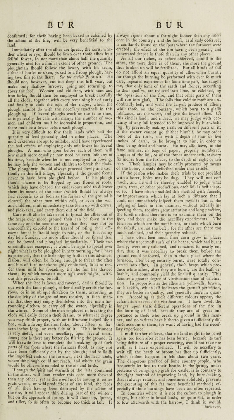 confumed; for thefe having been baked or calcined by the adion of the fire^ will be very beneficial to the land. Immediately after the afhes are fpread, the corn, whe¬ ther wheat or rye, fhould be fown over thofe afhes by a fkilful fowcr, in not more than about half the quantity generally ufed for a fimilar extent of other ground. The ploughman fhould follow the lower, with his team, either of horfes or oxen, yoked to a ftrong plough, hav¬ ing two fins to the fhare. See the article Plough. He fliould not, however, cut too deep this firft year, but make only fliallow furrows, going and returning, to cover the feed. Women and children, with hoes and iron forks, fhould then be employed to break carefully all the clods, together with every remaining bit of turf; and finally to clofe the tops of the ridges, which the plough cannot do with the neceflary exadtnefs in this ploughing. If feveral ploughs work at the fame time, as is generally the cafe with many, the number of wo¬ men and children mull be increafed in proportion, and there mull be a fower before each plough. It is very difficult to fow thefe lands with half the quantity of feed generally ufed in other places. The moll dexterous are apt to millake, and I have experienced the bad cffedls of employing only orfe fower for feveral ploughs. A man who goes before each of them will fow much more equally : nor need he even lofe any of his time, becaufe when he is not employed in fowing, he may help the women and children to break the clods. The ploughman fhould always proceed llowly and cau- tioufly in this firfl tillage, efpecially if the ground feems never to have been ploughed before. It his plough fhould chance to be flopped by any flones or roots, which rnay have efcaped the endeavours ufed to difcover them by means of the borer (which fhould be always had recourfe to as foon as the furface of the ground is cleared) the other men within call, or even the wo- and children, mufl immediately take them up with crows, and pick-axes, and carry them out of the field. Care mufl alfo be taken not to fpread the afhes out of the heaps over more ground than can be fown in the fame day and the next morning, that they may not be unnecefl'arily expofed to the hazard of lofing their effi¬ cacy : but if it fhould begin to rain, or the fucceeding day be a Sunday, no more afhes fhould be fpread than can be fowed and ploughed immediately. Thefe two circumflances excepted, it would be right to fpread over night what is to be ploughed in next morning; for I have experienced, that the little nipping frofls in this advanced feafon, will often be ftrong enough to freeze the afhes and bits of turf not thoroughly confumed, fo as to ren¬ der them unfit for fpreading, till the fun has thawed them ; by which means a morning’s work might, with¬ out this precaution, be loft. When the feed is fown and covered, drains fhould be cut with the fame plough, either diredlly acrofs the fur¬ rows, or in an oblique diredtion to them, according as the declivity of the ground may require, in fuch man¬ ner that they may empty themfelves into the main fur- rounding ditches, to carry off the water, efpecially in the winter. Some of the men employed in breaking the clods will eafily deepen thefe drains, to whatever degree you may think proper, with an inftrument fhaped like a hoe, with a ftrong flat iron fpike, about fifteen or fix- teen inches long, on each fide of it. This inftrument is very ufeful, and even neceflTary, upon feveral occa- fions ; nor is there any better for ftirring the ground. It will likewife ferve to complete the breaking up of fuch parts of the fpots where the furnaces flood, as may not have been fufficiently cut by the plough ; and to finifh the imperfedl ends of the furrows, next the head-lands, where the plough could not reach, and where the grain would be otherwife expofed to the air and birds. Though the fpirit and warmth of the falts contained in the afhes, will foon render this corn more forward than any other; yet as there will not be among it either grafs weeds, or wild produdlions of any kind, the feeds of all thefe having been deftroyed by the action of the fire, it will appear thin during part of the winter : but on the appro.ach of fpring, it will flioot up, fpread, and tiller, fo as often to become too thick at laft. It 4 always ripens about a fortnight fooner than any other corn in the country; and the fiueft, as already obferved, is conftantly found on the fpots w'here the furnaces were eredled; the effedl of the fire having been greater, and penetrated deeper in thofe than in any other places. As all our riches, as before obferved, confifl in the afhes, the more there is of them, the more the ground_ thus broken up will be fertilized. But all kinds of foil do not afford an equal quantity of afhes when burnt; for though the burning be performed with ever fo much care, repeated experience for fome time paft, has taught me, that only fome of the earth and flones, according to their quality, are reduced into lime, or calcined, by the operation of the fire, and that other parts of them w'ill run into glafs. The foils that calcine moft are un¬ doubtedly beft, and yield the largeft produce of afhes; while thofe, on the contrary, which burn to a glaff'y fubftance, arc the worft, and give the feweft afhes. Of this kind is fand ; and indeed, we may judge with cer¬ tainty of any foil intended to be improved by burn-bak¬ ing, by previoufly making trials on different parts of it. If the owner cannot go thither himfelf, he may order fome of the turfs, cut with a depth of four or five inches of earth, to be brought to him, in order to their being dried and burnt. He may alfo have, in the fame manner, in bags of paper, properly numbered, famples of the foil, or of the flones underneath, at every fix inches from the furface, to the depth of eight or ten feet. Thefe famples may be eafily procured by means of the borer, already deferibed under that article. If the perfon who makes thefe trials be not provided with a borer, holes may be dug. They will not coft much, and he will be thereby enabled to judge what grain, trees, or other produdlions, each foil is bell adapt¬ ed to. I have often pradlifed this method with fuccefs, for i.mprovements which lay at fuch a diftance that I could not immediately infpedl them myfelf: but as the judging of lands in this manner, without adlually in- fpedting them, requires great attention and long pradlice, the lureft method therefore is to examine them on the fpot, and there make the neceflary experiments. The furnaces which are the moft burnt, or thofe which burn the fafteft, are not the bell; for the afhes are there too much calcined, and their quantity reduced. 1 have often feen much finer corn grow in places where the uppermoft turfs of the heaps, which had burnt flowly, were only calcined, and remained fo nearly en¬ tire, that it was neceflary to break them before the ground could be fowed, than in thofe place where the furnaces, after being entirely burnt, were totally con¬ verted into afhes. In general, thofe heaps which pro¬ duce white afhes, after they are burnt, are the leaft va¬ luable, and commonly yield the fmalleft quantity. This denotes a greater degree of vitrification than of calcina¬ tion, In proportion as the afhes are yellowifh, brown, or blackifh, which laft indicates the greateft perfection, they are better in quality, and generally more in quan¬ tity. According as thefe different colours appear, the calcination exceeds the vitrification. I have dwelt the longer upon thefe different operations of the fire in the burning of land, becaufe they are of great im¬ portance to thofe w'ho break up ground in this man¬ ner, and no writers have hitherto given a fufficiently dif- tindl account of them, for want of having had the necef- fary experience. I mufl farther obferve, that no land ought to be pared again too foon after it has been burnt ; becaufe its turf being deftitute of a proper covering, would not take fire well, as I have experienced. It will be neceflary to wait till the heath or broom has fhot up fufficiently, which feldom happens in lefs than about two years. The dangerous praClice of fome country people, who frequently fet fire to their heaths in the fpring, under pretence of bringing up grafs for cattle, is fo contrary to the right method of improving land, by burn-baking, that it always retards, and fometimes abfolutely prevents the executing of this far more beneficial method ; ef¬ pecially if thofe burnings have been too often repeated. In countries where it is not the cuftom to plough in ridges, but either in broad lands, or quite flat, in order to fow afterwards with the harrow, I think it would, however.
