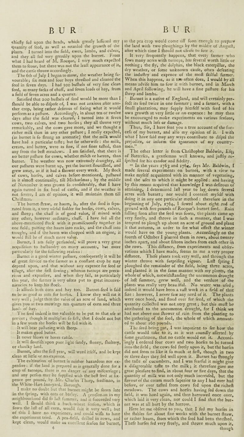 chiefly fed upon the heads, vvhicli greatly Icileiied my tjuantity of iecd, as well as retarded the growth of the plants. 1 turned into the field, ewes, lambs, and calves, and they all fed very greedily upon the burnet. hrom what 1 had heard of M. Rocque, I very much expeaed them to fcour, but there was not the lealt appearance of it, and the cattle throve accordingly. The 6th of July I began to mow, the weather being fa¬ vourable; fix men and four boys threflred and cleaned the feed in feven days. I had 200 bufhels of very fine clean feed, as many facks of chaff, and feven loads oi hay, from a field of feven acres and a quarter. Satisfied that 200 bufhels of feed would be more than I fhould be able to difpofe of, I was not anxious after ano¬ ther crop, being rather defirous of feeing what it would perform as a pafiure. Accordingly, in about ten or twelve days after the field was cleared, 1 turned into it feven cows, two calves, and two horfes; they all throve very remarkably, and the cows gave more, and we thought a richer milk than in any other pafiure; I really expedled, (as burnet is fo firong an aromatic) that the milk would have had a particular tafic; but far otherwife : the milk, cream, and butter, were as fine, if not finer tafied, than any from the befi meadows. I am fatisfied, that there is no better pafiure for cows, whether milch or barren, than burnet. The weather was now extremely droughty, all our pafiures were burnt up, yet the burnet flourifhed, and grew away, as if it had a fhower every week. My fiock of cows, horfes, and calves before-mentioned, pafiured in it almofi continually, till Michaelmas; by the middle of November it was grown fo confiderably, that I have again turned in fix head of cattle, and if the weather is not fevere, I am of opinion, it will maintain them till Chrifimas. ^]'hs burnet firaw, or haum, is, after the feed is fepa- rated from it, a very ufeful fodder for horfes, cows, calves, and fheep; the chaff is of good value, if mixed with any other, hov/ever ordinary, chaff. I have led all the above-mentioned fiock with it promifcuoufly together in one field; putting the haum into racks, and the chaff into troughs, and if the haum was chopped with an engine, it would (till be of much more value. Burnet, 1 am fully perfuaded, will prove a very great acquilition to hufbandry on many accounts, but more particularly lor the following reafons ; Burnet is a good winter pafiure, confequently it will be of great fcrvice to the farmer as a confiant crop he may depend upon, and that without any expence for feed or tillage, after the firfi fowing; whereas turneps are preca¬ rious and expenfive, and when they fail, as particularly this year, the farmer is very often put to gieat inconve- niencies to keep his fiock. It afi'oids both corn and hay too. Burnet-feed is faid to be as good as oats for horfes, 1 know they will eat it very well; judge then the value of an acre of land, which gives you at two mowings ten quarters of corn and three load- of hay. The feed indeed is too valuable to be put to that ufe at pre'ent ; though it multiplies fo faft, that 1 doubt not but in a few years the horfes will be fed with it. It will bear pafiuring with fneep. It makes good butter. It never blows or hoves cattle. It v/ill flourilh upon poor light fandy, fioney, fhaltery, or chaulky land. Burnet, after the firfi year, will weed itfclf, and be kept clean at little or no expence. The cultivation of burnet is neither hazardous nor ex¬ penfive ; if the land is piepared as is generally done for a crop of turneps, there is no danger or any mifcarrlage ; and any perfon may be fupplied with the befi feed at lix- pence per pound, by Mr. Charles Thorp, feedfman, in the White-Hart-lnn-yard, Borough. I make no doubt but that burnet might be fov/n late in the fpring, with oats or barley. A gentlem.an in my neighbourhood did fo lafi fuminer, and it fucceeded very well. I fliould think a buck-wheat leafon, which is fown the lafi of all corn, would fuit it very well; but of this I have no experience, and could wifii to have the experiment tried. A pea-field, drilled in rows, and kept clean, would make an c.xcellcnt feafon for burnet, 4 as the pea crop would come off foon cnotigh to prepare the land with two ploughings by the middle of Augufi, after which time I fhould not chuie to fow it. It very frequently happens, that every farmer who fows many acres with turneps, has feveral worth little or nothing; the fly, the dolphin, the black caterpillar, the dry w’eathcr, or feme unknown caufc, often defeating the induftry and expence of the moil fkilful farmer. When this happens, as it tcK> often does, I would by all means advife him to fow it with burner, and in March and April following, he will have a fine pafiure for his fheep and lambs. ' Burnet is a native of England, and w'ill certainly per- fedl its feed twice in one fummer ; and a farmer, with a fmall plantation, may fupply himfelf with feed of his own growth at very little or no expence ; he may then be encouraged to make experiments on various feafons, without much lofs or damage. Thus, Sir, I have fent you a true account of the fuc- cefs of my burnet, and allb my opinion of it. I wifh what I have faid may any ways contribute to difpel the prejudice, or inform the ignorance of my country¬ men.” The other letter is from Chrifiopher Baldwin, Efq; of Batterfea, a gentleman well known, and jiifily re- fpedted for his candor and fidelity. ' “ In the years 1763 and 1764, fays Mr. Baldwin, I made feveral experiments on burnet, with a view to make myfelf acquainted with its manner of vegetating, and the ufes to which it might be applied ; and having by this means acquired that knowledge I was defirous of attaining, I determined lafi year to Iay_ down feveral acres with burnet; nor w’ould 1 content myfelf with doing it in any one particular method : therefore in the beginning of July, 1764, I fowed about eight rod of ground with five pounds of Roeque’s burnet feed. Rain falling foon after the feed was fown, the plants came up very finely, and throve in fuch a manner, that I was tempted to plough up about an acre of ground and plant it that autumn, in order to fee what effect the winter would have on the young plants. Accordingly on the fourth of Odtober I planted them in rows, about twenty inches apart, and about fifteen inches from each other in the rows. This difiance, from experiments and obfer- vations which I have made, feems to me a very proper difiance. Thefe plants took very well, and through the winter throve with furprifing vigour. Lafi fpring I ploughed the remainder of the field, being three acres, and planted it in the fame manner with my plants, the whole of which, notwithfianding the uncommon drought of lafi fummer, grew well, and the verdure of the plants was really very beau iful. No w'atcr was ufed ; indeed it would have been a vafi work in a field of that fize : however, I never faw any need of it. The plants were once hoed, and fiood over for feed, of which the quantity collefted was not very great; but this muft be attributed to the uncommon drought, for I think we had not above one Ihowcr of rain from the planting to the gathering of the feed, the whole of w'hich amount¬ ed to about 160 pounds. The feed being got, I was impatient to fee how the cattle would take to it, as it was roundly afferted by fome gentlemen, that no cattle would eat it. Accord- ingly I ordered four cows and two horfes to be turned into the field ; the cows fed freely upon it, but the horfes did not feem to like it fo much at firfi, though in two or three days they fed well upon it. Burnet has ftrongly the tafie of cucumbers, and I was fearful it might give a difagreeable tafic to the milk; it therefore gave me great pleafurc to find, in about four or five days, that the quantity of milk was not only much increafed, but the flavour of the cream much fuperior to any I had ever had before, or ever tafied from cows fed upon the richefi: meadows. The cows and horfes having fed down the field, it was hoed again, and then harrowed once over, which laid it very clean, nor could I find that the bur¬ net was at all hurt by the harrow. Here let me obferve to you, that I fed my horfes in the fiables for about five weeks with the burner firaw, or rather haum, from which the feed had been threfhed. Thefe horfes fed very freely, and throve much upon ir, though