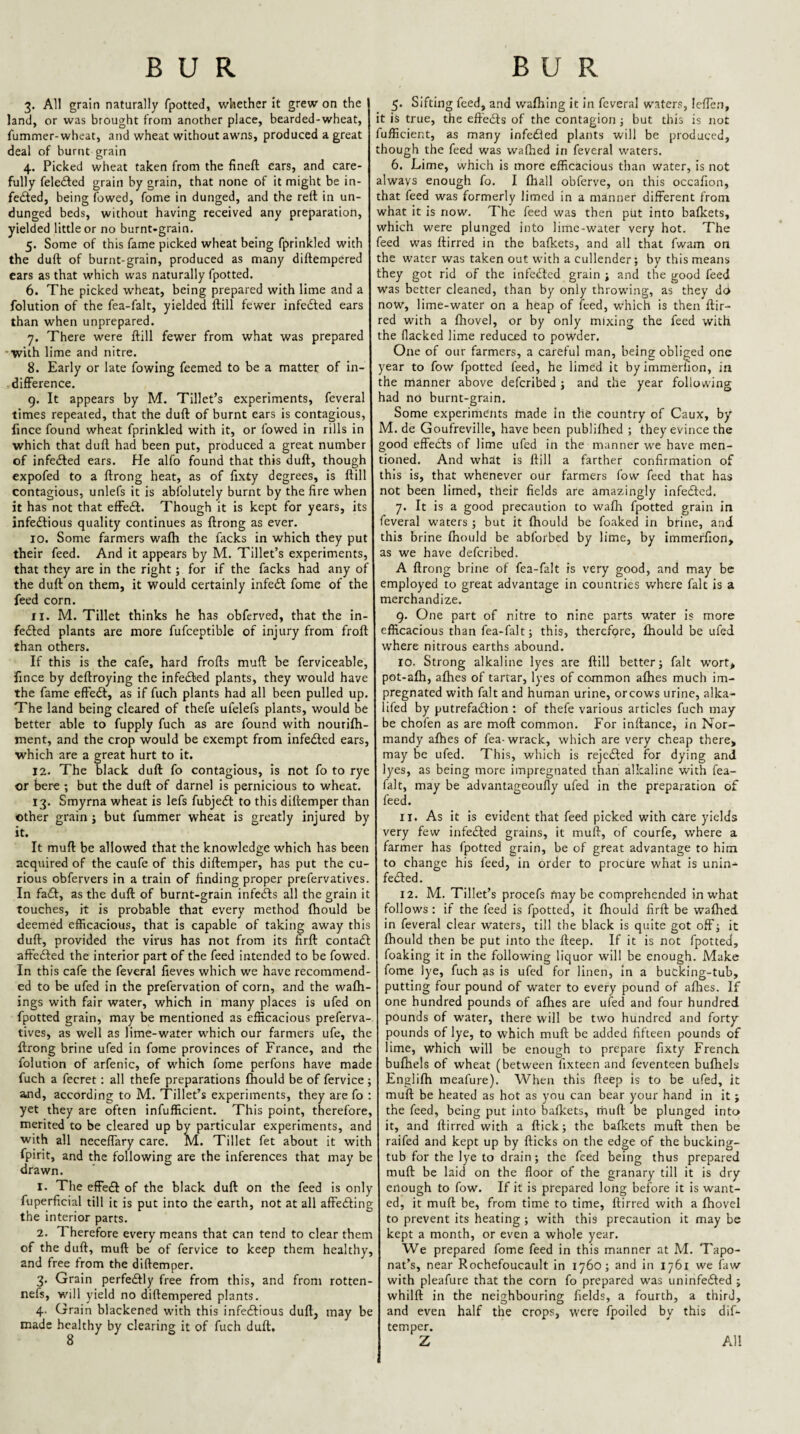 3. All grain naturally fpotted, whether It grew on the land, or was brought from another place, bearded-wheat, fummer-wheat, and wheat without awns, produced a great deal of burnt grain 4. Picked wheat taken from the fineft ears, and care¬ fully felefted grain by grain, that none of it might be in¬ fected, being fowed, fome in dunged, and the rett in un¬ dunged beds, without having received any preparation, yielded little or no burnt-grain. 5. Some of this fame picked wheat being fprinkled with the duft of burnt-grain, produced as many diftempered cars as that which was naturally fpotted. 6. The picked wheat, being prepared with lime and a folution of the fea-falt, yielded ftill fewer infeCled ears than when unprepared. 7. There were ftill fewer from what was prepared •with lime and nitre. 8. Early or late fowing feemed to be a matter of in¬ difference. g. It appears by M. Tillet’s experiments, feveral times repeated, that the duft of burnt ears is contagious, fince found wheat fprinkled with it, or fowed in rills in which that duft had been put, produced a great number of infeded ears. He alfo found that this duft, though expofed to a ftrong heat, as of fixty degrees, is ftill contagious, unlefs it is abiblutely burnt by the fire when it has not that efFeCf. Though it is kept for years, its infectious quality continues as ftrong as ever. 10. Some farmers wafh the facks in which they put their feed. And it appears by M. Tillet’s experiments, that they are in the right; for if the facks had any of the duft on them, it would certainly infeCt fome of the feed corn. 11. M. Tillet thinks he has obferved, that the in- feCted plants are more fufceptible of injury from froft than others. If this is the cafe, hard frofts muft be ferviceable, fince by deftroying the infeCfed plants, they would have the fame effeCt, as if fuch plants had all been pulled up. The land being cleared of thefe ufelefs plants, would be better able to fupply fuch as are found with nourifti- ment, and the crop would be exempt from infeCled ears, which are a great hurt to it. 12. The black duft fo contagious, is not fo to rye or here ; but the duft of darnel is pernicious to wheat, 13. Smyrna wheat is lefs fubjeCt to this diftemper than other grain ; but fummer wheat is greatly injured by it. It muft be allowed that the knowledge which has been acquired of the caufe of this diftemper, has put the cu¬ rious obfervers in a train of finding proper prefervatives. In faCf, as the duft of burnt-grain infeCIs all the grain it touches, it is probable that every method fhould be deemed efficacious, that is capable of taking away this duft, provided the virus has not from its firft contaCf afteCted the interior part of the feed intended to be fowed. In this cafe the feveral fieves which we have recommend¬ ed to be ufed in the prefervation of corn, and the wafh- ings with fair water, which in many places is ufed on fpotted grain, may be mentioned as efficacious preferva¬ tives, as well as lime-water which our farmers ufe, the ftrong brine ufed in fome provinces of France, and the folution of arfenic, of which fome perfons have made fuch a fecret: all thefe preparations fhould be of fervice ; and, according to M. Tillet’s experiments, they are fo : yet they are often infufficient. This point, therefore, merited to be cleared up by particular experiments, and with all necefiary care, M. Tillet fet about it with fpirit, and the following are the inferences that may be drawn. 1. The efFe£I of the black duft on the feed is only fuperficial till it is put into the earth, not at all affedfing the interior parts. 2. Therefore every means that can tend to clear them of the duft, muft be of fervice to keep them healthy, and free from the diftemper. 3. Grain perfedfly free from this, and from rotten- nefs, will yield no diftempered plants. 4. Grain blackened with this infedfious duft, may be made healthy by clearing it of fuch duft, 8 5. Sifting feed, and w’afhing it in feveral waters, lefTe.n, it is true, the eft'edls of the contagion; but this is not fufficient, as many infedled plants will be produced, though the feed was wafbed in feveral waters. 6. Lime, which is more efficacious than water, is not always enough fo. I fhall obferve, on this occafion, that feed was formerly limed in a manner different from what it is now. The feed was then put into bafkets, which were plunged into lime-water very hot. The feed was ftirred in the bafkets, and all that fwam on the water was taken out with a cullender; by this means they got rid of the infedled grain ; and the good feed was better cleaned, than by only throwing, as they do now, lime-water on a heap of feed, which is then ftir¬ red with a fhovel, or by only mixing the feed with the flacked lime reduced to powder. One of our farmers, a careful man, being obliged one year to fow fpotted feed, he limed it byimmerfion, in the manner above deferibed ; and the year following had no burnt-grain. Some experiments made in the country of Caux, by M. de Goufreville, have been publifhed ; they evince the good effects of lime ufed in the manner we have men¬ tioned. And what is ftill a farther confirmation of this is, that whenever our farmers fow feed that has not been limed, their fields are amazingly infedted. 7. It is a good precaution to wafh fpotted grain in feveral waters ; but it fhould be foaked in brine, and this brine fhould be abforbed by lime, by immerfion, as we have deferibed. A ftrong brine of fea-falt is very good, and may be employed to great advantage in countries where fait is a merchandize. g. One part of nitre to nine parts water is more efficacious than fea-falt; this, therefore, fhould be ufed where nitrous earths abound. 10. Strong alkaline lyes are ftill better; fait wort* pot-afh, afhes of tartar, lyes of common afhes much im¬ pregnated with fait and human urine, orcows urine, alka- liled by putrefadlion ; of thefe various articles fuch may be choien as are moft common. For inftance, in Nor¬ mandy afhes of fea- wrack, which are very cheap there* may be ufed. This, which is rejedled for dying and lyes, as being more impregnated than alkaline with fea- falt, may be advantageoufly ufed in the preparation of feed. 11. As it is evident that feed picked with care yields very few infedled grains, it muft, of courfe, where a farmer has fpotted grain, be of great advantage to him to change his feed, in order to procure what is unin- fedled. 12. M. Tillet’s procefs maybe comprehended in what follows ; if the feed is fpotted, it fhould firft be wafhed in feveral clear waters, till the black is quite got off; it fhould then be put into the fteep. If it is not fpotted, foaking it in the following liquor will be enough. Make fome lye, fuch as is ufed for linen, in a bucking-tub, putting four pound of water to every pound of aflies. If one hundred pounds of aflies are ufed and four hundred pounds of water, there will be two hundred and forty pounds of lye, to which muft be added fifteen pounds of lime, which will be enough to prepare fixty French bufhels of wheat (between fixtecn and feventeen bufhels Englifh meafure). When this fteep is to be ufed, it muft be heated as hot as you can bear your hand in it ; the feed, being put into bafkets, muft be plunged into it, and ftirred with a flick; the bafkets muft then be raifed and kept up by flicks on the edge of the bucking- tub for the lye to drain; the feed being thus prepared muft be laid on the floor of the granary till it is dry enough to fow. If it is prepared long before it is want¬ ed, it muft be, from time to time, ftirred with a fhovel to prevent its heating ; with this precaution it may be kept a month, or even a whole year. We prepared fome feed in this manner at M. Tapo- nat’s, near Rochefoucault in 1760; and in 1761 we faw with pleafure that the corn fo prepared was uninfedled ; whilft in the neighbouring fields, a fourth, a third, and even half the crops, were fpoiled by this dif¬ temper. Z All