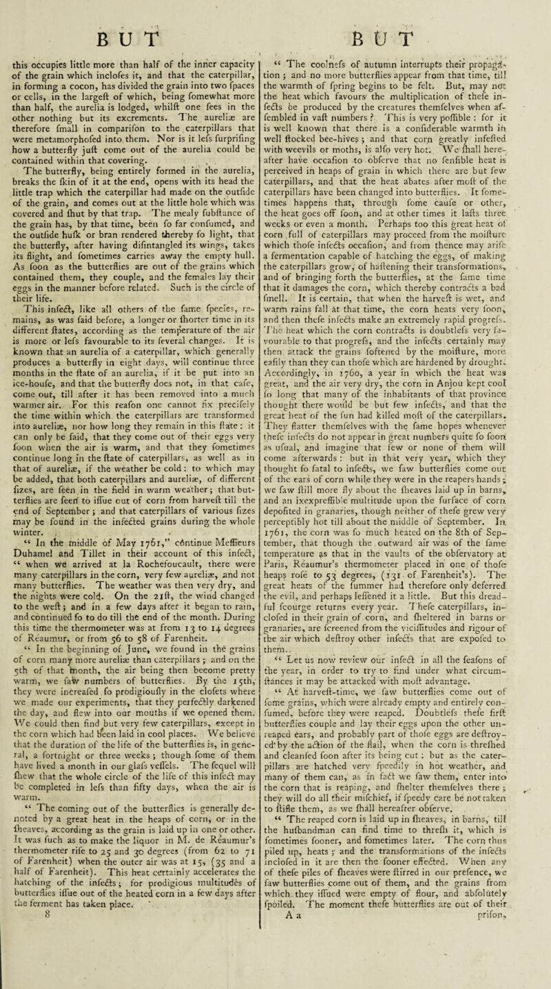 this occupies little more than half of the inner capacity of the grain which inclofes it, and that the caterpillar, in forming a cocon, has divided the grain into two fpaces or cells, in the largeft of which, being fomewhat more than half, the aurelia is lodged, whilft one fees in the other nothing but its excrements. The aureli^o are therefore fmall in comparifon to the caterpillars that were metamorphofed into them. Nor is it lefs furprifing how a butterfly juft come out of the aurelia could be contained within that covering. The butterfly, being entirely formed in the aurelia, breaks the fkin of it at the end, opens with its head the little trap which the caterpillar had made on the outfide of the grain, and comes out at the little hole which was covered and (hut by that trap. The mealy fubftance of the grain has, by that time, been fo far confumed, and the outlide hufk or bran rendered thereby fo light, that the butterfly, after having difintangled its wings, takes its flight, and fometimes carries away the empty hull. As foon as the butterflies are out of the grains which contained them, they couple, and the females lay their eo;o;s in the manner before related. Such is the circle of their life. This infe£l:, like all others of the fame fpecles, re¬ mains, as was faid before, a longer or Ihortcr time in its different ftates, according as the temperature of the air is more or lefs favourable to its feveral changes. It is known that an aurelia of a caterpillar, which generally produces a butterfly in eight days, will continue three months in the ftate of an aurelia, if it be put into an ice-houfe, and that the butterfly does not, in that cafe, come out, till after it has been removed into a much warmer air. For this reafon one cannot flx precifely the time within which the caterpillars are transformed into aureliae, nor how long they remain in this ftate : it can only he faid, that they come out of their eggs very foon when the air is warm, and that they fometimes continue long in the ftate of caterpillars, as well as in that of aureliae, if the weather be cold ; to w'hich may be added, that both caterpillars and aureliae, of different fizes, are feen in the field in warm weather; that but¬ terflies are feed to iffue cut of corn from harveft till the end of September; and that caterpillars of various fizes may be found in the infefled grains during the whole winter. “ In the middle of May 1761,” continue Meflieurs Duhamel and Tillet in their account of this infeeff, “ when we arrived at la Rochefoucault, there were many caterpillars in the corn, very few aurelias, and not many butterflies. The weather was then very dry, and the nights were colcj. On the 21ft, the wind changed to the weft; and in a few days after it began to rain, and continued fo to do till the end of the month. During this time the thermometer was at from 13 to 14 degrees of Reaumur, or from 56 to 58 of Farenheit. “ In the beginning of June, we found in the grains of corn many more aurelia; than caterpillars ; and on the Sth of that month, the air being then become pretty warm, we faVv numbers of butterflies. By the 15th, they were intreafed fo prodigioufly in the clofets where w'e made our experiments, that they perfedfly darkened the day, and flew into our mouths if we opened them. Wc could then find but very few caterpillars, except in the corn which had been laid in cool places. We believe th.at the duration of the life of the butterflies is, in gene¬ ral, a fortnight or three weeks; though fome of them have lived a month in our glafs veffels. The fcquel will fliew that the whole circle of the life of this infedf may be completed in lefs than fifty days, w’hen the air is warm. “ The coming out of the butterflies Is generally de¬ noted by a great heat in the heaps of corn, or in the fiicaves, according as the grain is laid up in one or other. It was fuch as to make the liquor in M. de Reaumur’s thermometer rife to 25 and 30 degrees (from 62 to 71 of Farenheit) when the outer air was at 15, (35 and a half of Farenheit). This heat certainly accelerates the hatching of the infedts ; for prodigious multitudes of butterflies iffue out of the heated corn in a few days after the ferment has taken place. 8 “ The coolnefs of autumn Interrupts their propagd' tion ; and no more butterflies appear from that time, till the warmth of fpring begins to be felt. But, may ndt the heat which favours the multiplication of thefe in- fedls be produced by the creatures themfelves when af- fembled in vaft numbers .f 'Fhis is very poffible : for it is well known that there is a confiderable warmth in well flocked bee-hives ; and that corn greatly infefted with weevils or moths, is alfo very hot. Wc fliall here¬ after have occafion to obferve that no fcnfible heat is perceived in heaps of grain in which there arc but few caterpillars, and that the heat abates after moft: of the caterpillars have been changed into butterflies. It fome¬ times happens that, through fome caufe or other, the heat goes off foon, and at other times it lafts three weeks or even a month. Perhaps too this great heat ol corn full of caterpillars may proceed from the moifturc which thofe infedfs occafion, and from thence may aril'e a fermentation capable of hatching the eggs, of making the caterpillars grow, of haftening their transformations, and of bringing forth the butterflies, at the fame time that It damages the corn, which thereby contradls a bad fmell. It is certain, that when the harveft is wet, and warm rains fall kt that time, the corn heats very foon, and then thefe infedfs make an extremely rapid progrels. T'he heat which the corn contradls is doubtlefs very fa¬ vourable to that progrefs, and the infedls certainly may then attack the grains foftened by the moifture, more eafily than they can thofe which are hardened by drought. Accordingly, in 1760, a year in which the heat was great, and the air very dry, the corn in Anjou kept cool fo long that many of the inhabitants of that province thought there would be but few infedls, and that the great heat of the fun had killed mcift of the caterpillars. They flatter themfelves with the fame hopes whenever thefe infects do not appear in great numbers quite fo fooa as ufual, and imagine that few or none of them will come afterwards : but in that very year, which they thought fo fatal to infedls, we faw butterflies come out of the ears of corn while they were in the reapers hands; we faw Hill more fly about the llieaves laid up in barns, and an ixexpreffible multitude upon the furface of corn depofited in granaries, though neither of thefe grew very perceptibly hot till about the middle of September. In 1761, the corn was fo much heated on the 8th of Sep¬ tember, that though the outward air was of the fame temperature that in the vaults of the obfervatory at Paris, Reaumur’s thermometer placed in one of thofe heaps rofe to 53 degrees, (131 of Farenheit’s). The great heats of the fummer had therefore only deferred the evil, and perhaps leffened it a little. But this dread¬ ful fcourge returns every year. T hefe caterpillars, in- clofed in their grain of corn, and fheltered in barns or granaries, are fereened from the viciftitudes and rigour of tbe air which deftroy other infedls that are expofed to them.. “ Let us now review our infedl in all the feafons of the year, in order to try to find under what circum- ftances it may be attacked with moft advantage. “ At harveft-time, wc faw butterflies come out of fome grains, which were already empty and entirely con- fumed, before they were reaped. Doubtlefs thefe firft butterflies couple and lay their eggs upon the other un¬ reaped ears, and probably part of thoie eggs are deftroy- ed'by the adlion of the flail, when the corn is threftied and cleanfed foon after its being cut; but as the cater¬ pillars are hatched very fpeedily in hot weather, arid rhany of them can, as in fadl we faw them, enter into the corn that is reaping, and flielter themfelves there; they will do all their mifehief, if fpeedy care be not taken to ftifle them, as we fhall hereafter obferve. “ The reaped corn is laid up in Iheaves, in barns, till the hufbandman can find time to threfli it, w'hich is fometimes fooner, and fometimes later. The corn thus piled up, heats ;• and the transformations of the infedls inclofed in it are then the fooner effedled. V/hen any of thefe piles of flieaves were ftirred in our prefence, we faw butterflies come out of them, and the grains from W'hich. they iffued w'ere empty of flour, and abfolutely fpoiled. The moment thefe butterflies are out of their A a prifon.