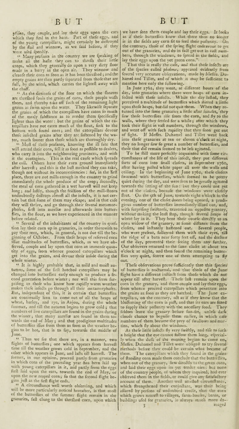 p^lion, they couple, and lay their cgg$ upon the cars which they find in the barn. Part of thefe eggs, and of the young caterpillars, might certainly be delfroyed by the flail and winnow, as we faid before, if they were ufed fpecdily. “ Many peafants in the country we are fpeaking of make all the hafle they can to threfli their little crops, which they generally do upon a very dirty floor made in a hurry in the open air. They winnow and cleanfe their corn as foon as it has been threflied ; and the empty grains are then partly ieparated from thofethat are full, by the wind, which carries the lighteft away with the chaff. “ As the dirtinefs of the floor on which the flieaves are threfhed fouls the grains.of corn, thefe people wafh them, and thereby take oft fuch of the remaining light grains as fwim upon the water. T hey likewife feparate the grains of which the caterpillars have eaten fo much of the mealy fubftance as to render them fpecifically lighter than the water: but the grains of which the ca¬ terpillars have not eaten much of the flour, fink to the bottom with found ones ; and the caterpillars devour thofc infedled grains after they arc foftened by the wa¬ ter, much fooner than thofe which are thoroughly dry. “ Moft of thefe peafants, knowing the ill fate that will attend their corn, fell it as foon as poftible to dealers, who carry it into the neighbouring provinces, and with it the contagion. This is the real caufe which fpreads the evil. Others have their corn ground immediately after harveft ; and this is the beft method they can take, though not without its inconveniencies : for, in the firft place, there are not mills enough in the country to grind immediately the whole produce of the crop; fecondly, the meal of corn gathered in a wet harveft will not keep long; and laftly, though the fridtion of the mill-ftones undoubtedly deftroys almoft all the infedls, it is not cer¬ tain but that fome of them may efcape; and in that cafe they will thrive, and go through their feveral metamor- phofes, firft into aureliae and afterwards into butter¬ flies, in the flour, as we have experienced in the manner before related. “ Several of the inhabitants of the country in quef- tion lay their corn up in granaries, in order therewith to pay their rent, which, in general, is not due till the be¬ ginning of Oiftober. From thefe heaps of referved corn ifiue multitudes of butterflies, which, as we have ob- ferved, couple and lay upon that corn an immenfe quan¬ tity of eggs, from whence proceed caterpillars which get into the grains, and devour their infide during the whole winter. “ It is highly probable that, in mild and moift au¬ tumns, fome of the firft hatched caterpillars may be changed into butterflies early enough to produce a fe- cond generation before winter ; nor will this feem fur- prifing to thofe who know how rapidly warm weather makes thefe infedls go through all their metamorphofes. Tut, independant of this, it is certain that butterflies are continually feen to come out of all the heaps of wheat, barley, and rye, in Anjou, during the whole fiimmer, and till the autumn begins to grow cold ; that minibers of live caterpillars are found in the grains during the winter i that many aureliae are found in them to¬ wards the end of May ; and that prodigious multitudes cf butterflies iflue from them as foon as the weather he¬ ms to be hot, that is to fay, towards the middle of une. “ I hus wc fee that there are, in a manner, two flights ol butterflies j one which appears from harveft time till the weather grows cold in September, and the other which appears in June, and lafts til! harveft. The former, in our opinion, proceed partly from granaries in \vhich corn of the preceding year has been laid up with young caterpillars in it, and partly from the eggs firft laid upon the ears, towards the end of May, or upon the new reaped corn; fo that the fecond flight be¬ gins juft as the firft flight ends. “ A circumftance well worth obferving, and which will be more particularly noticed hereafter, is that moft of the butterflies of the fummer flight remain in the granaries, faft clung to the threllied corn, upon which we have feen them couple and lay their eggs. It looks as if thefe butterflies knew that there then no longer is in the fields any corn fit to feed their pofterity. On the contrary, thofe of the fpring flight endeavour to get out of the granaries, and do in fadt get out in valt num¬ bers, through the windows, to fpread in the fields, and lay their eggs upon the yet green corn.” That this is really the cafe, and that thefe infedls arc of the fpecies called phalentc^ appeared evidently from feveral very accurate obfervations, made by JMeftrs. Du- hamel and Tillet, and of which it may be fufficient to mention here only the following. In June 1761, they w’ent, at different hours of the day, into granaries where there were heaps of corn in- fedted with thefe infedfs. While the day lafled, they perceived a multitude of butterflies which Itirrcd a little upon thofe heaps, but did not quit them. When they re¬ turned into the fame granaries a little after fun-fet, they faw thofe butterflies rife from the corn, and fly to the walls, where they fettled for a while j after which they took their flight in vaft numbers, through the windows, and went off with fuch rapidity that they foon got out of fight. If Meflfs, Duhamel and Tillet went back ' into thefe granaries at ten or eleven o’clock at night, they no longer faw fo great a number of butterflies, and thofe that did remain feemed to be lefs agitated. To be ftill more perfedtly acquainted with fome cir- cumftances of the life of this infedl, they put different forts of corn into fmall clofets, in September 1760, after having parted w'hite paper all over the walls and ceiling. In the beginning of June 1761, thefe clofets fwarmed with butterflies, which feemed to be pretty quiet during the day, and were feen to be greatly agitated towards the fetting of the fun : but they could not get out of the clofets, becaufe the windows were clofely Ihut. On the 9th of June, towards eight o’clock in the evening, one of the clofet doors being opeived, a prodi¬ gious number of butterflies immediately iftued out, and, with furprifing fwiftnefs, traverfed an oppofite granary, without making the leaft flop, though feveral heaps of wheat lay in it. They bent their courfe diredlly to an open widow of the granary, at fome diftance from the clofets, and inftantly haftened out. Several people, who w'ere prefent, followed them with their eyes, till the ridge of a barn near forty feet olF, and the decline of the day, prevented their feeing them any further. Our obfervers returned to the fame clofet at about ten o’clock at night, and then found the remaining butter¬ flies very quiet, fcarce one of them attempting to fly out. Thefe obfervations prove fufficiently that this fpecies' of butterflies is nodturnal, and that thofe of the June flight have a different inftinft from thofe which do not appear till after harveft. Thefe laft remain ujwn the corn in the granary, and there couple and lay their eggs, from whence proceed caterpillars which penetrate into the grains as foon as they are hatched. The June ca¬ terpillars, on the contrary, a£f as if they knew that the bloftbming of the corn is part, and that its ears are fitted to fupply their pofterity with tire neceflary food. They feldom leave the granary before fun-fet, uniefs dark clouds chance to beguile them eailicr, in which cafe numbers of them become the prey of fwallows and mar¬ tins, which fly about the windows. As thefe little infeds fly very Iwiftly, and rife to fuch a height that the eye cannot follow them long, efpccial- ly when the dufk of the evening begins to come on, Meftrs. Duhamel and Tillet were obliged to try feveral methods before they could be certain what became of them. The caterpillars which they found in the grains of ftanding corn made them conclude that the butterflies, when out of the granary, flew direftly to the green corn, and laid their eggs upon its yet tender cds : but none of the country people, of who.Ti they inquired, had ever obferved them in the fields, or could give any fatisfadory account of them. Another well attefted circumftance, which ftrengthened their conjedure, v/as their being afiured by perfons of undoubted credit, that the corn which grows neareft to villages, farm-houfes, barns, or buildings ufed for granaries, is always much more da-