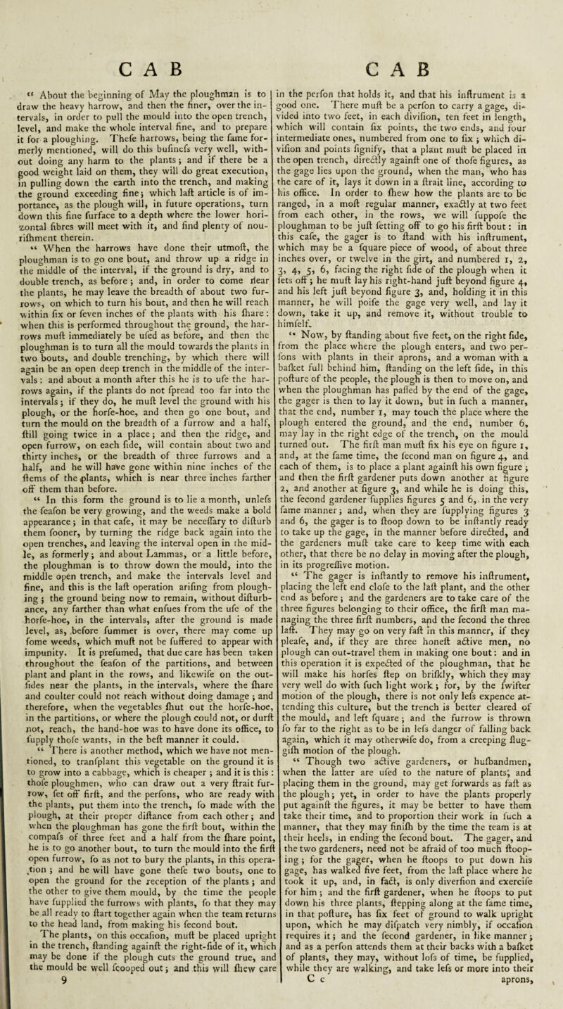 “ About the beginning of May the ploughman is to I in the perfon that holds it, and that his inftrument is a draw the heavy harrow, and then the finer, over the in- good one. There muft be a perfon to carry a gage, di-^ tervals, in order to pull the mould into the open trench, vided into two feet, in each divifion, ten feet in length, level, and make the whole interval fine, and to prepare which will contain fix points, the two ends, and four it for a ploughing. Thefe harrows, being the fame for- intermediate ones, numbered from one to fix ; which di- merly mentioned, will do this bufinefs very well, with- vifion and points fignify, that a plant mult be placed in out doing any harm to the plants; and if there be a the open trench, directly againft one of thofe figures, as good weight laid on them, they will do great execution, the gage lies upon the ground, when the man, who has in pulling down the earth into the trench, and making the care of it, lays it down in a ftrait line, according to the ground exceeding finej which laft article is of im- his office. In order to fhew how the plants are to be portance, as the plough willj in future operations, turn ranged, in a moft regular manner, exactly at two feet down this fine furface to a depth where the lower hori- from each other, in the rows, we will fuppofe the zontal fibres will meet with it, and find plenty of nou- ploughman to be juft fctting off to go his firft bout: in rilhment therein. this cafe, the gager is to ftand with his inftrument, “ When the harrows have done their utmoft, the which may be a fquare piece of wood, of about three ploughman is to go one bout, and throw up a ridge in inches over, or twelve in the girt, and numbered i, 2, the middle of the interval, if the ground is dry, and to 3, 4, 5, 6, facing the right fide of the plough when it double trench, as before ; and, in order to come ilear fets off; he muft lay his right-hand juft beyond figure 4, the plants, he may leave the breadth of about two fur- and his left juft beyond figure 3, and, holding it in this rows, on which to turn his bout, and then he will reach manner, he will poife the gage very well, and lay it within fix or feven inches of the plants with his fhare; down, take it up, and remove it, without trouble to w'hen this is performed throughout the ground, the har- I himfelf. rows muft immediately be ufed as before, and then the 1 “ Now, by ftanding about five feet, on the right fide, ploughman is to turn all the mould tow'ards the plants in from the place where the plough enters, and two per- two bouts, and double trenching, by which there will fons with plants in their aprons, and a woman with a again be an open deep trench in the middle of the inter- bafket full behind him, ftanding on the left fide, in this vals ; and about a month after this he is to ufe the har- pofture of the people, the plough is then to move on, and rows again, if the plants do not fpread too far into the 1 when the ploughman has palled by the end of the gage, intervals; if they do, he muft level the ground with his the gager is then to lay it down, but in fuch a manner, plough, or the horfe-hoe, and then go one bout, and that the end, number i, may touch the place where the turn the mould on the breadth of a furrow and a half, plough entered the ground, and the end, number 6, ftill going twice in a place; and then the ridge, and may lay in the right edge of the trench, on the mould open furrow, on each fide, will contain about two and turned out. The firft man muft fix his eye on figure i, thirty inches, or the breadth of three furrows and a and, at the fame time, the fecond man on figure 4, and half, and he will have gone within nine inches of the each of them, is to place a plant againft his own figure ; ftems of the plants, which is near three inches farther and then the firft gardener puts down another at figure off them than before. 2, and another at figure 3, and while he is doing this, “ In this form the ground is to lie a month, unlefs the fecond gardener fupplies figures 5 and 6, in the very the feafon be very growing, and the weeds make a bold fame manner; and, when they are lupplying figures 3 appearance; in that cafe, it may be neceffary to difturb and 6, the gager is to ftoop down to be inftantly ready them fooner, by turning the ridge back again into the to take up the gage, in the manner before direiled, and open trenches, and leaving the interval open in the mid- the gardeners muft take care to keep time with each le, as formerly; and about Lammas, or a little before, other, that there be no delay in moving after the plough, the ploughman is to throw down the mould, into the in its progreffive motion. middle open trench, and make the intervals level and “ The gager is inftantly to remove his inftrument, fine, and this is the laft operation arifing from plough- placing the left end clofe to the laft plant, and the other ing ; the ground being now to remain, without difturb- end as before; and the gardeners are to take care of the ance, any farther than what enfues from the ufe of the three figures belonging to their office, the firft man ma- horfe-hoe, in the intervals, after the ground is made I naging the three firft numbers, and the fecond the three level, as, before fummer is over, there may come up laft. They may go on very faft in this manner, if they fome weeds, which muft not be fuffered to appear with I pleafe, and, if they are three honeft adlive men, no impunity. It is prefumed, that due care has been taken plough can out-travel them in making one bout; and in throughout the feafon of the partitions, and between this operation it is expected of the ploughman, that he plant and plant in the rows, and likewife on the out- will make his horfes ftep on brilkly, which they may fides near the plants, in the intervals, where the fhare very well do with fuch light work; for, by the fwifter and coulter could not reach without doing damage ; and motion of the plough, there is not only lefs expence at- therefore, when the vegetables fhut out the horfe-hoe, tending this culture, but the trench is better cleared of in the partitions, or where the plough could not, or durft the mould, and left fquare ; and the furrow is thrown not, reach, the hand-hoe was to have done its office, to fo far to the right as to be in lefs danger of falling back fupply thofe wants, in the beft manner it could. again, which it may othervwfe do, from a creeping ftug- “ There is another method, which we have not men- gifh motion of the plough, tioned, to tranfplant this vegetable on the ground it is “ Though two adfive gardeners, or hufbandmen, to grow into a cabbage, which is cheaper ; and it is this : when the latter are ufed to the nature of plantsj and thole ploughmen, who can draw out a very ftrait fur- placing them in the ground, may get forwards as faft as row, fet oft' firft, and the perfons, who are ready with the plough; yet, in order to have the plants properly the plants, put them into the trench, fo made with the put againft the figures, it may be better to have them plough, at their proper diftance from each other; and take their time, and to proportion their work in fuch a when the ploughman has gone the firft bout, within the manner, that they may finifh by the time the team is at compafs of three feet and a half from the fhare point, 1 their heels, in ending the fecond bout. The gager, and he is to go another bout, to turn the mould into the firft I the two gardeners, need not be afraid of too much ftoop- open furrow, fo as not to bury the plants, in this opera- I ing ; for the gager, when he ftoops to put down his ,tion ; and he will have gone thefe two bouts, one to gage, has walked five feet, from the laft place where he open the ground for the reception of the plants ; and took it up, and, in fadl, is only diverfion and exercife the other to give them mould, by the time the people I for him ; and the firft gardener, when he ftoops to put have fupplied the furrows with plants, fo that they may j down his three plants, ftepping along at the fame time, be all ready to ftart together again when the team returns in that pofture, has fix feet of ground to walk upright to the head land, from making his fecond bout. j upon, which he may difpatch very nimbly, if occafion The plants, on this occafion, muft be placed upright I requires it; and the fecond gardener, in like manner; in the trench, ftanding againft the right-fide of it, which j and as a perfon attends them at their backs with a bafket may be done if the plough cuts the ground true, and j of plants, they may, without lofs of time, be fupplied, the mould be well fcooped out; and this will fliew care I while they are walking, and take lefs or more into their
