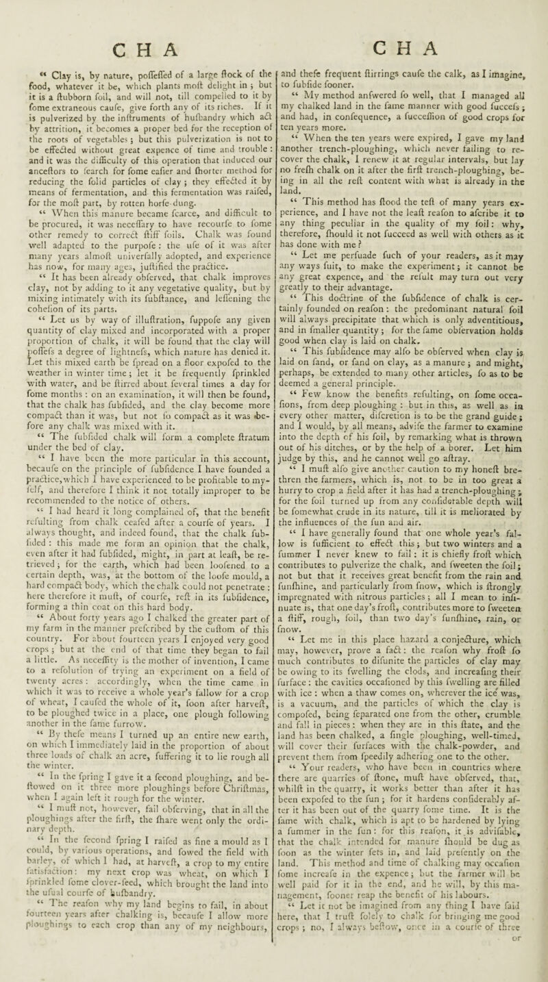 Clay is, by nature, pofTefled of a large (lock of the food, whatever it be, which plants molt delight in ; but it is a ftubborn foil, and will not, till compelled to it by fome extraneous caufe, give forth any of its riches. If it is pulverized by the inlfruments of hufbandry which a£l by attrition, it becomes a proper bed for the reception of the roots of vegetables ; but this pulverization is not to be efFedled without great expence of time and trouble ; and it was the difficulty of this operation that induced our anceftors to fearch for fome eafier and fhorter method for reducing the folid particles of clay ; they effected it by means of fermentation, and this fermentation was raifed, for the moft part, by rotten horfe dung. “ When this manure became fcarce, and difficult to be procured, it was necefTary to have recourle to iome other remedy to correct ftifF foils. Chalk was found well adapted to the purpofe ; the ufe of it was after many years almoft univerfally adopted, and experience has now, for many ages, juftified the practice. “ It has been already obferved, that chalk improves clay, not by adding to it any vegetative quality, but by mixing intimately' with its fubftance, and lefl'ening the cohelion of its parts. “ Let us by way of illuftration, fuppofe any given quantity of clay mixed and incorporated with a proper proportion of chalk, it will be found that the clay will poflefs a degree of lightnefs, which nature has denied it. Let this mixed earth be fpread on a floor expofed to the w'eather in winter time ; let it be frequently fprinkled with water, and be ftirred about feveral times a day for fome months ; on an examination, it will then be found, that the chalk has fubfided, and the clay become more compadi than it was, but not fu compadi as it was be¬ fore any chalk was mixed with it. “ The fubfided chalk will form a complete ftratum under the bed of clay. “ I have been the more particular in this account, becaufe on the principle of lubfidcnce I have founded a pradlicc, which I have experienced to be profitable to my- lelf, and therefore I think it not totally improper to be recommended to the notice of others. “ I had heard it long complained of, that the benefit rclulting from chalk ceafed after a courfe of years. I always thought, and indeed found, that the chalk fub- iided : this made me form an opinion that the chalk, even after it had fubfided, might, in part at leaft, be re¬ trieved ; for the earth, which had been loofened to a certain depth, was, at the bottom of the loofe mould, a hard compadl body, which the chalk could not penetrate : here therefore it muft, of courfe, reft in its fubfidence, forming a thin coat on this hard body. “ About forty years ago I chalked the greater part of my farm in the manner preferibed by the cuftom of this country. For about fourteen years I enjoyed very good crops ; but at the end of that time they began to fail a little. As neceffity is the mother of invention, I came to a refolution of trying an experiment on a field of twenty acres : accordingly, when the time came in which it was to receive a whole year’s tallow for a crop of wheat, 1 caufed the whole of it, foon after harveft, to be ploughed twice in a place, one plough following another in the fame furrow. “ By thefe means I turned up an entire new earth, on which I immediately laid in the proportion of about three loads of chalk an acre, fuffering it to lie rough all the winter. “ In the fpring I gave it a fecond ploughing, and be¬ llowed on it three more ploughings before Chriflmas, when I again left it rough for the winter. “ I mull not, however, tail obferving, that in all the ploughings alter the firtl, the tharc went only the ordi¬ nary depth. ‘‘ In the fccond fpring I raifed as fine a mould as I could, by various operations, and fowed the field with barley, of which I had, at harvefl, a crop to my entire fatisfadion: my next crop was wheat, on which I iprinkleJ lome clover-feed, which brought the land into the ufual courfe of bufbandry. “ I'hc rcafon why my land begins to fail, in about lourteen years after chalking is, becaufe I allow more ploughings to each crop than any of my neighbours. and thefe frequent flirrings caufe the calk, as I imagine, to fubfide fooner. “ My method anfwercd fo well, that I managed all my chalked land in the fame manner with good fuccefs ; and had, in confequence, a fucceffion of good crops for ten years more. “ When the ten years were expired, I gave my land another trench-ploughing, whicli never failing to re¬ cover the chalk, I renew it at regular intervals, but lay- no frefh chalk on it after the firfl: trench-ploughing, be¬ ing in all the reft content with what is already in the land. “ This method has flood the teft of many years ex¬ perience, and I have not the leaft reafon to aferibe it to any thing peculiar in the quality of my foil: why, therefore, fhould it not fucceed as well with others as it has done with me .? “ Let me perfuade fuch of your readers, as it may any ways fuit, to make the experiment; it cannot be any great expence, and the refult may turn out very greatly to their advantage. “ This doctrine of the fubfidence of chalk is cer¬ tainly founded on reafon ; the predominant natural foil will always precipitate that which is only adventitious, and in fmaller quantity ; for the fame obfervation holds good when clay is laid on chalk, “ This fubfidence may alfo be obferved when clay is laid on land, or fand on clay, as a manure ; and might, perhaps, be extended to many other articles, fo as to be deemed a general principle. “ Few know the benefits refulting, on fome occa- fions, from deep ploughing : but in this, as well as ia every other matter, diferetion is to be the grand guide ; and I would, by all means, advife the farmer to examine into the depth of his foil, by remarking what is thrown out of his ditches, or by the help of a borer. Let him judge by this, and he cannot v/ell go aftray. “ I muft alfo give another caution to my honeft bre¬ thren the farmers, which is, not to be in too great a hurry to crop a field after it has had a trench-ploughing ; for the foil turned up from any conlidcrable depth will be fomewhat crude in its nature, till it is meliorated by the influences of the fun and air. “ 1 have generally found that one whole year’s fal¬ low is fufficient to effeft this; but two winters and a furomer I never knew to fail ; it is chiefly froft which contributes to pulverize the chalk, and Iweeten the foil; not but that it receives great benefit from the rain and funftiine, and particularly from fnow, which is ftrongly impregnated with nitrous particles; all I mean to infi- nuate is, that one day’s froft, contributes more to fweeten a ftifF, rough, foil, than two day’s funftiine, rain, oi’ fnow. “ Let me in this place hazard a conjedlure, which may, however, prove a fa£l; the reafon why froft fo much contributes to difunite the particles of clay may be owing to its fvvelling the clods, and increafing their furface; the cavities occafioned by this fwelling are filled with ice ; when a thaw comes on, wherever the ice* was, is a vacuum, and the particles of which the clay is compofed, being feparateJ one from the other, crumble and fall in pieces: when they are in this ftate, and the land has been chalked, a fingle ploughing, well-timed, will cover their furfaces with the chalk-powder, and prevent them from fpcedily adhering one to the other. “ Your readers, v/ho have been in countries where there are quarries of ftone, muft have obferved, that, whilft in the quarry, it works better than after it has been c-xpofed to the fun ; for it hardens confidcrabJy af¬ ter it has been out of the quarry lome time. It is the fame with chalk, which is apt to be hardened by lying a fummer in the fun; for this reafon, it,is advifable, that the chalk intended for manure fliouid be dug as foon as the winter fets in, and laid prefently on the land. This method and time of chalking may occafion fome incrcafe in the expence; but the farmer will be well paid for it in the end, and he will, by this ma¬ nagement, foonei leap the benefit of his labours. “ Let it not be imagined from any fhing I have fald here, that I truft folely to chal’x for bringing me good crops ; no, I always beftow, once ;a a courfe of three or