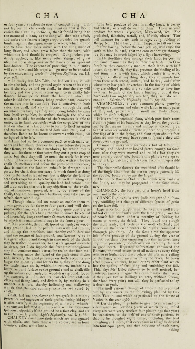 or four years, a reafonable coat of compoft dung. I do not lay on the chalk with any intention that it fliould enrich the clay; my defire is, that it fhould bring it to the nature of a loam, as the dung will then take effedf, and enfure the farmer a large crop, provided he guards himfelf againft the depredations of weeds, which are too apt to have their feeds mixed with the dung made of long flraw, and often grow fafter than the corn, with which the land fltould be cropped. Dung, when pru¬ dently applied, is, like many other things, of great ufe; but it is dangerous in the hands of an ignorant land-holder. The expence of procuring it in quantity will ruin him, and his crops will go near to be choaked by the encroaching weeds.” Mujeum Rujllcum^ vol.lll. ■page 198. “ If chalk, fays Mr. Lifle, be laid on clay, it will in time be loft, and the ground again return to its clay ; and if the clay be laid on chalk, in time the clav will be loft, and the ground return again to its chalky fub- ftance. Many pe.iple think the land, on which the other is laid for a manure, being predominant, converts the manure into its own foil ; but I conceive, in both cafes, the chalk and clay is filtrated through the land, on which it is laid, by time, and, being foluble by rains into fmall corpufcles, is waflied thro'ugh the land on which it is laid ; for neither of thefe manures is able to unite, in its fineft corpufcles with the corpufcles of the land on which it is laid, fo as to form fo ftridl an union and texture with it as the land doth with itfelf, and is therefore liable to be borne downwards with rains, till no fign of it be left. “ It is faid to be a common pradlice with many te¬ nants in Hampfhire, three or four years before they leave their farms, to chalk their meadows ; by which means they will for three or four years fling out a great crop of grafs, but that they will be much the worfe for it ever after. This feems to carry fame reafon with it ; for the chalk fo mellows and opens the pores of the meadow, that it enables the land to exhauft its ftrength in all parts: for chalk does not carry fo much fatnefs as dung does to the land it is laid on; but it difpofes the land to bear fuch crops by its fweetnefs, and well difpofing of, and correcting an ill quality the land had before ; but ftill I do not fee that this is any objedlion to the chalk¬ ing of meadows, provided, whillt, by virtue of the chalk, they are bearing fuch burthens, you take care to refrelh them with dung. “ Though chalk laid on meadows enables them to give a great crop for three or four years, and will then impoverifh them, yet I take it to hold quite contrary in pallure ; for the grafs being thereby fo much fweetened and increafed, keeps conftantly fo much the more flock, by which it is maintained always in the fame vigour. “ It is probable, that chalk fpread on fandy, or wood- feary ground, laid up for pafture, may wafh and fink in, ajid fill up the interftices, and thereby confolidate and mend the texture of fuch ground, and fweeten it, as it is a great alkali ; and though in time moft of the chalk may be waflied downwards, fo that the ground may lofe its virtue, yet I do fuppofe the ftrength of the ground may ftill continue much better, by reafon that fuch ma¬ nure having made the fward of the grafs come thicker and fweeter, the good pafturage on both accounts en¬ larges the quantity, and betters the quality of the dung the cattle leave on it, which, in return, maintains a better coat and furfacc to the ground ; and as chalk fills up the vacuities of fandy, or wood-feary ground, fo, on the contrary, it infinuates its particles into obftinate clayey and ftrong land, and divides it, by making in a manner, a fcillure, thereby hollowing and mellowing It; fo that the two contrary extremes are cured by chalk. Chalk laid on hop-clover and rye-grafs is a mighty fweetener and impro\er of thefe graftes, being laid upon it after harveft, at the beginning of winter, or whenfo- cver one can beft tend it ; the benefit will be foon con- fpicuous, cfpecially if the ground be a four clay, and apt to run to coarfe grafs. Lijle's Hujbandry^ vol. I. p. 66. CHALKEY Lands, are thofe which arc impregnated with chalk, and from their white colour, arc in fome counties, called white lands. The beft produce of corn in chalky lands, is barley' and wheat; oats will do well on them. Their natural produce for weeds is poppies. May-weed, &c. For grafs-feed, faintfoin, trefoil, and, if rich, clover. The beft manure for thefe lands is rags, dung, folding of fheep, &c. Thefe land, if rain happens to fall on them juft after fowing, before the corn gets up, will caufe the earth to bind fo hard, that the corn cannot get through it; but may be much helped by a light harrowing. In Hertfordfliire they manage thefe lands for corn in the fame manner as they do their clay lands. In Ox- fordfhire they commonly manure thefe lands with half rotten dung, which, they fay, prevents the binding of it, and fome mix it with fand, which caufes it to work fhort, efpecially if any thing dry ; they commonly fow them there with wheat, miflen, and barley ; only after wheat they fow peafe or vetches : in the fowing of which they are obliged particularly to take care to have fine weather, becaufe of the land’s binding ; but if they have only two nights dry w^eather, they will do well enough. Morthner's Hufbandry, vol. i. pag. t8. CHAMOMILE, a very common plant, growing wild upon commons and other wafte lands in many parts of England, particularly in moift and Ihady places, which it meft delights in. It is a trailing perennial plant, which puts forth roots from the joints of its branches as they lie on the ground, and by that means fpreads and multiplies exceedingly ; fo that whoever would cultivate it, need only procure a few flips of it in the fpring, and plant them about a foot afunder, that they may have room to fpread ; they will foon cover the ground. Chamomile w'alks were formerly a fort of fafhion in gardens; and indeed they looked pretty enough for fome time after they were mowed and rolled : but they are now entirely out of ufe, bccaufe this plant is very apt to decay in large patches, which then become difagreeable' to the eye. The chamomile flowers for medicinal ufes fhould be of the Angle kind ; but the market people generally fell the double, becaufe they are the largeft. The double flowered fort of chamomile is as hardy as the Angle, and may be propagated in the fame man¬ ner. CHANFRIN, the fore-part of a horfe’s head froth one hand to the other. CHANGE of crops, a very judicious part of hufban- dry, confifling in a change of different fpecies of grain on the fame foil. Experience foon taught men, that even the moft fruit¬ ful foil cannot conftantly yield the fame grain ; and this of couife laid them under a ncceffity of feeking for means to remedy the defeift. They found the plough the moft ready, and perhaps the moft effeclual ; and hence all the ancient writers fo highly commend a thorough ploughing. At the fame time the apparent lofs of the produce of the ground during the year of fallow'', put them upon enquiring how this inconvenience might be prevented, confiftently wnth keeping the land in good heart. Repeated obfervations convinced the Romans, the moft attentive of all nations to every thing relative to hufbandry, that, befides the alternate refting of the land, wheat may, as Pliny oblerves, be fown after lupines, vetches, beans, or any other plant which has the quality of fertilizing and enriching the foil. This, fays Mr. Lifle, deferves to be w'ell noticed, be¬ caufe our farmers imagine they cannot make their rent, if they pay twelve {hillings an acre, without fow’ing their land every year; nor will they be perfuaded to lay it down to grafs. The moil: rational change of crops hitherto pointed out by any writer, is the following, planned by Ca- millo Tarello, and which he prefented to the fenate of Venice in the year 1566. “ Let the ploughings hitherto given to corn land di¬ vided into two portions (each of which being refted every alternate year, receives four ploughings that year) be transferred to the half of one of thofe portions, fo that it be ploughed eight times, including the feed ploughing ; I mean, that every farm in tillage be divided into four equal parts, and that only one of thefe parts, taking