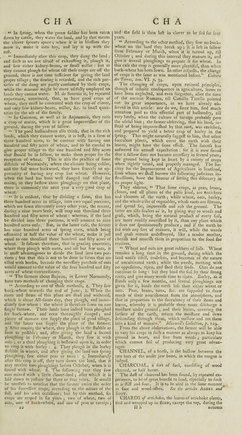“ In fpring, when the green foJder has been eaten down by cattle, they water the land, and by that means the clover fprouts apace ; when it is in bloffom they mow it, make it into hay, and lay it up with the reft. “ Immediately after this crop, they dung the land j and fuch as are not afraid of exbaufting it, plough it, and fow either kidney-beans, or fmall millet ; but as they cannot plough for wheat till thefe crops are oft’ the ground, there is not time fufficient for giving the land proper tillage; the fowing is retarded, and the rich par-, tides of the dung are partly confumed by thefe crops, while the manure might be more ufefully employed on lands they cannot water. M. de Sournia is, by repeated experience, convinced, that, to have good crops of wheat, they muft be contented with the crop of clover, and only fow- kidney-beans, millet. Sic. in fmall quan¬ tities for the ufe of the family. “ In Guienne, as well as in Anjoumois, they raife a crop of maize, which is a great impoveriftier of the ground, during the year of fallow. “ 7'he good hufbandmen alfo think, that in the rich lands, which they cannot water, it is beft, in a farm of three hundred acres, to be content with having one hundred and fifty acres of wheat, and to be careful to give proper tillage to the one hundred and fifty acres that fliould be in fallow, to make them proper for the reception of wheat. This is alfo the pradice of fome diftrids of Normandy, where the climate being colder, and the foil more backward, they have fcarcely an op¬ portunity of having any crop but wheat. However, when the land has been well dunged and tilled for maize, as they beftow three ploughings on that plant, there is commonly the next year a very good crop of W'heat. “ It is evident, that by dividing a farm, that has three hundred acres in tillage, into two equal portions, which are fown alternately every other year, the tenant, during a nine years leafe, will reap one thoufand three hundred and fifty acres of wheat: whereas, if the land be divided into three portions, it will amount to nine hundred acres only. But, in the latter cafe, the former has nine hundred acres of fpring corn, which being eftimated at half the value of the wheat, make it juft equal to one thoufand three hundred and fifty acres of wheat. It follow'S therefore, that in grazing countries, w'here they plough with oxen, and ufe but few oats, it is moft advantageous to divide the land into two por¬ tions ; but that this is not to be done in farms that are tilled with horfes, becaufe the ncceffary purchafe of oats would amount to the value of the four hundred and fifty acres of wheat extraordinary. “ The farmers about Bayeux, in Lower Normandy, have two methods of changing their crops. “ According to one of thofe methods, i. They fow buck-wheat towards the end of June; 2. When the roots and ftems of this plant are dead and withered, which is about All-faints day, they plough, and imme¬ diately fow wheat : the wheat is therefore fown on one fingle furrow. Thefe lands have indeed been ploughed for buck-wheat, and even thoroughly dunged ; and plenty of manure can fupply the place of good tillage, and the latter can fupply the place of the former. 3. After reaping the wheat, they plough in the ftubble as loon as poffible; and, after giving the land a fecond ploughing in February or March, they fow it with oats ; or a third ploughing is beftowed upon it, in order to crop it w’ith barley : 4. They plough in the barley ftubble in winter, and after giving the land one fpring ploughing, fow either peas or tares : 5. Immediately after thi.s crop is off, they turn down the land, that it may receive two ploughings before Odlober, when it is fowed with wheat. 6. The following year they fow oats mixed with a little clover-feed ; after which it is laid down in pafture for three or four years. It would be needlefs to mention that the farmer varies the order of his fucceftive crops, according to the nature of the foil, and his own occafions ; but by this method, fix crops are reaped in fix years ; two of wheat, two of oats, one of buck-wheat, and one of peas or turnips; 10 and the field is then left in clover to be fed for four years. “ According to the other method, they fow no buck* wheat on the land they break up J it is left in fallow from February or Adarch, when it is turned up, till Odober ; and during this interval they manure it, and give it feveral ploughings to prepare it for wheat. In this cafe the crop is generally more plentiful, than when buck-wheat has been fown. In other refpedfs, the change of crops is the fame as was mentioned before.” Culture des Terres, tom. VI. p. 34. The changing of crops, upon rational principles, though of infinite confequence in agriculture, feems to have been negledled, and even forgotten, after the time ot the ancient Romans, till Camillo Tarello pointed out its great importance, as we have already ob- ferved in this article: nor do we, fince him, find much attention paid to this elTential part of hufbandry, till very lately, when the culture of turnips probably gave the ufeful hint; the farmer obferving, that his land, in- ftcad of being impoverifhed by that root, was enriched, and prepared to yield a better crop of barley in the fpring. This might naturally fuggeft to him, that other fucculent plants, which cover the earth with their leaves, might have the fame efFedf. The fuccefs has anfwered his utmoft expedlation : for it is now^ found that a fallow does not become neceflary in feveral years; the ground being kept in heart by a variety of crops when rightly tinted, and properly managed. 7'he So¬ ciety for the Improvement of Agriculture in Scotland, from whom we fhall borrow the following judicious in- ftrudfions, have the honour of fetting this difeovery iu its proper light. They obferve, “ That fome crops, as peas, beans, clover, and all plants of the pulfe kind, are emichers and cleaners of the earth ; while wheat, oats, barley, and the whole tribe of vegetables, vvhofe roots are fibrous, and fpread far, impoverifh and rob the ground. The latter are alfo foulers of it, by giving way to weeds and grafs, which, being the natural product of every foil, are more readily nouriftied by it, than any plant which it does not fpontaneoufly produce ; and if the earth be fed with any fort of manure, it will, while the weeds and grafs remain undeftroyed, like a tender mother, cherilh and nourifh them in proportion to the food fhe receives. “ Wheat and oats are great robbers of foils. Wheat remains a long time in the ground, during which the land Lintils itfelf, coalefces, and becomes of the nature of uncultivated earth; while the weeds, meeting with no oppofition, ripen, and fhed their feeds. Oats do not continue fo long : but they bind the foil by their ftrong roots, and give many weeds time to ripen. Barley, as it ftands only a few months,^ and feveral ploughings are given for it, binds the earth lefs than either wheat or oats. Peas, beans, tares, &c. are fuppofed to draw much of their nourilhment from the atmofphere, and that in proportion to the fucculency of their ftems and leaves, whereby it is probable their roots difeharge a moifture under ground ; and their leaves, covering the furface of the earth, return the moifture and dews defeending through them, which mellow and rot them into a kind of manure.” Maxwell's Collediion^ p. 219. From the above obfervations, the farmer will be able to vary his crops in fuch a manner as always to keep his ground in heart, and free from weeds ; particulars which cannot fail of producing very great advan¬ tages. CHANNEL, of a horfe, is the hollow between the two bars of the under jaw bone, in which the tongue is lodged. CHARCOAL, a fort of fuel, confifting of wood charred, or half burnt. The dull of charcoal has been found, by repeated ex¬ perience, to be of great benefit to land, efpecially to fuch as is ftiflF and four. It is to be ufed in the fame manner as foot and wood-afhes. See the articles Ashes and Soot. CHARDS of artichokes., the leaves of artichoke plants, tied and wrapped up in ftrav/, except the top, during the H h autumn