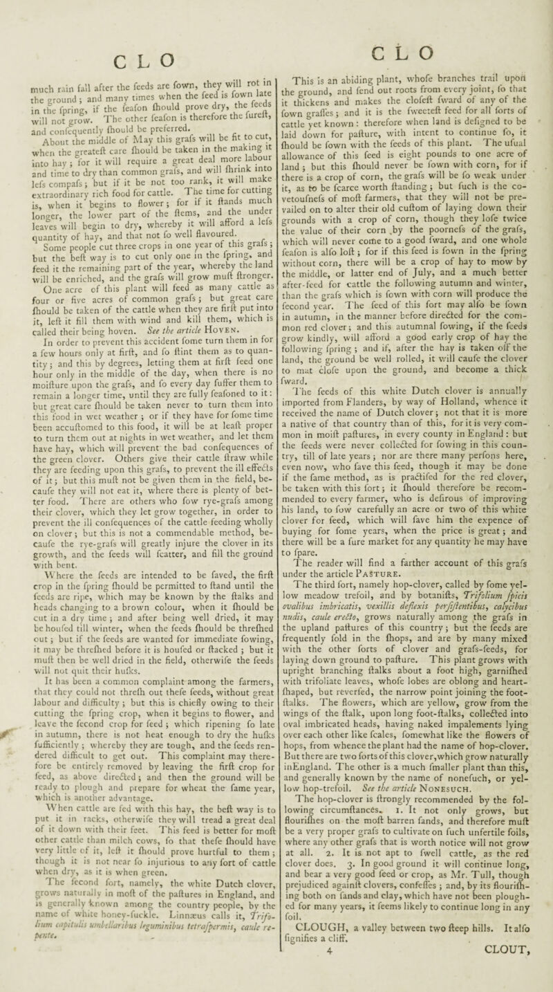 /■ much rciu full after the feeds are Town, they will rot in the erounJ ; and many times when the feed rs few in the fpring, if the feafon Ihould prove dry, '>>' will not grow. The other feafon is therefore the fureft, and confcqucntly fhould be preferred. About the middle of May this grafs will be ht to cut, when the greateft care fhould be taken in the making it hay ; for it will require a great deal m^ore labour a lefs grafs; and tini^e to dry than common grafs, and will ftnnk into lefs compafs ; hut if it be not too rank, it will make extraordinary rich food for cattle. The time for cutting is, when it begins to flower; for if it ftands longer, the lower part of the flems, and the leaves will begin to dry, whereby it will afford quantity of hay, and that not fo well flavoured. Some people cut three crops in one year of this _ but the beft way is to cut only one in the fpring, and feed it the remaining part of the year, whereby the land will be enriched, and the grafs will grow muff flronger. One acre of this plant will feed as many cattle as four or five acres of common grafs ; but great ezre fhould be taken of the cattle when they are firfl put into it, left it fill them with wind and kill them, which is called their being hoven. See ihe article Hoven. In order to prevent this accident fome turn them in for a few hours only at firft, and fo flint them as to quan¬ tity j and this by degrees, letting them at firft feed one hour only in the middle of the day, when there is no moifture upon the grafs, and fo every day fufFer them to remain a longer time, until they are fully feafoned to it: but great care flrould be taken never to turn them into this food in wet weather ; or if they have for fome time been accuftomed to this food, it will be at leaft proper to turn them out at nights in wet weather, and let them have hay, which will prevent the bad confequences of the green clover. Others give their cattle ftraw while they are feeding upon this grafs, to prevent the ill effects of it; but this muft not be given them in the field, be- caufe they will not eat it, where there is plenty of bet¬ ter food. There are others who fow rye-grafs among their clover, which they let grow together, in order to prevent the ill confequences of the cattle feeding wholly on clover; but this is not a commendable method, be- caufe the rye-grafs will greatly injure the clover in its growth, and the feeds will fcatter, and fill the ground with bent. \\ here the feeds are intended to be faved, the firft crop in the fpring fhould be permitted to ftand until the feeds are ripe, which may be known by the ftalks and heads changing to a brown colour, when it fhould be cut in a dry time ; and after being well dried, it may be houfed till winter, when the feeds fhould be threfhed out ; but if the feeds are wanted for immediate flowing, it may be threfhed before it is houfed or flacked ; but it muft then be well dried in the field, otherwife the feeds will not quit their hufks. It has been a common complaint among the farmers, that they^ could not threfh out thefe feeds, without great labour and difficulty ; but this is chiefly owing to their cutting the fpring crop, when it begins to flower, and leave the fecond crop for feed ; which ripening fo late in autumn, there is not heat enough to dry the hufks fufficiently ; whereby they are tough, and the feeds ren¬ dered difficult to get out. This complaint may there¬ fore be entirely removed by leaving the firft crop for feed, as above diredled ; and then the ground will be ready to plough and prepare for w'heat the fame year, which is another advantage. When cattle are ted with this hay, the beft way is to put it in racks, otherwife they will tread a great deal of it dow'n with their feet. T his feed is better for moft other cattle than milch cows, fo that thefe fliould have very little of it, left it fhould prove hurtful to them ^ though it is not near fo injurious to any fort of cattle W’hcn dry, as it is w'hcn green The fecond fort, namely, the w'hite Dutch clover, grows naturally in moft of the paftures in England, and is generally known among the country people, by the name of white honey-luckle. Linnxus calls it. Trifo¬ lium capitulis umlellaribus leguminibus tetrafpermisy eaule re- UKte. This Is an abiding plant, whofe branches trail upoil the ground, and fend out roots from every joint, fo that it thickens and makes the clofeft fward of any of the fowm graftes; and it is the fweeteft feed for all forts of cattle yet known : therefore when land is defigned to be laid down for pallure, wfith intent to continue fo, it fhould be fown with the feeds of this plant. The ufual allowance of this feed is eight pounds to one acre of land ; but this fhould never be flown with corn, for if there is a crop of corn, the grafs will be fo weak under it, as to be fcarce worth Handing ; but fuch is the co- vetoufnefs of moft farmers, that they will not be pre¬ vailed on to alter their old cuftom of laying down their grounds with a crop of corn, though they lofe twice the value of their corn ,by the poornefs of the grafs, which will never come to a good fward, and one whole feafon is alfo loft ; for if this feed is fown in the fpring without corn, there will be a crop of hay to mow by the middle, or latter end of July, and a much better after-feed for cattle the following autumn and winter, than the grafs which is fown with corn will produce the fecond year. The feed of this fort may alfo be fown in autumn, in the manner before diredted for the com¬ mon red clover; and this autumnal flowing, if the feeds grow kindly, will afford a good early crop of hay the following fpring ; and if, after the hay is taken off the land, the ground be well rolled, it will caufe the clover to mat clofe upon the ground, and become a thick fward. The feeds of this white Dutch clover is annually imported from Flanders, by way of Holland, whence it received the name of Dutch clover; not that it is more a native of that country than of this, for it is very com¬ mon in moift paftures, in every county in England : but the feeds were never colledted for flowing in this coun¬ try, till of late years ; nor are there many perfons here, even now, who fave this feed, though it may be done if the fame method, as is pradlifed for the red clover, be taken with this fort; it Ihould therefore be recom¬ mended to every farmer, who is defirous of improving his land, to fow carefully an acre or two of this white clover for feed, which will fave him the expence of buying for fome years, when the price is great; and there will be a fure market for any quantity he may have to fpare. The reader will find a farther account of this grafs under the article Pasture. The third fort, namely hop-clover, called by fome yel¬ low meadow trefoil, and by botanifts, Trfolium fpicis ovalibus imbricatis, vexiUis deflexh perffientibuSy calycibus nudisy caule ereSlOy grows naturally among the grafs in the upland paftures of this country; but the feeds are frequently fold in the {hops, and are by many mixed with the other forts of clover and grafs-feeds, for laying down ground to pafture. This plant grows with upright branching ftalks about a foot high, garnilhed with trifoliate leaves, whofe lobes are oblong and heart- fhaped, but reverfed, the narrow point joining the foot- ftalks. The flowers, which are yellow, grow from the wings of the ftalk, upon long foot-ftalks, colledled into oval imbricated heads, having naked impalements lying over each other like fcales, fomewhat like the flowers of hops, from whence the plant had the name of hop-clover. But there are two forts of this clover,which grow naturally iiiEngland. The other is a much fmaller plant than this, and generally known by the name of nonefuch, or yel¬ low hop-trefoil. See the article Nonesuch. The hop-clover is Ilrongly recommended by the fol¬ lowing circumftances. i. It not only grows, but flouriflies on the moft barren fands, and therefore muft be a very proper grafs to cultivate on fuch unfertile foils, where any other grafs that is worth notice will not grow at all. 2. It is not apt to fwell cattle, as the red clover does, 3. In good ground it will continue long, and bear a very good feed or crop, as Mr. Tull, though prejudiced againlt clovers, confeffes ; and, by its flourilh- ing both on fands and clay, which have not been plough¬ ed for many years, it feems likely to continue long in any foil. CLOUGH, a valley between two fteep hills. It alfo fignifies a dirt',