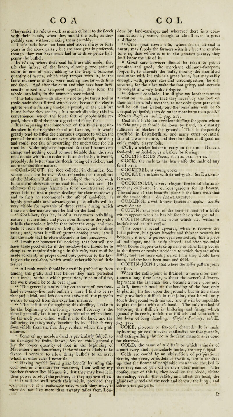 ' They make it a rule to work as much culm into the fleech with their hands, when they mould the balls, as they pofllbly can, without making them crumbly. Thefe balls have not been ufed above thirty or forty years in the above parts ; but are now greatly preferred, though they can have coals laid in at three-pence half¬ penny the bufliel. In Wales, where thefe coal-balls are alfo made, they ufe clay inftead of the lleech, allowing two parts of culm to one of clay, adding to the heap a fufficient quantity of water, which they temper with it, in the ^ lame manner as if they were making mortar with lime and fand. And after the culm and clay have been fuffi- ciently mixed and tempered together, they form the whole into balls, in the manner above related. The balls made with clay are not fo pleafant a fuel as thofe made about Briftol with fleech, becaufe the clay is apt to emit a ftinking fmoke, efpecially if the balls are burnt before they are dry ; but notwithftanding this in¬ convenience, which the lower fort of people little re¬ gard, they afford the poor a good and cheap fuel. It is furprizing that fome work of this kind is not un¬ dertaken in the neighbourhood of London, as it would greatly tend to leffen the enormous expence to which the poor of the metropolis are every winter fubjeft, for fuel ; and could not fail of rewarding the undertaker for his trouble. Culm might be imported into the Thames very cheap, and nothing could be more fuitable than the river mud to mix with it, in order to form the balls ; it would, probably, do better than the fleech, being of a richer, and more combuflible nature. COAL-SOOT, the foot colledled in chimnies, &c. where coals are burnt. A correfpondent of the editors of the Mufeum Rufticum has obliged the world with fome ufeful obfervations on coal-foot as a manure. He obferves that many farmers in fome countries are at a great lofs to find a proper drefling for their meadows ; and to fuch he recommends the ufe of coal-foot, as highly profitable and advantageous } its effedfs will be very vifible for upwards of three years, during which time no other manure need be laid on the land. “ Coal-foot, fays he, is of a very warm refrefhing nature : it cherifhes, and gives nouriftiment to the grafs; it kills the noxious infedts that infeft the crop, and pro- tcdls it from the elFedls of frofts, fnows, and chilling rains ; and, what is ftill of greater confequence, it will kill the mofs that fo often abounds in four meadows. “ I muft not however fail noticing, that foot will not have thefe good effedts if the meadow-land fhould be fo damp as to require draining ; in this cafe, cuts muft be made acrofs it, in proper diredlions, previous to the lay¬ ing on the coal-foot, which would otherwife be of little fervice. “ All rank w’eeds fhould be carefully grubbed up from among the grafs, and that before they have perfected their feeds j without which precaution, in point of time, the work would be to do over again. “ The general quantity I lay on an acre of meadow- land is twenty-five loofe bufhels : more I find to be ra¬ ther prejudicial, and lefs does not anfwer all the purpofes we are to expedl from this excellent manure. “ The beft time for applying this drefling, I take to be the beginning of the fpring; about February is the time I generally lay it on ; the gentle rains which then,' for the moft part, enfue, wafh it into the land, and the following crop is greatly benefited by it. This is very foon vifible from the fine deep verdure which the grafs I aflumes. “ Some of my meadow-land is particularly fubjedl: to, ^ be damaged by frofts, fnows, &c. on this I generally lay the proper quantity of foot in the beginning of November ; and fometimes, if the winter is likely to be fevere, I venture to allow thirty bufhels to an acre,' which in other cafes I never do. j “ Having myfelf found great benefit by ufing this coal-foot as a manure for meadows, I am willing my brother farmers fhould know it, that they may have it in their power to adopt the pradlice, if they approve of it. “ It will be well worth their while, provided they can have it at a reafonable rate, which they m^, ifj they do not live more than twenty miles from Lon-j 3 ‘ don, by land-carriage, and wherever there is a com¬ munication by water, though at almoft ever fo great a diftance. “ Other great towns alfo, where fea or pit-coal is burnt, may fupply the farmers with it j but the misfor¬ tune is, that where it is in the greateft plenty, they leaft know the ufe of it. “ Great care however fhould be taken to get it genuine and good, the merchant chimney-fweepers, frequently to increafe the bulk, mixing the fine fifted coal-afhes with it: this is a great fraud, but may eafily enough, with^ proper care and circumfpedlion, be dif- covered; for the afhes make the foot gritty, and increafe its weight in a very fenfible degree. “ Before I conclude, I muft give my brother farmers a caution; which is, that they never lay-the foot on their land in windy weather, as not only great part of it will be loft and wafted, but the remainder will be fo unequally difpofed, as to do rather more harm than good.’' Mufeum Rtfiicum., vol. 1. pag, 218. Coal-foot is alfo an excellent dreffing for green wheat in February 5 it fhould be fown by hand, in quantity fufficient to blacken the ground. This is frequently pradfifed in Leicefterfhire, and many other counties. It is of a warm nature, and therefore does moft good on cold, moift, clayey foils. COB, a wicker bafket to carry on the arm. Hence a feed-cob, or feed-lip, is a bafket for flowing. COCCIFEROUS Plants., fuch as bear berries. COCK, the male to the hen; alfo the male of any fmall birds. COCKEREL, a young cock. COCKLE, the fam.e with darnel-grafs. Darnel- Grass. COCKSCOMB, a very elegant fpecies of the ama- ranthus, cultivated in curious gardens for its beauty. The culture of this beautiful plant is the fame with that of the amaranthus. Sec Amaranthus. CODLING, a well known fpecies of apple. See the a7-ticle Apple. COFFIN, that part of the horn or hoof of a horfe which appears when he has his foot fet on the ground. COFFIN-BONE, that bone which lies within a horfe’s hoof as in a coffin. This bone is round upwards, where it receives the little paftern, but grows broader and thinner towards its bottom ; it is of a porous open contexture, like a piece of loaf fugar, and is eafily pierced, and often wounded when horfes happen to take up nails or other fharp bodies in the ftreets or roads : accidents to which they are often liable, and are more eafily cured than they would have been, had the bone been hard and folid. COFFIN-JOINT, that where the lefl'er paftern joins the foot. When the coffin-joint is ftrained, a horfe often con¬ tinues a long time lame, without the owner’s difeover- ing where the lamenefs lies; becaufe a horfe does not, at firft, favour it much on the bending of the foot, only in planting his foot upon the ground ; but in time there will grow fuch a ftiffnefs in that joint, that he will only touch the ground with his toe, and it will be impoffible to play the joint with one’s hand. The only method of removing this ftiffnefs is bliftcring and firing, which generally fucceeds, unlefs the ftiffnefs and contradfion has been of long ftanding. Gibfons Farriery, vol. II. pag. 372. COKE, pit-coal, or fea-coal, charred. It is made by burning pit-coal in ovens conftrudted for that purpofe, and extinguilhing the fire in the fame manner as is done for charcoal. COLD, the name of a difeafe to which animals of almoft every kind, particularly horfes, are very fubjedf. Colds are caufed by an obftrudfion of perfpiration : that is, the pores, or outlets of the Ikin, are fo far Ihut up, that the fteams of perfpirable matter are checked fo that they cannot pafs off in their ufual manner. The confequence of this is, they recoil on the blood, vitiate its quality, overfil the veffels, and aftedf the head, the glands or kernels of the neck and throat, the lungs, and other principal parts. It