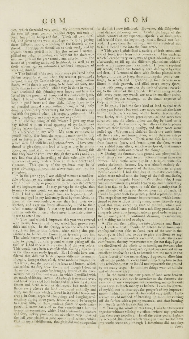 oats, which fuccecded very well. My impiovements of the two laft years yielded plentiful crops, not only ot corn, but alfo of hemp and flax. fhefe laft were dief- fed, and given to the wom.n and girls to Ipin ; pa)ing them different prices, according to the fineneis of the thread. They applied themfelves to their work, and by degrees became perfedl in it. By this means I accom- plilhed my deflgn of finding employment for thefe wo¬ men and girls all the year round, and afforded them the means of procuring an honeft livelihood, as well as to thofe whom age or infirmities rendered incapable of working abroad. “ 'I'he bufinefs ofthe field was always preferred in the feafons proper for it, and when the weather permitted ; keeping in my eye Cato’s advice, never to work within doors, while there is any thing to be done without, nor to do that in fair weather, which may be done in wet. I have continued this Ipinning ever lince; and have al¬ lotted for the growth of hemp and flax particular fpots, which I have inclofcd with hedges and ditches, and kept in good heart and fine tilth. They have yield¬ ed plentiful annual crops without being refted ; only dunging them every other year; for hemp does not im- poverifti the ground W'hen it is properly cultivated. My vines, meadows, and ways were not negleifted. “ In the beginning of this winter I gave my oxen hay mixed with an equal quantity of rye-ftraw, not having wheat-ftrav/ enough to anfwer that purpole. This fucccedcd to my wifli. My oxen continued in perfedc health, free from the vermin I mentioned before, and in better plight than thofe in the neighbourhood, v/hich were fed with hay and w’heat-ftraw. I have con¬ tinued to give them this food as long as they lie within doors, and find it anfwer extremely well. During this time they have no corn, even though they w'ork ; and I do not find that this fuppreffmg of their cthervvile u'ual allowance of oats, renders them at all le!s hearty and vigorous. This quality of the rye-ftraw may be of great advantage in countries where oxen are ufed for ploughing. “ Jn the year 1740, I was obliged to make a confider- able addition to my number of fervants, and ftock of cattle of all forts, in proportion to the increafed extent of my improvements. It may perhaps be thought, that fo many fervants would eat me out of houfe and home. This 1 had guarded againft from the beginning. All thofe employed in my hufbandry lived by themfelves, in fome ot the out-houfes, where they had their own kitchen, and a certain ftated allowance, fuited to their ufual manner of life; fo that they had no fort of con¬ nexion with the others, whofe more immediate bufinefs it was to attend me. “ The land which I improved this year was covered with heath, broom, and furze, which had grown very thick and high. In the fpring, when the weather was dry, I let fire to this furface, after taking due pre¬ cautions to hinder the flames from fpreading too far. 7 he wdiole burnt very w'ell, and I was in I'.opes of being able to plough up this ground without paring off the turf, as I had done with my other land thd year before. 1 his would have been a confiderable faving ; efpecially as the aftics were ready fpread. But I fihould have con- lidered that different lands require different treatment. Ploughs, ftronger than ufual, were made on purpofe for this work ; but the roots of the furze and broom, which had refifted the fire, broke them ; and though I doubled the number of my cattle for draught, feveral of the oxen were ruined by this hard work, in which I perfifted with too much ohftinacy. In vain did I plough it over and over, and break every clod both before and after flowing it ; the broom and furze were not deftroyed, but made new Ihocts every where: the land continued unkindly and four, and the oats which I flowed in it yielded fcarce any crop ; in ftiort, repeated ploughings and dungino- v.'ere necellary during three years, before it could be brought to a good tilth, or thofe noxious plants be quite extir¬ pated. I came badly off in this experiment : but my tormcr improvements, which 1 had continued to manure and flow, luckily produced an abundant crop; that of the laft year yielded a good quantity of wheat, which kept up my eftablirnment, though it did not compenfate for the lofs I now fuftained. However, this dlfappcint- ment did not difeourage me. It raifed the laugh of the whole country at my expence ; efpecially of thofe who had foretold from the beginning, that I Ihould not fuc- cccd. I gave them the hearing, and only refolved nor to fall a fecond time into the fame error. “ This year I eftablilhcd a nurfery of fruit-trees, and alfo of foreft trees from other countries. 'Phis nurfery, which fucceeded very v/ell, was of great advantage to me afterwards, to fill up the different plantations w'hich [ made as my improvements extended. I likewife repaired my woods, which had formeily been dcftioytd by cattle and deer. I furrounded them with ditches planted with hedges, in order to bring them into regular yearly cut¬ tings ; to which end 1 grubbed up fuch trees as were Hinted in their growth, and filled every empty fpace, either with young plants, or the feeds of others, accord¬ ing to the nature of the ground. By continuing to do this every year, my woods are now in excellent order, and afford regular cuttings, at the fmall expence of ceeping the fences in repair. “ In 1741, I had the fame kind of land to deal with as the year before ; but took care not to commit the fame fault. Each day’s cu'ting of the heath, broom, i:c. w'as burnt, with proper precautions, as the workmen advanced, and the whole furface was dug by hand as it was cleared. By this means, the afhes of thefe plants 3refcrvcd their fertilizing quality, and their roots were' :iul!ed up. Women and children fhook the earth from oft' thefe roots, and turned them, whilft they were dry¬ ing in the hot weather. Thefe were alfo laid in heaps from fpace to fpace, and burnt upon the fpot, where they yielded fome afhes, which were fpread, and imme¬ diately buried with one turn of the plough. “ During the fummer, this ground was ploughed fe¬ veral times ; each time in a direXion different from the former. My cattle were but little fatigued with this work; the heath, broom, Sic. was almoff entirely de¬ ftroyed, and the fournefs of the land was in a great meafure cured. I had then begun to make coinpofts, which were mixed with the dung of the flail and ftable, and proved of fingular benefit. With their help, 1 was enabled to manure m.y newly broken up land fufficiently ; that is to fay, to lay upon it half the quantity that is generally ufed of dung for the common run of lands. I fowed this piece with rye,which yielded a plentiful crop. The crops from my former improvements, which I con¬ tinued to fow without refting them, were likewife very good this year, e.xcepting that of the laft, which was alfo under rye, and yielded but a middling produce. My vineyards were now brought into as good order as any in the province ; and I continued draining my meadows, and making roads and caufeys. “ I'he war then calling me into Bohemia and Bava¬ ria, I forefaw that I fltould be abfent fome time, and confcquentlv not able to fpend part of the year in the country, as I bad ufed to do; to give diredtions to my people, and fee my orders executed. Under thefe cir- cumftances, that my improvements might not flop, I gave the direXion of the whole to an intelligent fervant, who had lived with me a long while, and was manied to an excellent houfewife ; and, to intereft him the more in the future fuccefs of the undertaking, I agreed to allow him half of the profits of every kind ; fubjeXing him to this only reftriXion, that he fhould not impoverilh the ground by too many crops. In this Hate things went on till the end of the year 1748. “ In the mean time new pieces of land were broken up every year ; but not fo extenfive as the former; the expence of my campaigns not permitting me to lay out upon them fo much money as before. 1 even flreighten- cd niyfclf, not to interrupt the piogrefs of my improve¬ ments: which, in general, fucccedcd very-well. I alfo revived an old method of breaking up land, by cutting oft' the furface with a paring mattock, and then burning it. Sfc the article Burn-Baking. “ During the whole of this time, I was but two years together without vifiting my eftate, where my prcfcnce was then very necefl'ary. In all the other years, I glad¬ ly accepted the leave which was given me to fee how my works went on ; though 1 fometimes did not flay above