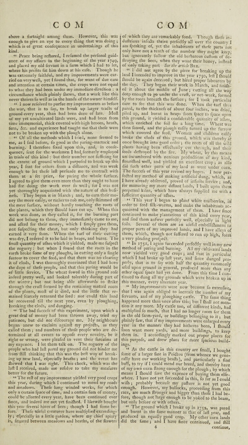 above a fortnight among them. However, this was enough to give an eye to every thing that was doing ; which is of great confequence in undertakings of this kind. “ Peace being reftored, I refumed the perfonal guid¬ ance of my affairs in the beginning of the year 1749, and placed my old fervant in a farm which I had to let, where his profits fat him down at his eafe. Though he was extremely faithful, and my improvements were car¬ ried on very well, yet I found that, for want of due care and attention at certain times, the crops were not equal to what they had been under my immediate diredfion : a circumffance which plainly fltews, that a work like this never thrives fo well as in the hands of the owner himfelf. “ I now refolved to purfue my improvements as before the war, that is to fay, to break up larger tradfs of ground every year, than had been done of late. Mofl of my yet uncultivated lands were, and had been from time immemorial, thick covered with high broom, heath, fern, &c. and experience had taught me that thefe were not to be broken up with the plough alone. “ Of all the methods which 1 trieJ, none feemed to me, as I faid before, fo good as the paring-mattock and burning. I therefore fixed upon this, and, in confe¬ quence, fent for the workmen I had, formerly employed in trials of this kind : but their number not fufficing for the extent of ground which I purpofed to break up this year, I fent for others from a diftance, and was weak enough to let thefe laft perfuade me to contradl with them at a fet price, for paring the whole furface. I agreed to give them even more than they ought to have had for doing the work ever fo well for I was not yet thoroughly acquainted with the nature of this bufi- nefs. They began it in March ; and, to earn their mo¬ ney the more eafily, or rather to rob me, only fkimmed off the mere furface, without hardly touching the roots of the plants, which they fliould have cut up. When this work was done, as they called it, for the burning part did not belong to them, they immediately came to me, and afked for their money, which J fimply gfive them, not fufpedfing the cheat, but only thinking they had earned it very foon. When the turf of their cutting was dry, I ordered it to be laid in heaps, and burnt. The fmall quantity of afhes which it yielded, made me fufpedl the roguery: but when I found that the roots in the earth broke fome of my ploughs, in cutting only a fingle furrow to cover the feed, and that there was no clearing it of clods, I was thoroughly convinced that I had been the dupe of thefe people, and that this paring would be of little fervice. The wheat fowed in this ground rofe indeed pretty well, and looked tolerably during part of the winter 5 but not being able afterwards to ftrike through the cruft formed by the remaining matted roots of the plants, moft of it died, and the little that re¬ mained fcarcely returned the feed : nor could this land be recovered till the next year, even by ploughing, breaking the clods, and dunging. “ The bad fuccefs of this experiment, upon which a great deal of money had been thrown away, tried my patience, but did not difeourage me. My neighbours began anew to exclaim againft my projedfs, as they called them ; and numbers of thofe people who are de¬ termined at all events to oppofe every novelty, be it right or wrong, were pleafed to vent their farcafms at my expence. I let them talk on. The roguery of the people who had laft pared my ground did not hinder me from ftill thinking that this was the beft way of break¬ ing up new land, efpecially heaths ; and the event has Ihewed that 1 was right. This check, which was the laft I received, made me refolve to take my meafures better for the future. “The reft of my improvement yielded very good crops this year, during which I continued to mend my roads and meadows. Thefe long winded works, for which only a certain fpace of time, and a certain fum of money, could be allotted every year, have been continued ever fince, and indeed are not yet finilhed. I likewife bought this year feveral hives of bees ; though I had fome be¬ fore. Thefe afeful creatures have multiplied exceeding¬ ly ; efpecially in a little garden, where my chief apiary is, fityated between meadows and heaths, of the flowers of which they are remarkably fond, T'hough thefe in- duftrious infeds thrive perfectly all over the country I am fpeaking of, yet the inhabitants of thefe parts not only have not a tenth of the number they might keep, but ignorantly follow the old barbarous cuftom of de- ftroying the bees, when they want their honey, inftead of only taking part Sre the article B-ek. “ 1 did not agree by the piece for breaking up the land I intended to improve in the year 1750, left I ftiould fliould be again deceived ; but hired proper labourers by the day. They began their work in March, and finilli- ed it about the middle of June ; cutting all the way deep enough to go under the cruft, or net-work, formed by the roots beneath the furface •, for I took particular care to fee that this was done. When the turf thus pared, to the thicknefs of about four inches, was dried, piled up, and burnt in heaps from fpace to fpace upon this ground, it yielded a conliderable quantity of aOies, which enriched the foil for a longtime. Wheat was then fowed, and the plough eafily turned up the furrow which covered the feed. Women and children eafilv broke the clods of this ground, which was thereby a't once brought into good order; the roots of aii the \vilJ plants having been efteiftuaily cut through, and their feeds deftroyed by the fire. My wheat, by this means un-incumbered with noxious produftions of any kind, flouriftied well, and yielded an excellent crop ; as alfo did luch other parts of my land as were under corn. The fucceis of this year revived my hopes. 1 now per- fedfed my method of making artificial dung, which, as I have already obferved, proved of infinite fervice ; and, for manuring my more diftant lands, I built upon them perpetual kilns, which have always fupplied me with a fufficient quantity of aflies. “ This year I began to plant white mulberries, iff order to feed filk-worms, and make the inhabitants ac¬ quainted with the management of them. I have fince continued to make plantations of this kind every year, and find them anfwer perfedlly well, efpecially in IHht foils. Several of them are an ufeful embelliftimenrto proper parts of my improved lands, and I have alleys of them, which, though not fuffered to run up hi^h, form a very pleafing prolpedf. “ In 1751, 1 again fucceeded perfedfly well in my new method of paring and burning. All my cultivated lands now yielded very good crops ; and that in particular which I had broke up laft year, and fince dunged pro¬ perly, that is to fay with half the quantity commonly ufed upon ground in general, produced more than any other equal fpace had yet done. From this time I con¬ tinued to dung all my grounds which were broken up in this manner, every alternate year. “ My improvements were now become fo extenfive, that I was again obliged to increaie the number of my fervants, and of my ploughing cattle. The fame thin^ happened more than once after this; but I fltall not men¬ tion it any more. My cattle too, of different kinds, had multiplied fo much, that I had no longer room for them in the old farm-yard, or buildings belonging to it; but plainly faw, that if my improvements were enlarged every year in the manner they had hitherto been, I fliould loon want more yards, and more buildings, to keep them in. I accordingly marked out proper places for this purpofe, and drew plans for more fpacious build¬ ings. “ As the cattle in this country are fmall, I bought fome of a larger fize in Poidtou (from whence we gene¬ rally have our working beafts), and particularly a fine bull, to try if [ could mend our breed, and thereby have of my own oxen ftrong enough for the plough ; by which means I fliould fave the expence of buying them elfe- where. I have not yet fucceeded in this, fo far as I could wifli ; probably becaufe my pafture is not yet good enough. However, my bullocks, proceeding from this race, are much ftronger and bigger than thofe I had be¬ fore, though not large enough to be yoked to the beam, but only before or with others. “ The ground which I broke up in 1752, was pared and burnt in the fame manner as that of laft year, and produced an equally good crop. My other corn lands did the fame; and I have fince continued, and ftill