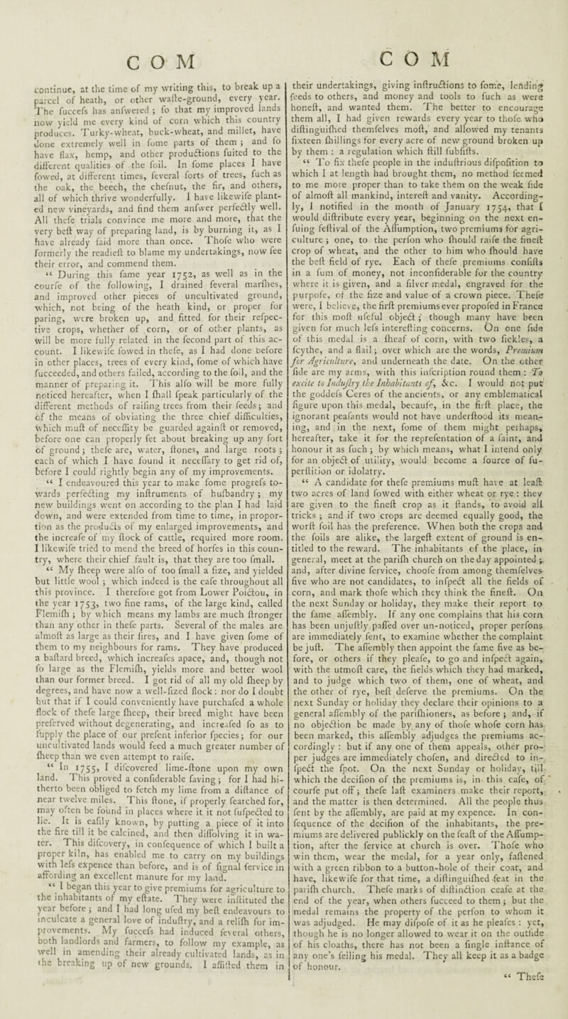 continue, at the time of my writing this, to break up a parcel of heath, or other wafle-ground, every year. The fuccefs has anfwered ; fo that my improved lands now yield me every kind of corn which this country produces. I'urky-wheat, buck-wheat, and millet, have done extremely well in fome parts of them ; and fo have Hax, hemp, and other produftions fuited to the different qualities of the foil. In fome places I have fowed, at different times, feveral forts of trees, fuch as the oak, the beech, the chefnut, the fir, and others, all of which thrive wonderfully. I have likewife plant¬ ed new vineyards, and find them anfvver perfedfly w’ell. All thefe trials convince me more and mote, that the very bell way of preparing land, is by burning it, as I have already laid more than once. T hofe who were formerly the readiefi to blame my undertakings, now fee their error, and commend them. “ During this fame year 1752, as well as in the courfe of the following, I drained feveral marflies, and improved other pieces of uncultivated ground, which, not being of the heath kind, or proper for paring, were broken up, and fitted for their refpec- tive crops, whether of corn, or of other plants, as will be more fully related in the fccond part of this ac¬ count. I likewife fowed in thefe, as I had done before in other places, trees of every kind, fome of which have fucceeded, and others failed, according to the foil, and the manner of preparing it. I'his alfo will be more fully noticed hereafter, when I fhall fpeak particularly of the different methods of railing trees from their feeds; and cf the means of obviating the three chief difficulties, which rnufl of neceffity be guarded again.fi: or removed, before one can properly fet about breaking up any fort of ground; thefe are, water, ftones, and large roots ; each of which I have found it neceffary to get rid of, before I could rightly begin any of my improvements. “ I endeavoured this year to make fome progrefs to- w'ards perfedling my inftruments of hufbandry ; my new’ buildings w'cnt on according to the plan I had laid down, and were extended from time to time, in propor¬ tion as the products of my enlarged improvements, and the increafe of iny flock of cattle, required more room. I likewife tried to mend the breed of horfes In this coun¬ try, where their chief fault is, that they are too fmall. “ My fheep were alfo of too fmall a fize, and yielded but little wool ; which indeed is the cafe throuehout all this province. I therefote got from Lower Poiclou, in the year 1753, two fine rams, of the large kind, called Fl emiflt ; by which means my lambs are much ftronger than any other in thefe parts. Several of the males are almoft as large as their fires, and I have given fome of them to my neighbours for rams. They have produced a baflard breed, which increafes apace, and, though not fo large as the Flemifli, yields more and better wool than our former breed. I got rid of all my old fheep by degrees, and have now a well-fized flock: nor do I doubt but that it I could conveniently have purchafed a whole flock of thefe large flicep, their breed might have been preferved w’ithout degenerating, and increafed fo as to fupply the place of our prefent inferior fpecies; for our uncultivated lands would feed a much greater number of fheep than w’e even attempt to raife. “ Ib 17555 ^ difeovered lime-flone upon my own land. 1 his proved a confiderable faving; for I had hi¬ therto been obliged to fetch my lime from a diflance of near twelve miles. I his flone, if properly fearched for, may often be found in places where it it not (ufpedled to lie. It is eafily known, by putting a piece of It into the fire till it be calcined, and then diffolving it in wa¬ ter. This difeovery, in confequence of which I built a proper kiln, has enabled me to carry on my buildings with lefs expence than before, and is of fignal fervice in affording an excellent manure for my land. “ I began this year to give premiums for agriculture to the inhabitants of my eflate. T'hey were inflituted the year before ; and I had long ufed my befl endeavours to inculcate a general love of induflry, and a relifh for im¬ provements. My fuccefs had induced fe\eral others, both landlords and farmers, to follow my example, as well in amending their already cultivated lands, as in ihc breaking up of new grounds. I affitled them in their undertakings, giving inflru£lions to fome, lefidin;* feeds to others, and money and tools to fuch as w’erc honeft, and wanted them. The better to encourage them all, I had given rewards every year to thole who diflinguifhed themfelves moff, and allowed my tenants fixteen {hillings for every acre of new ground broken up by them ; a regulation which ftill fubfifts. “ To fix thefe people in the induflrious difpofition to which I at length had brought them, no method feemed to me more proper than to take them on the weak fide of almoft all mankind, intereft and vanity. According¬ ly, I notified in the month of January 1754, that [ w'ould diftribute every year, beginning on the next en- fuing feftival of the Affumption, two premiums for agri¬ culture ; one, to the perfon who fhould raife the fineft crop of wheat, and the other to him who fhould have the beft field of rye. Each of thefe premiums confifts in a fum of money, not inconfiderable for the country where it is given, and a filvcr medal, engraved for the purpofe, ol the fize and value of a crown piece. Thefe w'ere, I believe, the firft premiums ever propofed in France for this moft ufeful objedl though many have been given for much lefs interelling concerns. On one fide of this medal is a iheaf of corn, with two fickles, a feythe, and a flail; over which are the words. Premium for /Agriculture, and underneath the date. On the other fide are my arms, w'ith this infeription round them : To excite to Inclufry the Inhabitants cf, (Stc. I would not pub the goddefs Ceres of the ancients, or any emblematical figure upon this medal, becaufe, in the firft place, the ignorant peafiints would not have underftood its mean¬ ing, and in the next, fome of them might perhaps, hereafter, take it for the reprefentation of a faint, and honour it as fuch; by which means, what I intend only for an obje(Sl of utility, would become a fource of fu- perflition or idolatry. “ A candidate for thefe premiums muft have at leaft two acres of land fowed with either wheat or rye ; they are given to the fineft crop as it (lands, to avoid all tricks ; and if two crops arc deemed equally good, the worll foil has the preference. When both the crops and the foils are alike, the largeft extent of ground is en¬ titled to the reward. The inhabitants cf the place. In general, meet at the parifh church on the day appointed and, after divine fervice, choofe from among themfelves^ five who are not candidates, to infpedt all the fields of corn, and mark thofe which they think the fineft. On the next Sunday or holiday, they make their report to the fiime affembly. If any one complains that his corn has been unjuftly paffed over un-noticed, proper perfons are immediately fent, to examine whether the complaint be juft. The afl'embly then appoint the fame five as be¬ fore, or others if they pleafe, to go and infpecl again, with the utmoft care, the fields which they had marked, and to judge which tw'o of them, one of wheat, and the other of rye, beft deferve the premiums. On the next Sunday or holiday they declare their opinions to a general afl'embly of the parfthloners, as before ; and, if no objcblion be m.ade by any of thofe whofe corn has. been marked, this affembly adjudges the premiums ac¬ cordingly : but if any one of them appeals, other pro¬ per judges are immediately chofen, and diredled to in- fpe£t the fpot. On the next Sunday or holiday, till which the dccifion of the premiums is, in this cafe, of courfe put off; thefe laft examiners make their report, and the matter is then determined. All the people thus fent by the affembly, are paid at my expence. In con¬ fequence of the dccifion of the inhabitants, the pre¬ miums arc delivered publickly on the fcaft of the Affump¬ tion, after the fervice at church is over. Thofe who win them, wear the medal, for a year only, faflened with a green ribbon to a button-hole of their coat, and have, likewife for that time, a diftinguiflted feat in the parifli church. Thefe marks of diflindlion ccafe at the end of the year, when others fucceed to them; but the medal remains the property of the perfon to whom it was adjudged. He may difpofe of it as he pleafes : yet, though he is no longer allowed to wear it on the outhde of his cloaths, there has not been a finglc inftance of any one’s felling his medal. They all keep it as a badge of honour. Thefe