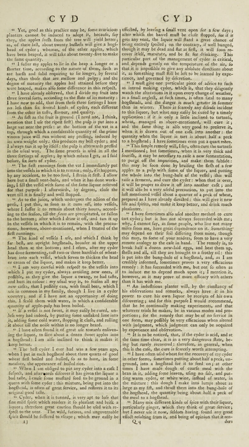 “ Yet, good as this pra£lice may be, fome avaricious planters cannot be induced to adopt it, becaufe, lay they, the apples I'relh from the tree will yield better; as, of theie laft, about twenty bufhels will give a hogf- head of cyder ; whereas, of the other apples, which have been heaped, it will take about twenty-five to make the fame quantity. “ 1 lufler my apples to lie in the heap a longer or a fhorter time, according to the nature of them, fuch as are hatlh and folid requiring to lie longer, by feveral days, than thofe that are mellow and pulpy; and the degree of maturity the apples had attained before they were heaped, makes alfo fome difference in this refpe£t. “ I have already obferved, that I divide my fruit into three feveral forts, according to the ftate of its maturity ; I have now to add, that from thefe three fortings I have no lefs than fix feveral kinds of cyder, each different from the other in taffe, flavour, and quality. “■ As faff as the fruit is ground (I need nfxt, 1 think, mention that 1 ufe the ripeft firll) the pulp is put into a large vat near the prefs : at the bottom of the vat is a tap, through which a coniiderable quantity of the prime vinous juice will run without any prefflng, induced by its own weight only,; this produces my heft cyder ; and 1 always tun it up by itfelf: the pulp is afterwards prefl'ed in the ufual way. T he fame procefs is ufed in all the three fortings of apples; by which means I get, as I faid before, fix forts of cyder. “ The firfl runnings from the vat I immediately put into the veflels in which it is to remain ; only, if it happens, by any accident, to be too foul, I ffrain it firfl. I allow here but a fmall vent-hole, and when it has done work¬ ing, I fill the velfel with fome of the fame liquor referved for that purpofe; I afterwards, by degrees, clofe the vent till it is finally and well flopped. “ As to the juice, which undergoes the adlion of the prefs, I put this, as foon as it runs off, into veflels, where I fuffer it to remain about thirty hours, accord¬ ing to the feafon, till the fisccs are precipitated, or fallen to the bottom; after which I draw it off, and tun it up in the veflels in w'hich it is to remain, with the precau¬ tions, however, above-mentioned, when I treated of the firfl runnings. “ The kind of veflels I ufe, and which I think by far heft, are upright hogflieads, broader at the upper bead than at the bottom; and I often, after my cyder has done fermenting, call two or three handfuls of wheat- brai) into each veflel, which ferves to thicken the head or cream of the liquor, and makes it keep better. “ I am very careful with refpedt to the veflels into which I put my cyder, always avoiding new ones, if poflible, as they give the liquor a twang, or bad tafle, and hurt its colour : my ufual way is, to feafon all my new cafks, that I polTibly can, with fmall beer, which I ufe in common in my family, though I live in a cyder country ; and if 1 have not an opportunity of doing this, I fcald them with water, in which a confiderable quantity of apple-pulp has been boiled. “ If a veflel is not fweet, it may eafily be cured, un- lefs very bad indeed, by putting fome unflaked lime into it, adding fome cold water, flopping it clofe, and rolling it about till the noife within is no longer heard. “ I have often found it of great ufe towards enliven¬ ing the liquor, to flice about a dozen fweet apples into a hogfhead : I am alfo inclined to think it makes it keep better. “ The bcfl cyder I ever had was a few years ago, when I put in each hogfhead about three quarts of good wheat firll boiled and hulled, fo as to have, in fome meafure, the appearance of boiled rice. “ When I am obliged to piit any cyder into a cafk I fufpciSt, and after\*ards difeover it has given the liquor a bad tafle, I caufe fome muftard feed to be ground in a quern with fome cyder : this mixture, being put into the hogfhead, is often of great fervice, and reflores it to its original good tafle. “ Cyder, when it is tunned, is very apt to lofe that fine mild fpirit which renders it fo pleafant and brifle a liquor; therefore great caution fhould be ufed wdth re- ipecl to the vent. The wild, furious, and ungovernable fpirit fhould be fuffered to efcape ; which may eafily be j effiedled, by leaving a fmall vent open for a few days j after which the barrel mull be clofe flopped, for if it gets any vent, the liquor will ftand a great chance of being entirely fpoiled ; on the contrary, if well bunged, though it may be dead and flat at firfl, it will foon re¬ cover itfelf, maturate, and be fit for drinking. This particular part of the management of cyder is critical, and depends greatly on the temperature of the air, fo that it is iinpofliblc to give any abfolute diredtions about it, as fomething mufl flill be left to be learned by expe¬ rience, and governed by diferetion. “ I mufl: give one particular piece of advice to fuch as intend making cyder, which is, that they diligently watch the alterations in it upon every change of weather, as a fmall negledl, at fuch times, is often fatal to many hogfheads, and the danger is much greater in fummer than in winter. There is fcarcely any difeafe incident to this liquor, but what may eafily be cured by a timely application : if it is only a little inclined to tartnefs, wheat, managed as above-mentioned, will cure it; and the fame thing is alfo very good to preferve it, when it is drawn out of one cafk into another; the quantity when the liquor is tart is about half a peck to a hogfhead ; I have fometimes even put a quart more. “ This fimple remedy will, I fay, often cure the tartnefs I mentioned; but fometimes, when it is very thick and fourifh, it may be neceflary to raife a new fermentation, to purge off the impurities, and make them fubfide : this may be foon done by bruifing the flefh of a few apples to a pulp with fome of the liquor, and putting the whole into the bung-hole of the veflel; this will raife a ferment, and cure the cyder: when that is over, it will be proper to draw it off into another cafk ; and it will alfo be a very ufeful precaution, to put into the lafl mentioned veffel about a quarter of a peck of wheat, prepared as I have already diredled ; this will give it new life and fpirits, and make it keep better, and drink much pleafanter. “ I have fometimes alfo ufed another method to cure tart cyder; but it has not always fucceeded with me; why, I cannot fay, as fome people, who live not many miles from me, have great dependence on it. Something may depend on their foil differing from mine, though this may, to fome of your readers, feem to have a very remote analogy to the cafe in hand. The remedy is, to break half a dozen new-laid eggs, and beat them up, (hells and all, till they are brought to a frothy oil; this is put into the bung-hole of a hogfhead, and, as I am credibly informed, fometimes proves a very efficacious remedy : it has fucceeded with me, but not fo often as to induce me to depend much upon it; I mention it, however, as it may prove of more efficacy with others than it has with me. “ An induftrious planter will, by the conflancy of his obfervations and remarks, always have it in his power to cure his own liquor by receipts of his own difeovering; and for this purpofe I would recommend, that he be continually making experiments, and that whatever trials he makes, be in various modes and pro¬ portions ; for the remedy that may be of no fervice in one form, may poffibly be very efficacious when altered with judgment, which judgment can only be acquired by experience and obfervation. “ It is to be noticed, that, if the cyder is acid, and at the fame time clear, it is in a very dangerous Hate, be¬ ing but rarely recovered.: therefore, in general, when this is the cafe, the cure is fcarcely worth attempting. “ I have often ufed wheat for the recovery of my cyder in other forms, fometimes putting about half a peck, un¬ ground, into a hogfhead for it to feed on; at other times I have made dough of coarfe meal with the bran in it, adding fome leaven, ufing no fait, and put¬ ting warm cyder, or white wine, inflead of water, in the mixture : this dough I make into lumps about as large as my fifl, and thrufl them into the bung-hole of the hogfhead, the quantity being about half a peck of the meal to a hogfhead. “ Many mix different kinds of fpice with their liquor, particularly ginger, which they think of great fervice; but I never ufe it now, feldom having found any great effe£l refulting from it, and being of opinion that itren- Q_q ders