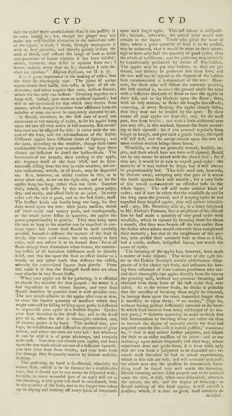 ders the cyder more unwholefome than it can poffibly in its own nature be ; for, though the ginger may not make any very fenfible alteration in the immediate tafte of the liquor, it muif, I think, ftrongly impregnafe it with its fiery particles, and thereby greatly irritate the mafs of blood, and inflame the lungs of luch as drink any quantities of liquor wherein it has been infufed : others, however, may differ in opinion from me: I know, indeed, many that do fo ; therefore I only de¬ clare my opinion.” Mufeum KujVicim^ vol. II. p- 37* It is of great importance in the making of cyder, that the fruit be thoroughly ripe. The juices of unripe apples retain their harfh, four tafte, in fpite of all en¬ deavours, and never acquire that racy, mellow flavour, which the fun only can beftow. Sweating together in a heap w'ill, indeed, give them an artificial ripenefs; but this is not equivalent for that which they receive from nature, which though it receives fome afliitance from the induftry of man,can never be completely imitated by art. It fhould, therefore, be the firft care of every one concerned in the making of cyder, to let his apples hang upon the tree till they arrive at full maturity. But no cer¬ tain time can be afligned for this : it varies with the na¬ ture of the fruit, and the circumftances of the feafon. Different apples have different times of ripening; and the fame, according to the weather, change their times confiderably from one year to another : but figns there always are fufficient to direft the hufbandman. 1 he brownnefs of the kernels, their rattling in the apple, the fragrant fmell of the fruit itfelf, and its Ipon- taneoufly falling from the tree in calm weather, are cer¬ tain indications, which, in all kinds, may,be depended on. It is, however, an ufeful caution in this, as in every other cafe, to err on the right-fide, and to let the apples hang too long, rather than too little. Summer fruit, indeed, will fuffer by this method, grow pulpy, dry, and mealy, and afford little or no juice. In every other cafe the rule is good, and in the beft fruits, moft. The harfher kinds can hardly hang too long, for they daily mend upon the tree ; their juices mellow, throw off their crude and watery parts, and confequently, as the crude juices leffen in quantity, the apples im¬ prove proportionably in quality. They may hang upon the tree as long as the weather can be expefted to con¬ tinue open : but fevere froft fhould be moft carefully avoided, becaufe it deftroys the texture of the fruit fo much, that even cold water, the only remedy in fuch cafes, W'ill not reftore it to its former ftate : for as all fluids enlarge their dimenfions when frozen, the contain¬ ing veffels of all fucculent fubftances muft be thereby burff, and this has upon the fruit an effeft flmilar to a bruife, or any other caufe that deftroys the veftels, whereby the extravafated liquors foon putrify. From this caufe it is that the ftrongeft foreft trees are often rent afunder in very fevere frofts. When your apples are fit for gathering, it is effential to choofe dry weather for that purpofe : for water is a bad ingredient in all vinous liquors, and your fruit fhould therefore be guarded from it with peculiar care. The wet which adheres to the apples after rain or dew, or even the fmaller quantity of moifture which they might contrail by falling or lying upon grafs, is fufficient to iinpoverifti your cyder in a fenfible degree. Gather your fruit therefore in the drieft day, and in the drieft part of it, when the dew is thoroughly exhaled, and, ot choice, gather it by hand. This method may, per¬ haps, be troublcfome and difficult in plantations of great extent, and where the trees are very tall ; but wherever it can be ufed it is of great advantage, and certainly quits coft. You then can choofe your apples, and leave upon the tree thofe which are not of a fufficient ripenefs: you fave your fruit from bruifes, and your trees from the damage they frequently receive by violent unlkilful Ihakine. ^ O I he gathering by hand is fo eflential, efpecially for w inter fruit, which is to be fwcated for a confiderable time, that it fhould not by any means be difpenfed with ; becaufe, as every wounded part of an apple will rot in the (wearing, a very great lofs muft be occafioned, both in the quantity of the fruit, and in the longer time taken up in wiping and rubbing off every fpeck of rottennefs upon each finglc apple. This laft labour is indlfpenri- ble ; becaufe, otherwife, the putrid taint would ever remain in the liquor. '1 hofe who ple:td the want of time, where a great quantity of fruit is to be prefl'ed, may be anfwered, that it would be more to their advan¬ tage to have only half the quantity of good cyder, than the whole of indifferent; and the gathering may certainly be expeditioufly performed by means of ftep-laddcrs. I'he apples may be put into bafkets, as they are ga¬ thered, and thereby be preferved free from hurt, and the tree will not be injured as the fupport of the ladders here recommended is independant of the tree. How¬ ever, for thofe who w'ill follow the contrary praclice, the beft method is, to cover the ground under the trees with a fufficient thicknefs of ftraw to (ave the apples in their fall, and to lay blankets upon the ftraw; then, with an eafy motion, to fhake the boughs fucceffively, removing, at every fhaking, the apples already fallen, that they may not be bruifed by the next. By thel'e means all your apples are kept dry, and, for the moft part, free from bruifes ; and with a little additional care you may alfo, in this method, feparate the fruits accord¬ ing to their ripenefs : for if you proceed regularly from bough to bough, and give each a gentle fwing, the ripeft will fall firft, and the unripe remain upon the tree till more violent motion brings them down. Windfalls, as they are generally termed, bruifed, ap¬ ples, and thofe which have not been well ripened, fhould not by any means be mixed with the choice frui:-; for if they are, it would be in vain to expe£t good cyder: the quantity of it may indeed be large, but it will always be proportionably bad. 7'his fruit need not, however, be thrown away, excepting only that part of it where the bruife appears black and mouldy; for a very little of this would communicate an oftenfive tafte to the whole liquor. The reft will make inferior kinds of cyder; and if care be taken that the windfalls do not lie too long upon the ground, and if keeping cyder be not expedled from bruifed apples, they will anfwer tolerably well : nay, Mr. Newburg tells us, in a letter fubjoined to Mr. Evelyn’s Pomona, that a neighbour of his affiired him he had made a quantity of very good cyder with windfalls, which he ripened by fweating them for about a month, that they were beaten off the tree earlier than the feafon when nature would otherwife have compleated their maturity ; but that all the neighbours of this per- fon, who preffed their untimely fruit as foon as it fell, had a crude, auftere, indigefted liquor, not worth the name of cyder. The fweating of the apples has, however, been made a matter of fome difpute. The writer of the 24th let¬ ter in the Dublin Society’s weekly obfervations difap- proves of it for choice ripe fruit, and inftances his hav¬ ing been informed of fome curious gentlemen who car¬ ried their thoroughly ripe apples diredlly from the tree to the grinding mill, without any previous fweating, and obtained from them fome of the beft cyder they ever tailed. As to the winter fruits, he thinks it probable that the neceffity of fweating them might be removed, by leaving them upon the trees, fomewhat longer than is necefi’ary to ripen them; “ no reafon,” (fays he, without having perhaps fufficiently attended to the bene¬ fit which fruit receives from beintr difeharged of its wa- tery parts,) “ hitherto appearing to make us think that this fermentation by fweating ferves any other ufc than to increafe the degree of maturity which the fruit had acquired upon the tree.—It is indeed poffible,” continues he, “ that it may anfwer farther purpofes, and difpofe the fruit to an eafier emiffion of its juices : and as our reafonings upon nature frequently lofe their way, where experience does not guide them, it is from trials only that we can form a judgment to be depended on : re- courfe muft therefore be had to adlual experiments, which in this cafe arc eafy, and will certainly quit coft: for which ever way the queftion be determined, fome- thing muft be found very well worth the knowing. Should fweating anfwer fome purpofe not to be attained upon the tree, it will, when once difeovered, afeertain the nature, the ufe, and the degree of fweaiing : or Ihould nothing of this kind appear, it will correifl a pravffice, which, if it does no good, muft certainly do raifehief :