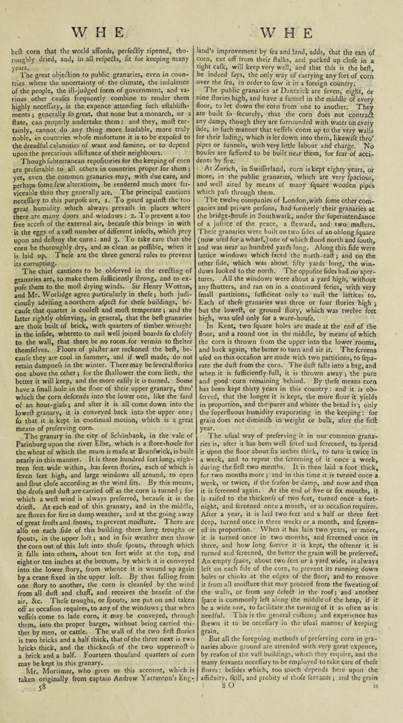 beft corn that the world affords, perfectly ripened, tho¬ roughly dried, and, in all refpeds, fit for keeping many years. I'he great objecStion to public granaries, even in coun¬ tries where the uncertainty of the climate, the indolence of the people, the ill-judged form of government, and va¬ rious other caufes frequently combine to render them highly neceflary, is the expence attending fuch eftablifh- ments; generally fo great, that none but a monarch, or a ftate, can properly undertake them: and they, moft cer¬ tainly, cannot do any thing more laudable, more truly noble, in countries whofe misfortune it is to be expofed to the dreadful calamities of want and famine, or to depend upon the precarious affiftance of their neighbours. Though fubterranean repofitories for the keeping of corn are preferable to all others in countries proper for them; yet, even the common granaries may, with due care, and perhaps fome few alterations, be rendered much more fer- viceable than they generally are. The principal cautions neceflary to this purpofe are, i. To guard againft the too great humidity which always prevails in places where there are many doors and windows: 2. I'o prevent a too free accefs of the external air, becaufe this brings in with it the eggs of avaft number of different infedfs, which prey upon and deftroy the corn : and 3. To take care that the corn be thoroughly dry, and as clean as poffible, when it is laid up. Thefe are the three general rules to prevent its corrupting. The chief cautions to be obferved in the eredling of granaries are, to make them fufficiently ftrong, and to ex- pofe them to the moft drying winds. Sir Henry Wotton, and Mr. Worlidge agree particularly in thefe; both judi- cioufly advifing a northern afpedl; for thefe buildings, be¬ caufe that quarter is cooleft and moft temperate ; and the latter rightly obferving, in general, that the beft granaries are thofe built of brick, with quarters of timber wrought in the infide, whereto to nail well joined boards fo clofely to the wall, that there be no room.for vermin to fhelter themfelves. Floors of plafter are reckoned the beft, be¬ caufe they are cool in fummer, and if well made, do not retain dampnefs in the winter. There may be feveral ftories one above the other; for the fhallower the corn lieth, the better it will keep, and the more eafily it is turned. Some have a fmall hole in the floor of their upper granary, thro’ which the corn defeends into the lower one, like the fand of an hour-glafs; and after it is all comedown into the loweft granary, it is conveyed back into the upper one; fo that it is kept in continual motion, which is a great means of preferving corn. The granary in the city of Schonbank, in the vale of Parinburg upon the river Elbe, which is a ftore-houfe for the wheat of which the mum is made at Brunfwick, is built nearly in this manner. It is three hundred feet long, eigh¬ teen feet wide within, has feven ftories, each of which is feven feet high, and large windows all around, to open and fliut clofe according as the wind fit^. By this means, the drofs and duft are carried off as the corn is turned ; for which a weft wind is always preferred, becaufe it is the drieft. At each end of this granary, and in the middle, are ftoves for fire in damp weather, and at the going away of great frofts and fnows, to prevent moifture. There are alfo on each fide of this building three long troughs or fpouts, in the upper loft; and in fair weather men throw the corn out of this loft into thofe fpouts, through which it falls into others, about ten feet wide at the top, and eight or ten inches at the bottom, by which it is conveyed into the lower ftory, from whence it is wound up again by a crane fixed in the upper loft. By thus falling from one ftory to another, the corn is cleanfed by the wind from all duft and chaff, and receives the benefit of the air. See. Thefe troughs, or fpouts, are put on and taken off as occafion requires, to any of the windows ; that when veflels come to lade corn, it may be conveyed, through them, into the proper barges, without being carried thi¬ ther by men, or cattle. The wall of the two firft ftories is two bricks and a half thick, that of the three next is two bficks thick, and the thicknefs of the two uppermoft is a brick and a half. Fourteen thoufand quarters of corn may be kept in this granary. Mr. Mortimer, who gives us this account, which is taken originally from captain Andrew Yarranton’s Eng- 58 land’s improvement by fea and land, adds, that the ears of corn, cut off from their ftalks, and packed up clofe in a tight cafk, will keep very well, and that this is the beft, he indeed fays, the only way of carrying any fort of corn over the fea, in order to fow it in a foreign country. The public granaries at Dantzick are feven, eight, or nine ftories high, and have a funnel in the middle of every floor, to let down the corn from one to another. They are built fo fecurely, that the corn does not contradl any damp, though they are furrounded with water on every fide, in fuch manner that veffels come up to the very walls for their lading, which is let down into them, likewife thro’ pipes or funnels, with very little labour and charge. No houfes are fuftered to be built near them, for fear of acci¬ dents by fire. At Zurich, in Swiffcrland, corn is kept eighty years, or more, in the public granaries, which are very fpacious, and well aired by means of marry fquare wooden pipes which pafs through them. The twelve companies of London,with fome other com¬ panies and private perfons, had formerly their granaries at the bridge-heufe in Southwark, under the fuperintendance of a juftice of the peace, a fteward, and two mafters. Thefe granaries were built on two fides of an oblong fquare (now ufed for a wharf,) one of which flood north and foutb, and was near an hundred yards long. Along this fide were lattice windows which faced the north-eaft; and on the other fide, which was about fifty yards long, the win¬ dows looked to the north. The oppofite fides had no aper¬ tures. All the windows were about a yard high, without any fhutters, and ran on in a continued feries, with very fmall partitions, fufHcient only to nail the lattices to. Each of thefe granaries was three or four ftories high ; but the loweft, or ground ftory, which was twelve feet high, was ufed only for a ware-houfe. In Kent, two fquare holes are made at the end of the floor, and a round one in the middle, by means of which the corn is thrown from the upper into the lower rooms, and back again, the better to turn and air it. The fereens ufed on this occafion are made with two partitions, to fepa- rate the duft from the corn. 1 he duft falls into a bag, and when it is fufficiently full, it is thrown away; the pure and good corn remaining behind. By thefe means corn has been kept thirty years in this country; and it is ob¬ ferved, that the longer it is kept, the more flour it yields in proportion, and the purer and whiter the bread is ; only the fuperfluous humidity evaporating in the keeping: for grain does not diminifh in weight or bulk, after the firft year. The ufual way of preferving it in our common grana¬ ries is, after it has been well fitted and fereened, to fpread it upon the floor about fix inches thick, to turn it twice in a week, and to repeat the fereening of it once a week, during the firft two months. It is then laid a foot thick, for two months more ; and in this time it is turned once a week, or twice, if the feafon be damp, and now and then it is fereened again. At the end of five or fix months, it is raifed to the thicknefs of two feet, turned once a fort¬ night, and fereened once a month, or as occafion requires. After a year, it is laid two feet and a half or three feet deep, turned once in three weeks or a month, and fereen¬ ed in proportion. When it has lain two years, or more, it is turned once in two months, and fereened once in three, and how long foever it is kept, the oftener it is turned and fereened, the better the grain will be preferved. An empty fpacc, about two feet or a yard wide, is always left on each fide of the corn, to prevent its running down holes or chinks at the edges of the floor, and to remove it from all moifture that may proceed from the fweatingof the walls, or from any defedt in the roof; and another fpace is commonly left along the middle of the heap, if it be a wide one, to facilitate the turning of it as often as is needful. This is the general enftom; and experience has fhewn it to be neceffary in the ufual manner of keeping grain. But all the foregoing methods of preferving corn in gra¬ naries above ground are attended with very great expence, by reafon of the vaft buildings, which they require, and the many fervants neceflary to be employed to take care of thefe ftores: befides which, too much depends here upon the affiduity, fkill, and probity of thofe fervants; and the grain SO is