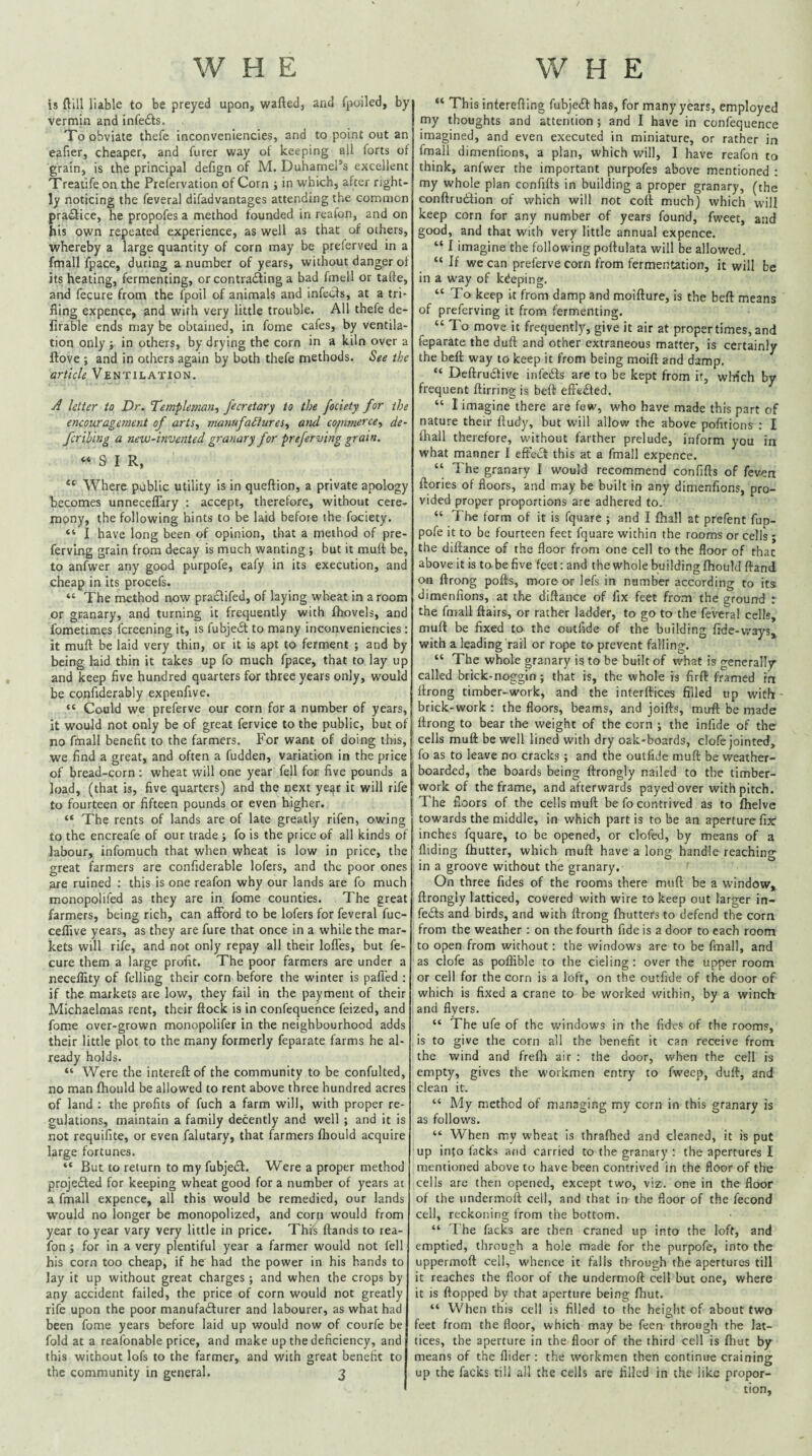 is ftill liable to be preyed upon, wafted, and fpoiled, by vermin and infedis. , Xo obviate thefe inconveniencies, and to point out an eafier, cheaper, and furer way of keeping all forts of grain, is the principal defign of M. Duhamel’s excellent Treatife on the Prefervation of Corn j in which, after right¬ ly noticing the feveral difadvantages attending the common practice, he propofes a method founded in reafon, and on his own repeated experience, as well as that of others, whereby a large quantity of corn may be preferved in a fmall fpace, during a number of years, without danger of its heating, fermenting, or contra^ing a bad fmell or tafte, and fecure from the fpoil of animals and infecfs, at a tri¬ fling expence, and with very little trouble. All thefe de- firable ends may be obtained, in fome cafes, by ventila¬ tion only j in others, by drying the corn in a kiln over a ftove ; and in others again by both thefe methods. See the article Ventilation. A letter to Dr. Templeman., fecretary to the fociety for the encouragement of arts, manufaSiures, and co^nmerce, de¬ fer thing a new-invented granary for preferving gram. “SIR, “ Where public utility is in queftion, a private apology becomes unneceflary : accept, therefore, without cere- mpny, the following hints to be laid before the fociety. “ I have long been of opinion, that a method of pre- fervlng grain from decay is much wanting ; but it muft be, to anfwer any good purpofe, eafy in its execution, and cheap in its procefs. “ The method now pra£lifed, of laying wheat in a room or granary, and turning it frequently with (hovels, and fometimes (creening it, is fubje(St to many inconveniencies: it muft be laid very thin, or it is apt to ferment ; and by being laid thin it takes up fo much fpace, that to lay up and keep five hundred quarters for three years only, would be confiderably expenfive. “ Could we preferve our corn for a number of years, it would not only be of great fervice to the public, but of no fmall benefit to the farmers. For want of doing this, we find a great, and often a fudden, variation in the price of bread-corn : wheat will one year fell for five pounds a load, (that is, five quarters) and the next ye^r it will rife to fourteen or fifteen pounds or even higher. “ The rents of lands are of late greatly rifen, owing to the encreafe of our trade; fo is the price of all kinds of labour, infomuch that when wheat is low in price, the great farmers are confiderable lofers, and the poor ones are ruined ; this is one reafon why our lands are fo much monopolifed as they are in fome counties. The great farmers, being rich, can afford to be lofers for feveral fuc- ceflive years, as they are fure that once in a while the mar¬ kets will rife, and not only repay all their Ioffes, but fe¬ cure them a large profit. The poor farmers are under a neceflity of felling their corn before the winter is pafTed : if the markets are low, they fail in the payment of their Michaelmas rent, their ftock is in confequehce feized, and fome over-grown monopolifer in the neighbourhood adds their little plot to the many formerly feparate farms he al¬ ready holds. “ Were the intereftof the community to be confulted, no man (hould be allowed to rent above three hundred acres of land ; the profits of fuch a farm will, with proper re¬ gulations, maintain a family decently and well ; and it is not requifite, or even falutary, that farmers (liould acquire large fortunes. “ But to return to my fubje£l:. Were a proper method projedted for keeping wheat good for a number of years at a fmall expence, all this would be remedied, our lands would no longer be monopolized, and corn would from year to year vary very little in price. This (lands to rea¬ fon ; for in a very plentiful year a farmer would not fell his corn too cheap, if he had the power in his hands to lay it up without great charges; and when the crops by any accident failed, the price of corn would not greatly rife upon the poor manufadlurer and labourer, as what had been fome years before laid up would now of courfe be fold at a reafonable price, and make up the deficiency, and this without lofs to the farmer, and with great benefit to the community in general. 3 “ This interefting fubje£l has, for many years, employed my thoughts and attention ; and I have in confequence imagined, and even executed in miniature, or rather in fmall dimenfions, a plan, which will, I have reafon to think, anfwer the important purpofes above mentioned : my whole plan confifts in building a proper granary, (the conftrudion of which will not colt much) which will keep corn for any number of years found, fweet, and good, and that with very little annual expence. “ I imagine the following poftulata will be allowed. “ If we can preferve corn from fermentation, it will be in a way of keeping, “To keep it from damp and moifture, is the beft means of preferving it from fermenting. “ To move it frequently, give it air at proper times, and feparate the duft and other extraneous matter, is certainly the beft way to keep it from being moift and damp. “ Deftruclive infedts are to be kept from if, wHch by frequent ftirring is beft eft'tdled. “ I imagine there are few, who have made this part of nature their ftudy, but will allow the above pofitions ; I (liall therefore, without farther prelude, inform you in what manner I effect this at a fmall expence. “ The granary I would recommend confifts of fev^n (lories of floors, and may be built in any dimenfions, pro¬ vided proper proportions are adhered to. “ The form of it is fquare ; and I (hall at prefent fup- pofe it to be fourteen feet fquare within the rooms or cells ; the diftance of the floor from one cell to the floor of that above it is to be five feet: and the whole building fhould (land on ftrong pods, more or lefs in number according to its dimenfions, at the diftance of fix feet from the ground : the fmall (lairs, or rather ladder, to go to the feveral cells, muft be fixed to the outfide of the building fide-ways,, with a leading rail or rope to prevent falling. “ The whole granary is to be built of what is generally called brick-noggin; that is, the whole is firft framed in llrong timber-work, and the interftices filled up with brick-work : the floors, beams, and joifts, muft be made (Irong to bear the weight of the corn ; the infide of the cells muft be well lined with dry oak-boards, clofe jointed, fo as to leave no cracks; and the outfide muft be weather- boarded, the boards being ftrongly nailed to the timber- work of the frame, and afterwards payed over with pitch. The floors of the cells muft be fo contrived as to (helve towards the middle, in which partis to be an aperture fix inches fquare, to be opened, or clofed, by means of a Aiding (hutter, which muft have a long handle reaching in a groove without the granary. On three fides of the rooms there muft be a window, ftrongly latticed, covered with wire to keep out larger in- fecSls and birds, and with ftrong (butters to defend the corn from the weather : on the fourth fide is a door to each room to open from without; the windows are to be fmall, and as clofe as poflible to the deling: over the upper room or cell for the corn is a loft, on the outfide of the door of which is fixed a crane to be worked within, by a winch and flyers. “ The ufe of the windows in the fides of the rooms, is to give the corn all the benefit it can receive from the wind and fre(h air ; the door, when the cell is empty, gives the workmen entry to fweep, duft, and clean it. “ My method of managing my corn in this granary is as follows. “ When my wheat is thralhed and cleaned, it is put up into lacks and carried to the granary : the apertures I mentioned above to have been contrived in the floor of the cells are then opened, except two, viz. one in the floor of the undermoft cell, and that in the floor of the fecond cell, reckoning from the bottom. “ 1 he facks are then craned up into the loft, and emptied, through a hole made for the purpofe, into the uppermoft cell, whence it falls through the apertures till it reaches the floor of the undermoft cell but one, where it is Hopped by that aperture being (hut. “ When this cell is filled to the height of about two feet from the floor, which may be feen through the lat¬ tices, the aperture in the floor of the third cell is (liut by means of the Aider: the workmen then continue craining up the facks till all the cells are filled in the like propor¬ tion.