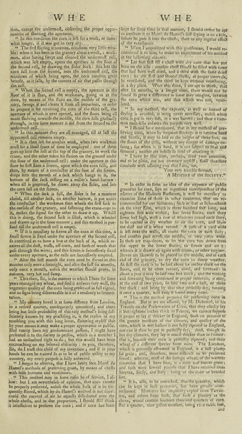 tion, except the undermofl, obfervlng the proper oppor¬ tunities of fhutting the apertures. “ In this condition the corn is left for a week, or fome- what longer, if it was got in very dry. “ The firfl ftirring it receives, occafions very little trou¬ ble : when it has been in the granary about a week, a work¬ man, after having fwept and cleaned the undermoft cell, which was left empty, opens the aperture in the floor of the fecond cell, by drawing the Aider back: this lets the corn fall from the fecond, into the undermoft cell, the windows of which being open, the corn receives great benefit, as it falls, by the current of air that pafles through the cell. “ When the fecond cell is empty, the aperture in the floor of it is fhut, and the workman, going in at the door, by means of the flairs on the outfide of the gra¬ nary, fweeps it and cleans it from all impurities, in order to prepare it for receiving the corn of the third cell, the aperture of which is next opened, and the floors being all made (helving towards the middle, the corn falls gradually through, in the fame manner it did from the fecond to the undermoft cell. “ In this manner they are all managed, till at laft the uppermoft cell remains empty. “ It is then left for another week, when two workmen muft for a fmall fpace of time be employed ; one of them goes up into the loft at the top of the granary, to work the crane, and the other takes his ftation on the ground under the floor of the undermoft cell; under the aperture in this floor he firft fixes a fcreen, upon which the corn falls, and then, by means of a conduftor at the foot of the fcreen, drops into the mouth of a fack which hangs to it, the bottom of the fack refting on a millet’s hand-barrow : when all is prepared, he draws away the Aider, and lets the corn fall on the fcreen. “ When the fack is full, the Aider is for a moment clofed, till another fack, on another barrow, is put under the condudfor': the workman then wheels the firft fack to the outfide of the granary, and faftening the crane-rope to it, makes the fignal for the other to draw it up. Whilit this is doing, the fecond fack is filled, which is wheeled and drawn up in the fame manner j and this method is pur- fued till the undermoft cell is empty. “ If it is neceflary to fcreen all the corn at this time, a fmall fcreen is fixed under the aperture of the fecond cell, fo contrived as to have a box at the back of it, which re¬ ceives all the duft, tralh, off-corn, and feeds of weeds that pafs through the wires; and this fcreen is fucceflively fixed under every aperture, as the cells are fucceflively emptied. “ After the firft month the corn need be ftirred in this manner only once a fortnight, and after the firft fix months, only once a month, unlefs the weather (hould prove, in autumn, very hot and damp. “ This then. Sir, is the manner in which I have for fome years managed my wheat, and find it anfwcrs very well, the vegetative quality of the corn being preferved in full vigour, and no figns being difcoverable in it of a tendency to fermen - tation. “ My country hovel is at fome diftance from London, in a retired quarter, confequently unnoticed; and there being but little probability of this eafy method’s being fuf- ficiently known by my praflifing it, is the reafon of my troubling you with this long letter, flattering myfelf that by your means it may make a proper appearance in public. Had vanity been my predominant paflion, I might have prefented it to the fociety in perfon, which as a member I had an undoubted right to do ; but this would have been encroaching on my beloved obfeurity : to you, therefore, Sir, do I truft this child of my invention ; and it in your hands he can be trained fo as to be of public utility to my country, my every purpofe is fully anfwered. “ I forgot to oblerve, that I have lately feen Monf. du Hamel’s methods of preferving grain, by means of chefts with falfe bottoms and ventilators. “ This method may in fome cafes be of fervice, I al¬ low: but I am neverthelefs of opinion, that corn cannot be properly preferved, unlefs the whole hulk of it be fre¬ quently ftirred, which by du Hamel’s method is not done ; could the current of air be equally diftributed over the whole chefts, and in due proportion, I (hould ftill think it infufEcienc to preferve the corn ; and if corn has been kept for fome time in that manner, I (hould rather be apt to attribute it to Monf. du Hamel’s firft drying it on a kiln, before he puts it into the chefts, than to any regular efFedl of the ventilators. “ Were I acquainted with this gentleman, I would re¬ commend it to him, to make an experiment of his method in the following nianner. “ Let him firft fill a cheft with dry corn that has not been bn the kiln : another cheft fltbuld be filled with fome (hat had been well dried, and a third with the fame dried corn : let the (lift and fdcond chefts, at proper intervals, be ventilated, and the third be kept without ventilating, in a dry place. X¥ere this done, I am apt to think, that after fix months, or a longer time, there would not be found fo great a difl^erence as fome may imagine, betwixt the corn which Was, and that which was nor, venti¬ lated. “ In my method, the expence, as well as hazard of drying is avoided, it being never neceflary, unlefs when corn is got in very foft, in a w'et harveft ; and then a com¬ mon malt-kiln anfwers the purpeffe very well. “ I (hould have mentioned, that ih my method of pre¬ ferving corn, when by frequent ftlrrings it is become hard and brittle, it may be laid to the height of three feet, on the floors of the cells, without any danger of damage en- fuing ; for when it is hard, it is not fubjciSt to heat and ferment ; neither are infe6fs fo fond of attacking it. “ I have by this time, perhaps, tired your attentioit, and to be plain, am not iinweary myfelf; fliall therefore conclude with afTuringyou that I am, Sir, Your very humble fervant, A Member of the Society. *' In order to form an idea of the expence of public granaries for corn, fays an ingenious correfpondent of the editors of the Mufeum Rufticum, it will be neceflary to examine forhe of thofe in other countries, that are rea commended for our imitation; fuch as'that at Schoonbank on the river Elbe, which is three hundred feet loiig, and eighteen feet wide within; has feven (lories, each (lory (even feet high, with a row of windoy/s round each (lory, to be opened in dry weather to air the corn, and blow the duft out of it when turned. A path of a yard vvidd is left next the walls, all rourld the corn in each ftbfy; and another path acrofs the middle, of two yai*ds wide. In thefe are trap-doors, to let the corn fun down froni the upper to the lower (lories, to fcreen and air it: whence it is drawn up again with cranes, or other engines. Stoves are likewife to be placed in the middle, and at each end of the granary, to dry the corn in damp weather. At firft the corn is to be laid about fix inches thick on the floors, and, to be often turned, aired, and fereened : in about a year it may be laid' two feet thick ; and the turning and fereening being continued at proper intervals, it may, at the end of two years, be laid two and a half, or three feet thick : and being by that time perfe£liy dry, turning it once a quarter, will keep it found many years. “ I'his is the method propofed for preferving corn in England. But as we are affiired, by M. Duhamel, in his Treatife on the Prelervation of Corn, that they ufuaily lay it but eighteen inches thick in France, we cannot fuppbfe it proper to lay it thicker in England, both on account of the greater moifture of our climaic, and quality of the corn, which in wet feafons is not fully ripened in England, nor can it then begot in perfeclly dry. And, though in hot dry climates, they lay it much thicker than in France: that is, becaufe their corn is perfedlly ripened ; and their wheat of a different fpecies from ours. The Lammas, which is generally efteemed in England, is a full plump fat grain ; and, therefore, more difficult to bfe preferved found : whereas, mod of the foreign wheat, of the warmer countries that 1 have feen, is a drier and harder grain ; and fuch were feveral parcels that I have received from Smyrna, Sicily, and Italy : bei.ng of the cone or bearded fort. “ It is, alfo, to be remarked, that the quantity, which can be kept in fuch granaries, has been greatlv over¬ reckoned. Mortimer has implicitly copied from Yarran- ton, and others from both, that fuch a granary as the above, would contain fourteen thoufand quarters of corn. But a quarter, nine gallon mcafure, being 11.2 cubic feet,