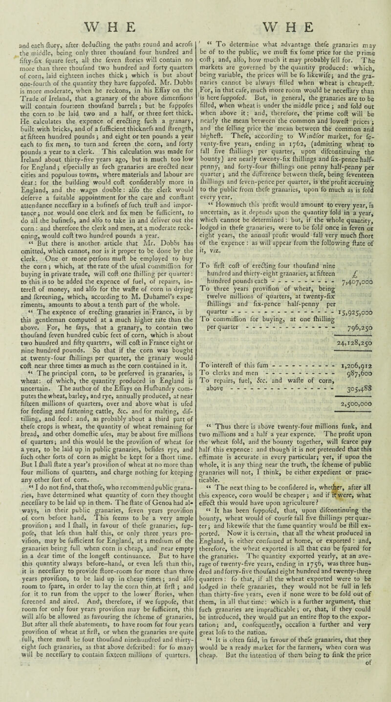 and each flory, after deducting the paths round and acrofs the middle, being only three thoufand four hundred and fifty-fix fquare feet, all the feven ftories will contain no more than three thoufand two hundred and forty quarters of corn, laid eighteen inches thick; which is but about one-fourth of the quantity they have fuppofed. Mr. Dobbs is more moderate, when he reckons, in his Eflay on the Trade of Ireland, that a granary of the above dimenfions will contain fourteen thoufand barrels; but he fuppofes the corn to be laid two and a half, or three feet thick. He calculates the expence of ere£ling fuch a granary, built with bricks, and of a fufficient thicknefs and ftrength, at fifteen hundred pounds; and eight or ten pounds a year each to fix men, to turn and fcreen the corn, and forty pounds a year to a clerk. This calculation was made for Ireland about thirty-five years ago, but is much too low for England; efpecially as fuch granaries are ere£fed near cities and populous towns, where materials and labour are dear: for the building would coft confiderably more in England, and the wages double; alfo the clerk would deferve a fuitable appointment for the care and conftant attendance neceffary in a bufinefs of fuch truft and impor¬ tance ; nor would one clerk and fix men be fufficient, to do all the bufinefs, and alfo to take in and deliver out the corn : and therefore the clerk and men, at a moderate reck¬ oning, would coft two hundred pounds a year. “ But there is another article that Mr. Dobbs has omitted, which cannot, nor is it proper to be done by the clerk. One or more perfons muft be employed to buy the corn ; which, at the rate of the ufual commiffion for buying in private trade, will coft one fhilling per quarter: to this is to be added the expence of fuel, of repairs, in- tereft of money, and alfo for the wafte of corn in drying and fkreening, which, according to M. Duhamel’s expe¬ riments, amounts to about a tenth part of the whole. “ The expence of ereifting granaries in France, is by this gentleman computed at a much higher rate than the above. For, he fays, that a granary, to contain two thoufand feven hundred cubic feet of corn, which is about two hundred and fifty quarters, will coft in France eight or nine hundred pounds. So that if the corn was bought at twenty-four ftiillings per quarter, the granary would coft near three times as much as the corn contained in it. “ The principal corn, to be preferved in granaries, is wheat; of which, the quantity produced in England is uncertain. The author of the Effays on Hufbandry com¬ putes the wheat, barley, and rye, annually produced, at near fifteen millions of quarters, over and above what is ufed for feeding and fattening cattle, &c. and for malting, dif- tilling, and feed: and, as probably about a third part of thefe crops is wheat, the quantity of wheat remaining for bread, and other domeftic ufes, may be about five millions of quarters; and this would be the provifion of wheat for a year, to be laid up in public granaries, befides rye, and fuch other forts of corn as might be kept for a fhort time. But I fhall ftate a year’s provifion of wheat at no more than four millions of quarters, and charge nothing for keeping any other fort of corn. “ I do not find, that thofe, who recommend public grana¬ ries, have determined what quantity of corn they thought neceffary to be laid up in them. The ftate of Genoa had al¬ ways, in their public granaries, feven years provifion of corn before hand. This feems to be a very ample provifion; and I fhall, in favour of thefe granaries, fup- pofe, that lefs than half this, or only three years pro¬ vifion, may be fufficient for England, at a medium of the granaries being full when corn is cheap, and near empty in a dear time of the longeft continuance. But to have this quantity always before-hand, or even lefs than this, it is neceffary to provide ftore-room for more than three years provifion, to be laid up in cheap times; and alfo room to fpare, in order to lay the corn thin at firft ; and for it to run from the upper to the lower ftories, when fereened and aired. Anff, therefore, if we fuppofe, that room for only four years provifion may be fufficient, this will alfo be allowed as favouring the fcheme of granaries. But after all thefe abatements, to have room for four years provifion of wheat at firft, or when the granaries are quite full, there muft be four thoufand ninehuiidred and thirty- eight fuch granaries, as that above deferibed; for fo many will be necefiary to contain fixteen millions of quarters. ' “ To determine what advantage thefe granaries may be of to the public, we muft fix fome price for the prime coft; and, alfo, how much it may probably fell for. The markets are governed by the quantity produced: which, being variable, the prices will be fo likewife; and the gra¬ naries cannot be always filled when wheat is cheapeft. For, in that cafe, much more room would be neceffary than is here fuppofed. But, in general, the granaries are to be filled, when wheat is under the middle price ; and fold out when above it: and, therefore, the prime coft will be nearly the mean between the common and loweft prices; and the felling price the mean between the common and higheft. Thefe, according to Windfor market, for fe- venty-five years, ending in 1762, (admitting wheat to fall five {hillings per quarter, upon difeontinuing the bounty) are nearly twenty-fix {hillings and fix-pence half¬ penny, and forty-four {hillings one penny half-penny per quarter; and the difference between thefe, being feventeen {hillings and feven-pence per quarter, is the profit accruing to the public from thefe granaries, upon fo much as is fold every year. “ JHowmuch this profit w'ould amount to every year, is uncertain, as it depends upon the quantity fold in a year, which cannot be determined ; but, if the whole quantity, lodged in thefe granaries, were to be fold once in feven or eight years, the annual profit would fall very much fhort of the expence : as will appear from the following ftate of it, viz. To firft coft of ere(fting four thoufand nine hundred and thirty-eight granaries, at fifteen hundred pounds each - -- -- -- -- - 7,407,000 To three years provifion of wheat, being twelve millions of quarters, at twenty-fix {hillings and fix-pence half-penny per quarter.-.-- - 15,925,000 To commiffion for buying, at one fhilling per quarter.---- - — 796,250 24,128,250 To intereft of this fum - -- -- -- -- - 1,206,9 r2 To clerks and men - -- -- -- -- -- 587,600 To repairs, fuel, &c. and wafte of corn, above ---------------- 305,488 2,500,000 “ Thus there is above twenty-four millions funk, and two millions and a half a year expence. The profit upon the wheat fold, and the bounty together, will fcarce pay half this expence; and though it is not pretended that this eftimate is accurate in every particular; yet, if upon the whole, it is any thing near the truth, the fcheme of public granaries will not, I think, be either expedient or prac¬ ticable. “ The next thing to be confidered is, whether, after all this expence, corn would be cheaper; and if it were, what effe£l this would have upon agriculture.? “ It has been fuppofed, that, upon difeontinuing the bounty, wheat would of courfe fall five {hillings per quar¬ ter; and likewife that the fame quantity would be ftill ex¬ ported. Now it is certain, that all the wheat produced in England, is either confumed at home, or exported : and, therefore, the wheat exported is all that can be fpared for the granaries. The quantity exported yearly, at an ave¬ rage of twenty-five years, ending in 1756, was three hun¬ dred and forty-five thoufand eight hundred and twenty-three quarters : fo that, if all the wheat exported w'ere to be lodged in thefe granaries, they would not be full in lefs than thirty-five years, even if none were to be fold out of them, in all that time: which is a further argument, that fuch granaries are impracticable; or, that, if they could be introduced, they would put an entire ftop to the expor¬ tation; and, confequently, occafion a further and very great lofs to the nation. “ It is often faid, in favour of thefe granaries, that they would be a ready market for the farmers, when corn was cheap. But the intention of them being to fink the price