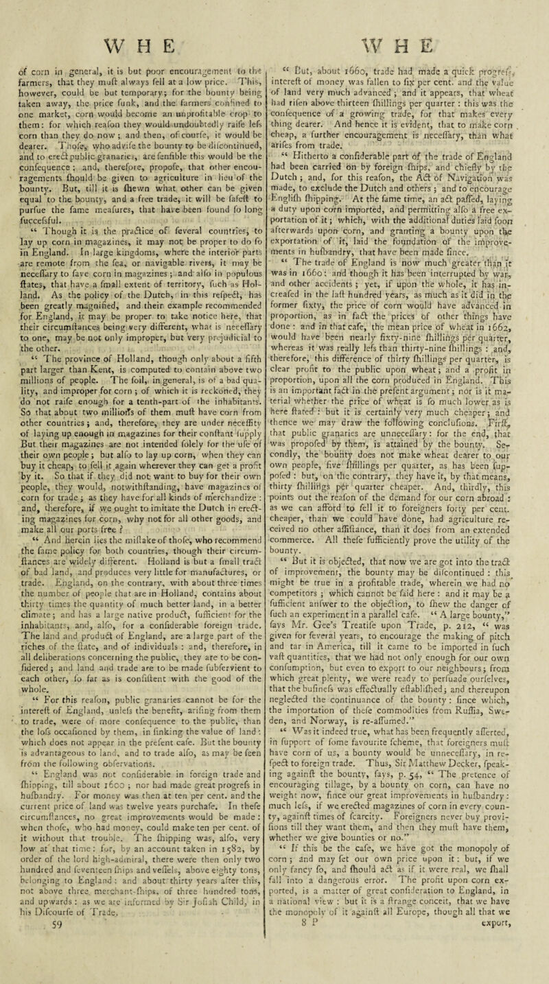of corn in general, it is but poor encouragement to th-t farmers, that they muft always fell at a low price. This, however, could be but temporary; for the bounty being taken away, the price funk, and the farmers confined to one market, corn would become an unprofitable crop to them: for which reafon they would undoubtedly raife lefs corn than they do now;, and then, ofcourfe, it would be dearer. Thofe, who advife the bounty to be dilcontinued, and to ere£i public granaries, arefenftble this would be the confequence : and, therefore, propofe, that other encou¬ ragements fhould be given to agriculture in lieu of the bounty. But, till it is fliewn what other can be given equal to the bounty, and a free trade, it will be fafelt to purfue the fame meafures, that have been found fo long I'uccefsful. “ Though it isi the practice of feveral countries, to lay up corn in magazines, it may not be proper to do fo in England, in large kingdoms, where the interior parts arc remote from the fea, or navigable rivers, it nray be neceflary to fave corn in magazines; and alfo in populous ftates, that have a fmall extent of territory, fuch as Hol¬ land. As the policy of the Dutch, in this refpedl, has been greatly magnified, and their example recommended for England, it may be proper to take notice here, that their circumflances being very different, what is necefiary to one, may be not only improper, but very prejudicial to the other. “ The province of Holland, though only about a fifth part larger than Kent, is computed to contain above two millions of people. The foil, in general, is of a bad qua¬ lity, and improper for corn ; of which it is reckoned, they do not raife enough for a tenth-part of the inhabitants. So that about two millioiTs of them muft have corn from other countries ; and, therefore, they are under neceffity of laying up enough in magazines for their conftant fupply But their magazines are not intended folely for the ufe of their own people; but alfo to lay up corn, when they can buy it cheap, to fell it ,again wherever they can get a profit by it. So that if they did not: want to buy for their own people, they would, notwithftanding, have magazines of corn for trade ; as they have for all kinds of merchandize : and, therefore, if ,vve ought to imitate the Dutch in erc£f- ing magazines for corn, why not for all other goods, and make all our ports free .f “ And herein lies the miftakeof thofe, who recommend the fame policy for both countries, though their circum- ftances are widely dift'erent. Holland is but a fmall tra6t of bad land, and produces very little for manufactures, or trade. England, on the contrary, with about three times the number of people that are m Holland, contains about thirty times the quantity of much better land, in a better climate; and has a large native produfit, fufficient for the inhabitants, and, alfo, for a confiderable foreign trade. The land and produdt of England, are a large part of the riches of the ftatc, and of individuals : and, therefore, in all deliberations concerning the public, they are to be con- fidered ; and land and trade are to be made fubfervient to each other, fo far as is confiftent with the good of the whole. “ For this reafon, public granaries cannot be for the intereft of England, unlefs the benefit, arifing from them to trade, were of more confequence to the public, than the lofs occafioned by them, in finking the value of land ; which does not appear in the prefent cafe. But the bounty is advantageous to land, and to trade alfo, as may be feen from the following obfervations. “ England was not confiderable in foreign trade and (hipping, till about i6oo ; nor had made great progrefs in hufbandry. For money was then at ten per cent, and the current price of land was twelve years purchafe. In thefe circumflances, no great improvements would be made: when thofe, who had money, could make ten per cent, of it without th.it trouble. The fliipping was, alfo, very low at that time: for, by an account taken in 1582, by order of the lord high-admiral, there were then only two hundred and fevenieen (hips and vefTels, above eighty tons, belonging to England: and aboufthirty years after thi.s, not above three, merchanc-fnips, of three hundred tons, and upwards: as we are iiftorrntd by St Jofiah Child, in his Difeourfe of Trade. 59 “ But, about 1660, trade had made a quick progref-, intereft of money was fallen to fix per cent, and the value of land very much advanced ; and it appears, that wheat had rifen above thirteen fhillings per quarter : this was the confequence of a growing trade, for that makes every thing dearer. And hence it is evident, that to make corn cheap, a further encouragement is necefTary, than what arifes from trade. “ Hitherto a confiderable part of the trade of England had been carried on by foreign fhips, and chiefly by the Dutch ; and, for this reafon, the Ad of Navigation was made, to exclude the Dutch and others ; and to encourage Englifh fhipping. At the fame time, an a<ft pa/fed, laying a duty upon corn imported, and permitting alfo a free ex¬ portation of it; which, with the additional duties laid foon afterwards upon corn, and granting a bounty upon thte exportation of it, laid the foundation of the improve¬ ments in hufbandry, that have been made fince. “ The trade of England is now much greater than it was in 1660: and though it has been interrupted by wap, and other accidents; yet, if upon the whole, it has in- creafed in the laft hundred years, as much as it did in thp former fixty, the price of corn would have advanced in proportion, as in faft the prices bf other things have done : and in that cafe, the mean price of whe.'it in 1662, would have been nearly fixty-nine fhillings per quarter, whereas it was really lefs than thirty-nine killings : and, therefore, this difference of thirty fhillings per quarter, is clear profit to the public upon wheat; and a profit in proportion, upon all the corn produced in England. This is an important fafit in the prefent argument; nor is it ma¬ terial whether the price of wheat is fo much lower as is here ftated : but it is certainly very much cheaper; and thence we may draw the following conclufions. Firft, that public granaries are unneceflary: for the end, that was propofea by them, is attained by the bounty. Se^- condly, the bounty does not make wheat dearer to our own people, five fhillings per quarter, as has been fup- pofed : but, on the contrary, they have it, by that means, thirty fhilli'rigs pdr quarter cheaper. And, thirdly, this points out the reafon of the demand for our corn abroad : as we can afford to fell it to foreigners forty per cent, cheaper, than we could have done, had agriculture re¬ ceived no other affiftance, than it does from an extended commerce. All thefe fufficiently prove the utility of the bounty. “ But it is objected, that now we are got into the trafil of improvement, the bounty may be difeontinued : this might be true in a profitable trade, wherein we had no competitors ; which cannot be faid here : and it may be ft fufficient anfwer to the objeflion, to fhew the danger of fuch an experiment in a parallel cafe. “ A large bounty,” fays Mr. Gee’s Treatife upon Trade, p. 212, “ was given for feveral years, to encourage the making of pitch and tar in America, till it came to be imported in fuch vaft quantities, that we had not only enough for our own confumption, but even to export to our neighbours; from which great plenty, we were ready to perfuade ourfelves, that thebufinefs was effectually eftablifhed; and thereupon neglected the continuance of the bounty : fince which, the importation of thefe commodities from Ruflia, Swe¬ den, and Norway, is re-affumed.” “ Was it indeed true, what has been frequently afferted, in fupport of fome favourite feheme, that foreigners muft have corn of us, a bounty would be unneceflary, in re- fpefil to foreign trade. Thus, Sir Matthew Decker, fpeak- ing againft the bounty, fays, p. 54, “ The pretence of encouraging tillage, by a bounty on corn, can have no weight now, fince our great improvements in hufbandry: much lefs, if weerecSted magazines of corn in every coun¬ ty, againft times of fcarcity. Foreigners never buy provi- fions till they want them, and then they muft have them, whether we give bounties or no.” “ If this be the cafe, we have got the monopoly of corn ; and may fet our own price upon it: but, if we only fancy fo, and fhould aft as if it were real, we fhall fall into a dangerous error. The profit upon corn ex¬ ported, is a matter of great conficieration to England, in a national view : but it is a ftrange conceit, that we have the monopoly of it againft all Europe, though all that we 8 P export,