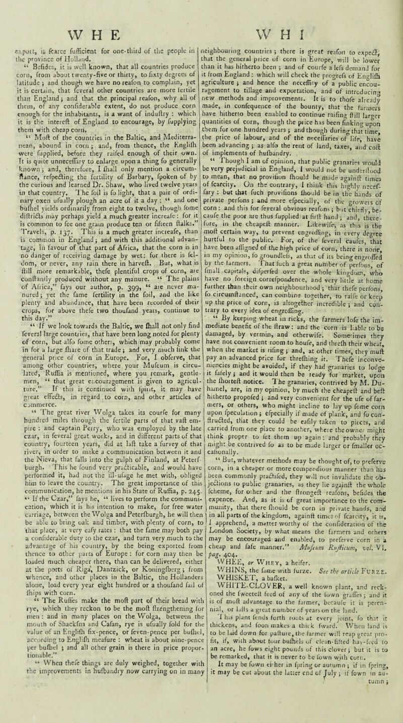 cxpoit, fcarce fufficient for one-third of the people in the province of ilolland. “ Bcfides, it is well known, that all countries produce corn, from about twenty-five or thirty, to fixty degrees of latitude ; and thougli we have no reafon to complain, yet it is certain, that feveral other countries are more fertile than England; and that the principal reafon, why all of them, of any confiderable extent, do not produce corn enough for the inhabitants, is a want of induftry : which it is the intereft of England to encourage, by fupplying them with cheap corn, “ Moft of the countries in the Baltic, and Mediterra¬ nean, abound in corn ; and, from thence, the Englifli were fupplied, before they ralfed enough of their own. It is quite unnecefFary to enlarge upon a thing fo generally known j and, therefore, I fliall only mention a circum- ftance, refpefting the fertility of Barbary, fpoken of by the curious and learned Dr. Shaw, who lived twelve years in that country. The foil is fo light, that a pair of ordi¬ nary oxen ufually plough an acre of it a day : “ and one bufhel yields ordinarily from eight to twelve, though fome diflricfls may perhaps yield a much greater increafe ; for it is common to fee one grain produce ten or fifteen ftalks.” Travels, p. 137. This is a much greater increafe, than is common in England; and with this additional advan¬ tage, in favour of that part of Africa, that the corn is in no danger of receiving damage by wet: for there is fel- dom, or never, any rain there in harveft. But, what is itiU more remarkable, thefe plentiful crops of corn, are confianily produced without any manure. “ The plains of Africa,” fays our author, p. 399, “ are never ma¬ nured j yet the fame fertility in the foil, and the like plenty and abundance, that have been recorded of their crops, for above thefe two thoufand years, continue to this day.” “ If we look towards the Baltic, we lhall not only find feveral large countries, that have been long noted for plenty of corn, but alfo fome others, which may probably come in for a large fhare of that trade; and very much fink the general price of corn in Europe. For, I obferve, that among other countries, v.'here your Mufeum is circu¬ lated, Ruffia is mentioned, where you remark, gentle¬ men, “ that great encouragement is given to agricul¬ ture.” If this is continued with Ipirit, it may have great efFeds, in regard to corn, and other articles of c jmmerce. “ The great river Wolga takes its courfe for many hundred miles through the fertile parts of that vaft em¬ pire : and captain Perry, who was employed by the late czar, in feveral great works, and in dilFerent parts of that country, fourteen years, did at laft take a furvey of that liver, in order to make a communication between it and the Nieva, that falls into the gulph of Finland, at Peterf- burgh. This he found very practicable, and would have performed it, h^d not the ill-ufage he met with, obliged him to leave the country. The great importance of this communication, he mentions in his State of Ruffia, p. 245. “ If the Czar,” fays he, “ lives to perform the communi¬ cation, which it is his intention to make, for free water carriage, between theV/oIga and Peterfburgh, he will then be able to bring oak and timber, with plenty of corn, to that place, at very eafy rates : that the fame may both pay a confiderable duty to the czar, and turn very much to the advantage of his country, by the being exported from thence to other parts of Europe ; for corn may then be loaded much cheaper there, than can be delivered, either at the ports of Riga', Dantzick, or Koningfbsrg ; from whence, and other places in the Baltic, the Hollanders alone, load every year eight hundred or a thoufand fail of fiiips with corn. “ The Rufi'es make the moft part of their bread with rye, which they reckon to be the moft ftrengthening for men : and in many places on the Wolga, between the mouth of Shackfna and Cafan, rye is ufually fold for the value of an Englifh fix-pence, or feven-pence per bufliel, according to Englifh meafure : wheat is about nine-pence per bufliel ; and all other grain is there in price propor¬ tionable.” “ When thefe things are duly weighed, together with the improvements in hufbandry now carrying on in many neighbouring countries ; there is great reafon to expe£I, that the general price of corn in Europe, v.'ill be lower than it has hitherto been ; and of courfe a lefs demand for it from England : which will check the progrefs of Englifh agriculture ; and hence the neceffity of a public encou¬ ragement to tillage and exportation, and of intrcducin'». new methods and improvements. It is to thofe already made, in confequence of the bounty, that the farmers have hitherto been enabled to continue raifmg ftill larger quantities of corn, though the price has been finking ui^on them for one hundred years ; and though during that time, the price of labour, and of the necefFaries of life, have been advancing ; as alfo the rent of land, taxes, and cofl of implements of hufbandry. “ Though I am of opinion, that public granaries would be very prejudicial in England, 1 would not be undcrilood to mean, that no provifion fhould be made againft times of fcarcity. On the contrary, 1 think this highly necef- fary : but that fuch provifions fhould be in the hands of private perfons ; and more efpecially, of the groweis 6f corn : and this for feveral obvious reafons; but chie.fty, be- caufe the poor are thus fupplied at firft hand ; and, there¬ fore, in the cheapeft manner. Lilcewife-, as this is the moft certain way, to prevent engroffing, in every deo-ree hurtful to the public. For, of the feveral caufes, that have been affigned of the high price of corn, there is none, in my opinion, fo groundlefs, as that of its beingengrcifled by the farmers. That fuch a great number of perfons, of fmall capitals, difperfed over the whole kingdom, who have no foreign correfpondence, and very litfle at home further than their own neighbourhood ; that thefe perfons, fo circumftanced, can combine together, to raife or keep up the price of corn, is altogether incredible ; and con¬ trary to every Idea of engroffing. “ By keeping wheat in ricks, the farmers lofe the im¬ mediate benefit of the flraw: and the corn is liable to bs damaged, by vermin, and otherwife. Sometimes they have not convenient room to houfe, and thiefh their wheat, when the market is riling ; and, at other times, they muft pay an advanced price for threfhing it. Thefe inconve- niencies might be avoided, if they had granaries to lodge it fately ; and it would then be ready lor market, upon the fhoiteft notice. ^ he granaries, contrived by M. Du- hamel, are, in my opinion, by much the cheapeft and befb hitherto propofed ; and very convenient for the ufe of far¬ mers, or others, who might incline to lay up fome corn upon fpeculation ; efpecially if made of plank, and focon- ftrudted, that they could be eafily taken to pieces, and carried from one place to another, where the owner might ihinic proper to ftt them up again : and probably they niight be contrived fo as to be made larger or fmaller oc- cafionally. “ But, whatever methods may be thought of, to preferve corn, in a cheaper or more compendious manner than has been commonly prattifcd, they wdl not invalidate the ob¬ jections to public granaries, as they lie agajnft the whole fcheme, for other and the ftrongeft reafons, belides the expence. And, as it is of great importance to the com¬ munity, that there fliould be corn in private bands, arid in all parts of the kingdom, againft times of fcarcity, it is, 1 apprehend, a matter worthy of the confideration of the London Society, by what means the farnrers and others may be encouraged and enabled, to preferve corn in a cheap and fafe manner.” Mujeum R.ujiicumi vol. VI. pag. 404. WHEE, or Whey, a heifer. V/HINS, the fame with furze. See the article Furze. WHISKET, a bafket. WHITE-CLOVER, a well nown plant, and reck¬ oned the fweetelt feed of any of the town gralFes; and it is of moft advantage to the farmer, becaufe it is peren¬ nial, r luffs a great number of years on the land. I his plant fends forth roots at every joint, fo that it thickens, and foon makes a thick fward. \Vhen land is to be laid down for paffute, the farmer will reap great jrro- fit, if, with about tour bufhels of cleun-fifted hay-feed to an acre, he fows eight pounds of this clover; but it is to be remarked, that it is never to be fown witli corn. It may be fown ei'her in fpring or autumn ; if in fprin^. It may be cut about the latter end of ^uly ; if fown m au¬ tumn ;