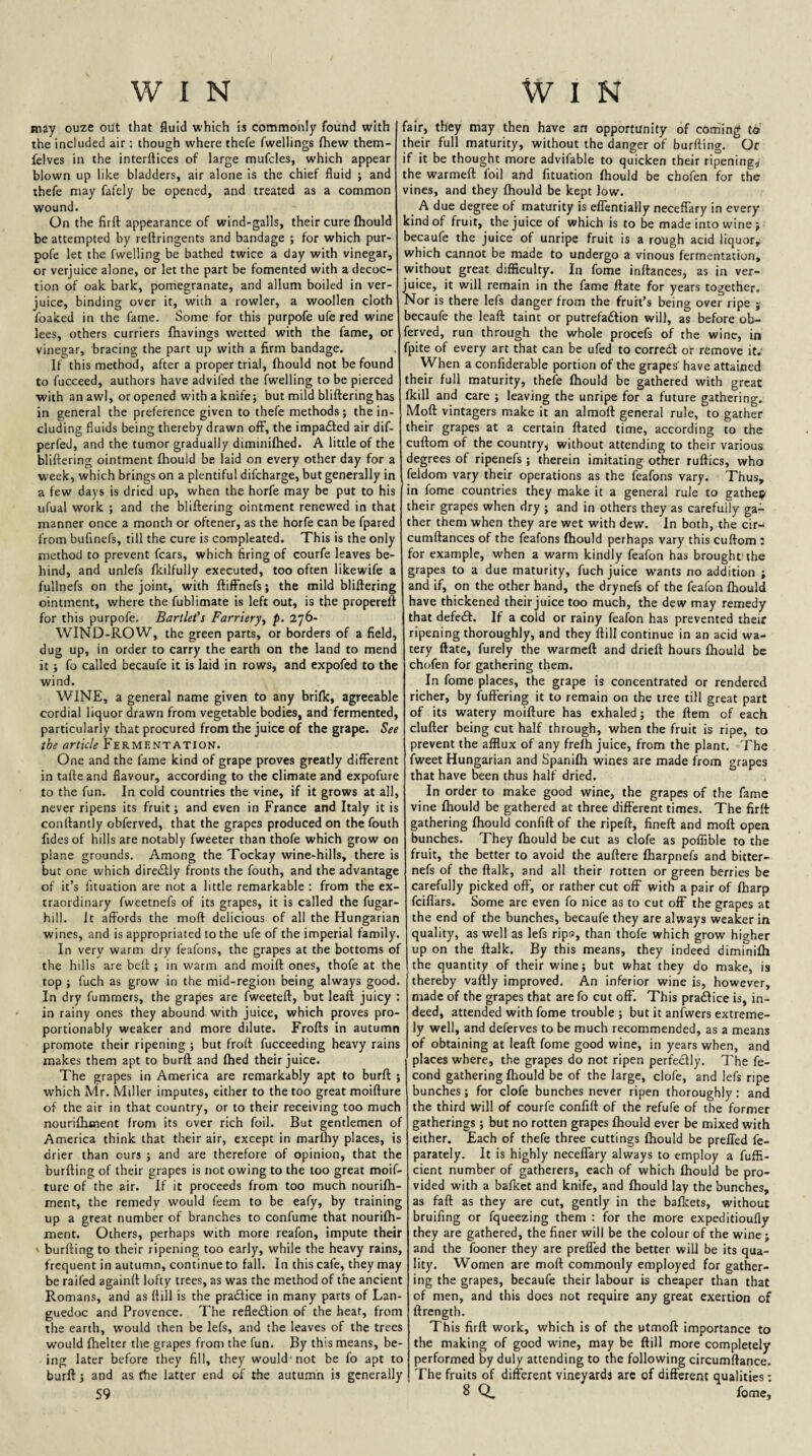 may ouze out that fluid which is commonly found with the included air : though where thefe fwellings fhew them- felves in the interftices of large mufcles, which appear blown up like bladders, air alone is the chief fluid ; and thefe may fafely be opened, and treated as a common wound. On the firft appearance of wind-galls, their cure fhould be attempted by reftringents and bandage ; for which pur- pofe let the fwelling be bathed twice a day with vinegar, or verjuice alone, or let the part be fomented with a decoc¬ tion of oak bark, pomegranate, and allum boiled in ver¬ juice, binding over it, with a rowler, a woollen cloth foaked in the fame. Some for this purpofe ufe red wine lees, others curriers (havings wetted with the fame, or vinegar, bracing the part up with a firm bandage. If this method, after a proper trial, (hould not be found to fucceed, authors have advifed the fwelling to be pierced with an awl, or opened with a knife j but mild bliftering has in general the preference given to thefe methods; the in¬ cluding fluids being thereby drawn off, the impaiSted air dif- perfed, and the tumor gradually diminifhed. A little of the bliftering ointment (hould be laid on every other day for a week, which brings on a plentiful difcharge, but generally in a few days is dried up, when the horfe may be put to his ufual work ; and the bliftering ointment renewed in that manner once a month or oftener, as the horfe can be fpared from bufinefs, till the cure is compleated. This is the only method to prevent fears, which firing of courfe leaves be¬ hind, and unlefs (kilfully executed, too often likewife a fullnefs on the joint, with ftifFnefs; the mild bliftering ointment, where the fublimate is left out, is the propereft for this purpofe. Bartlet's Farriery., p. 276- WIND-ROW, the green parts, or borders of a field, dug up, in order to carry the earth on the land to mend it; fo called becaufe it is laid in rows, and expofed to the wind. WINE, a general name given to any brifk, agreeable cordial liquor drawn from vegetable bodies, and fermented, particularly that procured from the juice of the grape. See the article Fermentation. One and the fame kind of grape proves greatly difFerent in tafte and flavour, according to the climate and expofure to the fun. In cold countries the vine, if it grows at all, never ripens its fruit; and even in France and Italy it is conftantly obferved, that the grapes produced on the fouth fides of hills are notably fweeter than thofe which grow on plane grounds. Among the Tockay wine-hills, there is but one which dire£lly fronts the fouth, and the advantage of it’s fituation are not a little remarkable : from the ex¬ traordinary fwcetnefs of its grapes, it is called the fugar- hill. It affords the moft delicious of all the Hungarian wines, and is appropriated to the ufe of the imperial family. In very warm dry feafons, the grapes at the bottoms of the hills are beft ; in warm and moift ones, thofe at the top ; fuch as grow in the mid-region being always good. In dry fummers, the grapes are fweeteft, but leaft juicy : in rainy ones they abound with juice, which proves pro- portionably weaker and more dilute. Frofts in autumn promote their ripening; but froft fucceeding heavy rains makes them apt to burft and (hed their juice. The grapes in America are remarkably apt to burft ; which Mr. Miller imputes, either to the too great moifture of the air in that country, or to their receiving too much nouriftxment from its over rich foil. But gentlemen of America think that their air, except in marfhy places, is drier than ours ; and are therefore of opinion, that the burfting of their grapes is not owing to the too great moif¬ ture of the air. If it proceeds from too much nourilh- ment, the remedy would feem to be eafy, by training up a great number of branches to confume that nourilh- ment. Others, perhaps with more reafon, impute their ' burfting to their ripening too early, while the heavy rains, frequent in autumn, continue to fall. In this cafe, they may be raifed againft lofty trees, as was the method of the ancient Romans, and as ftill is the pradice in many parts of Lan¬ guedoc and Provence. The refledion of the heat, from the earth, would then be lefs, and the leaves of the trees would (helter the grapes from the fun. By this means, be¬ ing later before they fill, they would-not be fo apt to burft; and as the latter end of the autumn is generally 59 fair, they may then have an opportunity of coming to their full maturity, without the danger of burfting. Or if it be thought more advifable to quicken their ripening,/ the warmeft foil and fituation (hould be chofen for the vines, and they (hould be kept low. A due degree of maturity is effentially neceffary in every kind of fruit, the juice of which is to be made into wine ; becaufe the juice of unripe fruit is a rough acid liquor, which cannot be made to undergo a vinous fermentation, without great difticulty. In fome inftances, as in ver¬ juice, it will remain in the fame (late for years together. Nor is there lefs danger from the fruit’s being over ripe j becaufe the leaft taint or putrefadion will, as before ob¬ ferved, run through the whole procefs of the wine, in fpite of every art that can be ufed to corred or remove it. When a confiderable portion of the grapes' have attained their full maturity, thefe (hould be gathered with great (kill and care ; leaving the unripe for a future gathering. Moft vintagers make it an almoft general rule, to gather their grapes at a certain dated time, according to the cuftom of the country^ without attending to their various degrees of ripenefs ; therein imitating other ruftics, who feldom vary their operations as the feafons vary. Thus, in fome countries they make it a general rule to gather their grapes when dry ; and in others they as carefully ga¬ ther them when they are wet with dew. In both, the cir- cumftances of the feafons (hould perhaps vary this cuftom : for example, when a warm kindly feafon has broughtithe grapes to a due maturity, fuch juice wants no addition ; and if, on the other hand, the drynefs of the feafon (hould have thickened their juice too much, the dew may remedy that defed. If a cold or rainy feafon has prevented their ripening thoroughly, and they (till continue in an acid wa¬ tery (late, furely the warmeft and dried hours (hould be chofen for gathering them. In fome places, the grape is concentrated or rendered richer, by fuffering it to remain on the tree till great part of its watery moifture has exhaled; the ftem of each duller being cut half through, when the fruit is ripe, to prevent the afflux of any frelh juice, from the plant. The fweet Hungarian and Spani(h wines are made from grapes that have been thus half dried. In order to make good wine, the grapes of the fame vine (hould be gathered at three different times. The firft gathering (hould confiftof the ripeft, fineft and moft open bunches. They (hould be cut as clofe as poffible to the fruit, the better to avoid the auftere (harpnefs and bitter- nefs of the ftalk, and all their rotten or green berries be carefully picked off, or rather cut off with a pair of (harp feiflars. Some are even fo nice as to cut off the grapes at the end of the bunches, becaufe they are always weaker in quality, as well as lefs ript?, than thofe which grow higher up on the ftalk. By this means, they indeed diminifh the quantity of their wine; but what they do make, is thereby vaftly improved. An inferior wine is, however, made of the grapes that are fo cut off. This pradice is, in¬ deed, attended with fome trouble ; but it anf^wers extreme¬ ly well, and deferves to be much recommended, as a means of obtaining at leaft fome good wine, in years when, and places where, the grapes do not ripen perfectly. The fe- cond gathering (hould be of the large, clofe, and lefs ripe bunches; for clofe bunches never ripen thoroughly: and the third will of courfe confift of the refufe of the former gatherings ; but no rotten grapes (hould ever be mixed with either. Each of thefe three cuttings (hould be preffed fe- parately. It is highly neceffary always to employ a fuffi- cient number of gatherers, each of which (hould be pro¬ vided with a bafket and knife, and (hould lay the bunches, as faft as they are cut, gently in the bafleets, without bruifing or fqueezing them : for the more expeditioufly they are gathered, the finer will be the colour of the wine ; and the fooner they are preffed the better will be its qua¬ lity. Women are moft commonly employed for gather¬ ing the grapes, becaufe their labour is cheaper than that of men, and this does not require any great exertion of ftrength. This firft work, which is of the otmoft importance to the making of good wine, may be ftill more completely performed by duly attending to the following circumftance. The fruits of different vineyards arc of different qualities: 8 Q. fome.