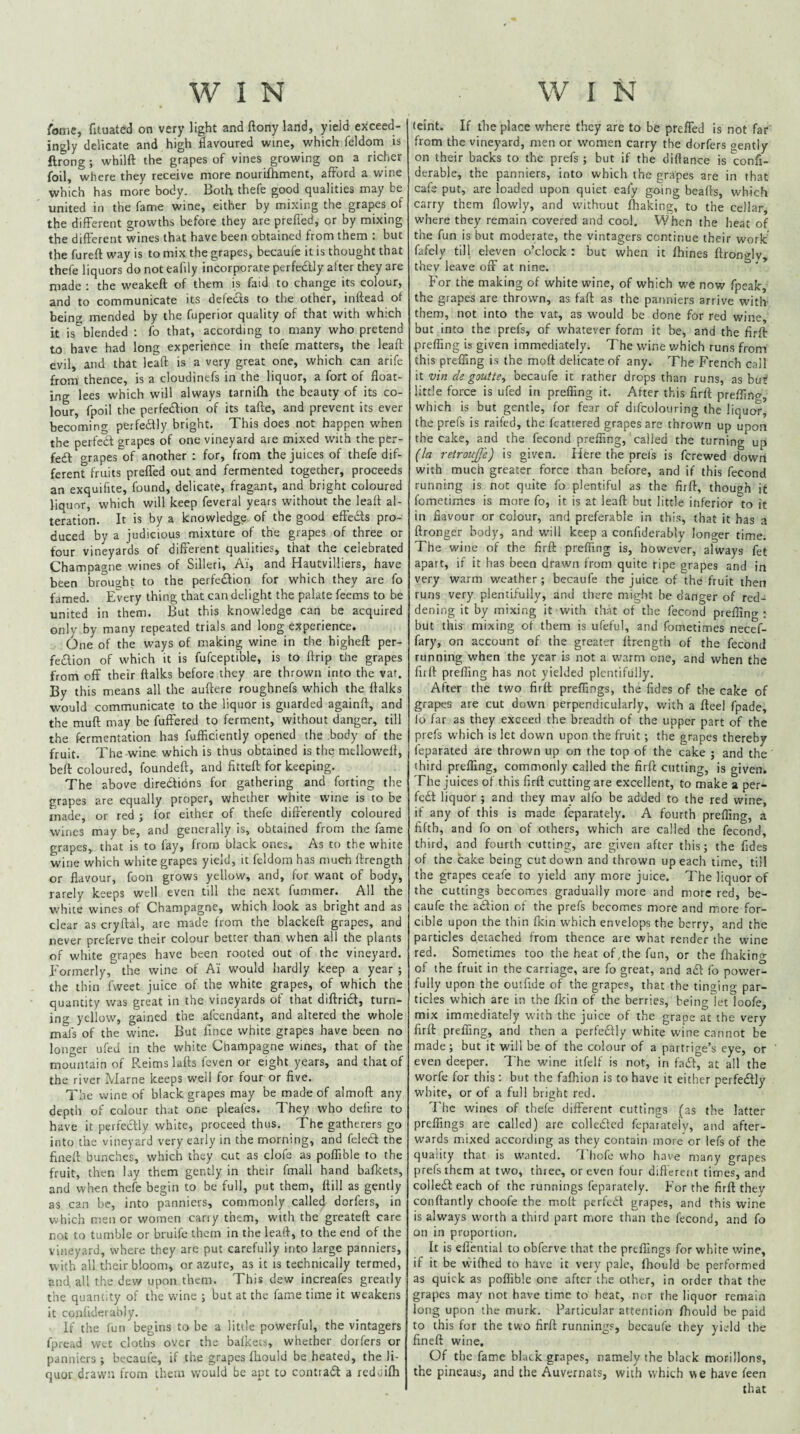 fonie, fituated on very light and ftony land, yield exceed¬ ingly delicate and high flavoured wine, which feldom is ftrong; whilft the grapes of vines growing on a richer foil, where they receive more nouriftiment, afford a wine which has more body. Both thefe good qualities may be united in the fame wine, either by mixing the grapes of the different growths before they are preffed, or by mixing the different wines that have been obtained from them : but the fureft way is to mix the grapes, becaufe it is thought that thefe liquors do not eafily incorporate perfedly alter they are made ; the weakeft of them is faid to change its colour, and to communicate its defects to the other, inftead ot bein<y mended by the fuperior quality of that with which it is%lendtd : fo that, according to many who pretend to have had long experience in thefe matters, the leafl evil, and that Icaft is a very great one, which can arife from thence, is a cloudinefs in the liquor, a fort of float¬ ing lees which will always tarnifh the beauty of its co¬ lour, fpoil the perfedfion of its tafte, and prevent its ever becoming pferfedfly bright. This does not happen when the perfedf grapes of one vineyard are mixed with the per- fe£l grapes of another : for, from the juices of thefe dif¬ ferent fruits preffed out and fermented together, proceeds an exquifite, found, delicate, fragant, and bright coloured liquor, which will keep feveral years without the leafl al¬ teration. It is by a knowledge of the good effedfs pro¬ duced by a judicious mixture of the grapes of three or four vineyards of different qualities, that the celebrated Champagne wines of Silleri, Ai, and Hautvilliers, have been brought to the perfedfion for which tliey are fo famed. Every thing that can delight the palate feems to be united in them. But this knowledge can be acquired only by many repeated trials and long experience. One of the ways of making wine in the higheft per- fedion of which it is fufceptible, is to flrip the grapes from off their ftalks before they are thrown into the var. By this means all the auftere roughnefs which the ftalks would communicate to the liquor is guarded againft, and the muft may be fuffered to ferment, without danger, till the fermentation has fufflciently opened the body of the fruit. The wine which is thus obtained is the mellowelt, beft coloured, foundeft, and fitteft for keeping. The above diredions for gathering and forting the grapes are equally proper, whether white wine is to be made, or red ; for either of thefe dift'erently coloured wines may be, and generally is, obtained from the fame grapes, that is to fay, from black ones. As to the white wine which white grapes yield, it feldom has much ftrength or flavour, foon grows yellow, and, for want of body, rarely keeps well even till the next fummer. All the white wines of Champagne, v/hich look as bright and as clear as cryftal, are made from the blackeft grapes, and never preferve their colour better than when all the plants of white grapes have been rooted out of the vineyard. Formerly, the wine of A'i would hardly keep a year ; the thin fweet juice of the white grapes, of which the quantity was great in the vineyards of that diftrid, turn¬ ing yellow, gained the afcendant, and altered the whole mafs of the wine. But fince white grapes have been no longer ufed in the white Champagne wines, that of the mountain of Reims lafls feven or eight years, and that of the river Marne keeps well for four or five. The wine of black grapes may be made of almoft any depth of colour that one pleafes. They who defire to have it perfedly white, proceed thus. The gatherers go into the vineyard very early in the morning, and feled the fineft bunches, which they cut as clofe as poffible to the fruit, then lay them gently in their fmall hand bafkets, and when thefe begin to be full, put them, ftill as gently as can be, into panniers, commonly called dorfers, in which men or women cany them, with the greateft care not to tumble or bruife them in the leafl, to the end of the vineyard, where they are put carefully into large panniers, w ith all their bloom, or azure, as it is technically termed, and. all the dew upon them. This dew increafes greatly the quantity of the wine ; but at the fame time it weakens it conliderably. If the fun begins to be a little powerful, the vintagers fpread wet cloths over the balkets, whether dorfers or panniers; becaufe, if the grapes fbould be heated, the li¬ quor drawn from them would be apt to contrad a redtiifli (eint. If the place where they are to be preffed is not far from the vineyard, men or women carry the dorfers oentiy on their backs to the prefs ; but if the diftance is confi- derable, the panniers, into which the grapes are in that cafe put, are loaded upon quiet eafy going beafts, which carry them flowly, and without ffiaking, to the cellar, where they remain covered and cool. When the heat of the fun is but moderate, the vintagers continue their work fafely till eleven o’clock : but when it Urines ftronglv, they leave off at nine. For the making of white wine, of which we now fpeak, the grapes are thrown, as fall: as the panniers arrive with- them, not into the vat, as would be done for red wine, but into the prefs, of whatever form it be, and the firft prefling is given immediately. The wine which runs from this preffing is the moft delicate of any. The French call it vin de gautte, becaufe it rather drops than runs, as but little force is ufed in prefling it. After this firft prefling, which is but gentle, for fear of difcolouring the liquor, the prefs is raifed, the fcattered grapes are thrown up upon the cake, and the fecond prefiing, called the turning up (la retroujje) is given. Here the prel's is ferewed down with much greater force than before, and if this fecond running is not quite fo plentiful as the firft, though it fometimes is more fo, it is at leaft but little inferior to it in flavour or colour, and preferable in this, that it has a ftronger body, and will keep a confiderably lono-er time The wine of the firft prefling is, however, always fet apart, if it has been drawn from quite ripe grapes and in very warm weather; becaufe the juice of the fruit then runs very plentifully, and there might be danger of red¬ dening it by mixing it with that of the fecond prefling : but this mixing of them is ufeful, and fometimes necef- fary, on account of the greater ftrength of the fecond running when the year is not a warm one, and when the firft prefling has not yielded plentifully. After the two firft preffmgs, the Tides of the cake of grapes are cut down perpendicularly, with a fteel fpade, lo far as they exceed the breadth of the upper part of the prefs which is let down upon the fruit; the grapes thereby feparated are thrown up on the top of the cake ; and the third prefling, commonly called the firft cutting, is given. The juices of this firft cutting are excellent, to make a per¬ fect liquor ; and they may alfo be added to the red wine, if any of this is made feparately. A fourth prefling, a fifth, and fo on of others, which are called the fecond, third, and fourth cutting, are given after this; the Tides of the cake being cut down and thrown up each time, till the grapes ceafe to yield any more juice. The liquor of the cuttings becomes gradually more and more red, be¬ caufe the action ol the prefs becomes more and more for¬ cible upon the thin (kin which envelops the berry, and the particles detached from thence are what render the wine red. Sometimes too the heat of,the fun, or the fhakino- of the fruit in the carriage, are fo great, and adt fo power¬ fully upon the outfide of the grapes, that the tinging par¬ ticles which are in the fkin of the berries, being let loofe, mix immediately with the juice of the grape at the very firft preffing, and then a perfciSfly white wine cannot be made ; but it will be of the colour of a partrige’s eye, or even deeper. The wine itfeif is not, in fait, at all the worfe for this : but the fafhion is to have it either perfedlly white, or of a full bright red. The wines of thefe different cuttings (as the latter preflings are called) are colledcd feparately, and after¬ wards mixed according as they contain more or lefs of the quality that is wanted. T1 hofe who have many grapes prefs them at two, thiec, or even four diflerent times, and collecft each of the runnings feparately. For the firft they conftantly choofe the moft perfedf grapes, and this wine is always worth a third part more than the fecond, and fo on in proportion. It is eflential to obferve that the preflings for white wine, if it be wifhed to have it very pale, fhould be performed as quick as poflible one after the other, in order that the grapes may not have time to heat, nor the liquor remain long upon the murk. Particular attention fhould be paid to this for the two firft runnings, becaufe they yield the fineft wine. Of the fame black grapes, namely the black morillons, the pineaus, and the Auvernats, with which we have feen that