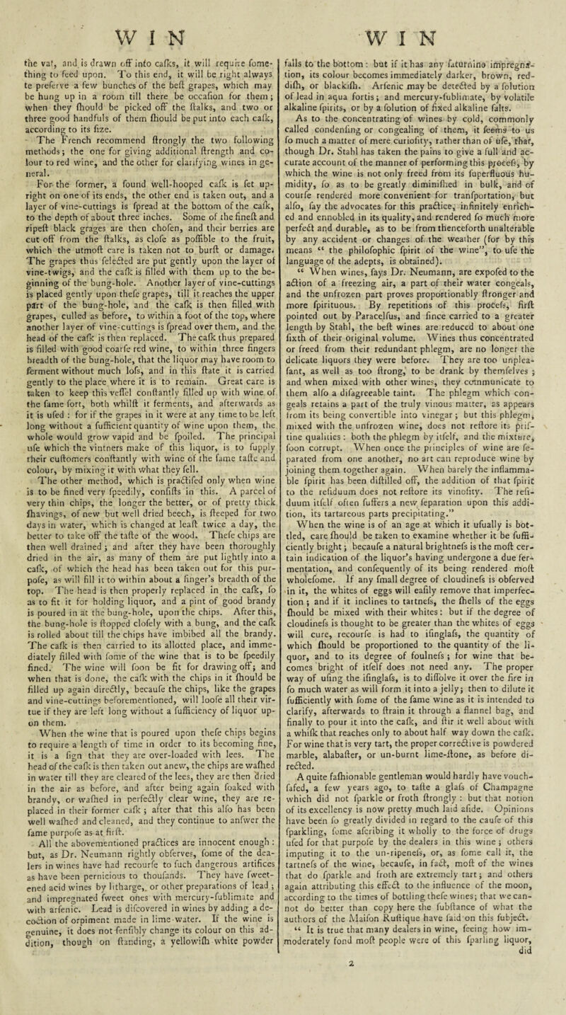 the vat, and is drawn off info cafks, it will requhe fome- thing to feed upon. To this end, it will be right always te preferve a few bunches of the beft grapes, which may be hung up in a room till there be occafion for them; when they fhould be picked ofr the ftalks, and two or three good handfuls of them fhould be put into each cafk, according to its fixe. ■ The French recommend ftrongly the two following methods; the one for giving additional ftrength and co¬ lour to red wine, and the other for clarifying wines in ge¬ neral. For the former, a found well-hooped cafk is fet up¬ right on one of its ends, the other end is taken out, and a layer of vine-cuttings is fpread at the bottom of the cafk, to the depth of about three inches. Some of thefineff and ripeft black grages are then chofen, and their berries are cut off' from the ftalks, as clofe as poflible to the fruit, which the utmoft care is taken not to burft or damage^ The grapes thus felefled are put gently upon the layer of vine-twigs, and the cafk is filled with them up to the be¬ ginning of the bung-hole. Another layer of vine-cuttings is placed gently upon thefe grapes, till it reaches the upper pin of the bung-hole, and the cafk is then filled with grapes, culled as before, to within a foot of the top, where another layer of vine-cuttings is fpread over them, and the head of the cafk is then replaced. The cafk thus prepared is filled v/ith good coarfe red wine, to within three fingers breadth of the bung-hole, that the liquor may have room to ferment without much lofs, and in this ftate it is carried gently to the place where it is to remain. Great care is taken to keep this vefTel conftantly filled up with wine of the fame fort, both whilft it ferments, and afterwards as it is ufed : for if the grapes in it were at any time to be left long without a fufficient quantity of wine upon them, the whole would grow vapid and be fpoiled. The principal ufe which the vintners make of this liquor, is to fupply their cuftomers conftantly with wine of the fame taftc and colour, by mixing it with what they fell. The other method, which is pra£lifed only when wine is to be fined very fpeedily, confifts in this. A parcel of very thin chips, the longer the better, or of pretty thick fhavings, of new but well dried beech, is fteeped for two days in water, which is changed at leaft twice a day, the better to take oft' the tafte of the wood. Thefe chips are then well drained ; and after they have been thoroughly dried in the air, as many of them are put lightly into a cafk, of which the head has been taken out for this pur- pofe, as will fill it to within about a finger’s breadth of the top. The head is then properly replaced in the cafk, fo as to fit it for holding liquor, and a pint of good brandy is poured in at the bung-hole, upon the chips. After this, the bung-hole is flopped clofely with a bung, and the cafk is rolled about till the chips have imbibed all the brandy. The cafk is then carried to its allotted place, and imme¬ diately filled with fome of the wine that is to be fpeedily fined. The wine will foon be fit for drawing oft; and when that is done, the cafk with the chips in it fhould be filled up again diredtly, becaufe the chips, like the grapes and vine-cuttings beforementioned, will loofe all thetr vir¬ tue if they are left long without a fufficiency of liquor up¬ on them. When the wine that is poured upon thefe chips begins to require a length of time in order to its becoming fine, it is a fign that they are over-loaded w'ith lees. The head of the cafk is then taken out anew, the chips are waflaed in water till they are cleared of the lees, they are then 'dried in the air as before, and after being again foaked with brandy, or wafhed in perfedtly clear wine, they are re¬ placed in their former cafk ; after that this alfo has been well wafhed and cleaned, and they continue to anfwcr the fame purpofe as at firft. All the abovementioned pradtices are innocent enough : but, as Dr. Neumann rightly obferves, fome of the dea¬ lers in wines have had recourfe to fuch dangerous artifices as have been pernicious to thoufands. They have fweet- ened acid wines by litharge,, or other preparations of lead ; and impregnated fweet ones v/ith mercury-fublimate and with arfenic. Lead is difeovered in wines by adding a de¬ coction of orpiment made in lime-water. If the wine is genuine, it does not fenfibly change its colour on this ad¬ dition, though on ftar.ding, a yellowifh white powder falls to the bottom: but if It has any faturnino impregna¬ tion, its colour becomes immediately darker, brown, red- difh, or blackifli. Arfenic may be detected by a folution of lead in aqua fortis; and mercury-fublimate, by volatile alkaline fpirits, or by a folution of fixed alkaline falts. As to the concentrating of wines by cold, commonly called condenfing or congealing of them, it feems to us fo much a matter of mere curiofity, rather than of ufe,'that, though Dr. Stahl has taken the pains to give a full and ac¬ curate account of the manner of performing this p;6cefs, by which the wine is not only freed from its fuperfluous hu¬ midity, fo as to be greatly diminifiied in bulk, and of courfe rendered more convenient for tranfportation, but alfo, fay the advocates for this pradlice, infinitely enrich¬ ed and ennobled in its quality, and rendered fo much more perfedt and durable, as to be from thenceforth unalterable by any accident or changes of the weather (for by this means “ the philofophic fpirit of the wine”, to ufe the language of the adepts, is obtained). “ When wines, fays Dr. Neumann, are expofed to the a£tion of a freezing air, a part of their water congeals, and the unfrozen part proves proportionably ftronger and more fpirituous. By repetitions of this procefs, firft: pointed out by Paracelfus, and fince carried to a greater length by Stahl, the beft wines are reduced to about one fixth of their original volume. Wines thus concentrated or freed from their redundant phlegm, are no longer the delicate liquors they were before. They are too unplea- fant, as well as too ftrong, to be drank by themfelves ; and when mixed with other wines, they ctrmmunicate to them alfo a difagreeable taint. The phlegm which con¬ geals retains a part of the truly vinous matter, as appears from its being convertible into vinegar; but this phlegnij mixed with the unfrozen wine, does not reftore its pri.^- tine qualities; both the phlegm by itfelf, and themixtbre^ foon corrupt. When once the principles of wine are fe- parated from one another, no art can reproduce wine by joining them together again. When barely the inflamma¬ ble fpirit has been diftilled oflF, the addition of that fpirit to the refiduum does not reftore its vinefity. The refi- duum itfelf often fulFers a new feparation upon this addi¬ tion, its tartareous parts precipitating.” When the wine is of an age at which it ufually is bot¬ tled, care fhould be taken to examine whether it be fuffij ciently bright; becaufe a natural brightnefs is the moft cer¬ tain indication of the liquor’s having undergone a due fer¬ mentation, and confequently of its being rendered moft wholefome. If any fmall degree of cloudinefs is obferved -in it, the whites of eggs will eafily remove that imperfec¬ tion ; and if it inclines to tartnefs, the ftiells of the eggs fhould be mixed with their whites: but if the degree of cloudinefs is thought to be greater than the whites of eggs will cure, recourfe is had to ifinglafs, the quantity of which fhould be proportioned to the quantity of the li¬ quor, and to its degree of foulnefs; for wine that be¬ comes bright of itfelf does not need any. The proper way of ufing the ifinglafs, is to diffolve it over the fire in fo much water as will form it into a jelly; then to dilute it fufficiently with fome of the fame wine as it is intended to clarify, afterwards to ftrain it through a flannel bag, and finally to pour it into the cafk, and ftir it well about with a whifk that reaches only to about half way down the cafk. For wine that is very tart, the proper corredf ive is powdered marble, alabafter, or un-burnt lime-ffone, as before di- refted. A quite fafhionable gentleman would hardly have vouch- fafed, a few years ago, to tafte a glafs of Champagne which did not fparkle or froth ftrongly : but that notion of its excellency is now pretty much laid afide. Opinions have been fo greatly divided in regard to the caufe of this fparkling, fume aferibing it wholly to the force of drugs ufed for that purpofe by the dealers in this wine ; others imputing it to the un-ripenel's, or, as fome call it, the tartnefs of the wine, becaufe, in faft, moft of the wines that do fparkle and froth are extremely tart; and others again attributing this eff'e£l to the influence of the moon, according to the times of bottling thefe wines; that we can¬ not do better than copy here the fubftance of what the authors of the Maifon Ruftique have faid on this fubjcdf. “ It is true that many dealers in wine, feeing how im¬ moderately fond moft people were of this fparling liquor, did 2