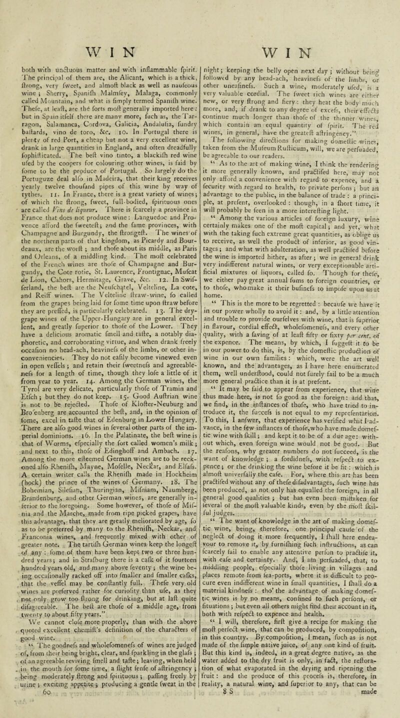 both with un^luous matter and with inflammable fpirit. 'i'he principal of them are, the Alicant, which is a thick, ftrong, very fweet, and almoft black as well as naufeous wine ; Sherry, Spanifli Malmfey, Malaga, commonly called Mountain, and what is Amply termed Spanilh wine. Thefe, at leaff, are thd forts moft generally imported here ; but in Spain itfelf there are many more, fuch as, the Tar¬ ragon, Salamanca, Cordova, Galicia, Andalulia, fundry baltards, vino de toro, Sic, lO. In Portugal there is plent/ of red Port, a cheap but not a very excellent wine, drank in large quantities in England, and often dreadfully fophiflicatcd. The beft vino tinto, a blackifh red wine ufed by the coopers for colouring other wines, is faid by fome to be the prpduce of Portugal. So largely do the Portuguze deal alfo in Madeira, that their king receives yearly twelve thoufand pipes of this wine by way of tythes. II. In France, there is a great variety of wines; of which the ftrong, fweet, full-bodied, fpirituous ones are called Fins de liqueur. There is fcarcely a province in France that does not produce wine; Languedoc and Pro¬ vence afford the fweeteft; and the fame provinces, with Champagne and Burgundy, the ftrongeft. The wines of the northern parts of that kingdom, as Picardy and Bour- deaux, arc the woift ; and thofe about its middle, as Paris and Orleans, of a middling kind. The moft celebrated of the French wines are thofe of Champagne and Bur¬ gundy, the Cote rotie, St. Laurence, f'rontignac, Mufeat de Lion, Cahors, Hermitage, Grave, &c. I2. In Swif- ferland, the beft are the Neufch^tel, Velteline, La cote, and ReiiF wines. The Velteline Itraw-wine, fo called from the grapes being laid for fome time upon ftraw before they are prefTed, is particularly celebrated. 13. The dry- grape wines of the Upper-PIungary are in general excel¬ lent, and greatly fuperior to thofe of the Lower. They have a delicious aromatic fmell and tafte, a notably dia¬ phoretic, and corroborating virtue, and when drank freely occafion no head-ach, heavinefs of the limbs, or other in- conveniencies. They do not eafily become vinewed even in open veflels; and retain their fweetnefs and agreeable- nefs for a length of time, though they lofe a little of it from year to year. 14. Among the German wines, the Tyrol are very delicate, particularly thofe of Tramin and Etfch ; but they do not keep. 15. Good Auftrian wine is not to be rejecled. Thofe of Klofter-Neuburg and Bro^enberg are accounted the beft, and, in the opinion of fome, excel in tafte that of Edenburg in Lower Hungary. There are alfo good wines in feveral other parts of the im¬ perial dominions. 16. In the Palatinate, the beft wine is that of Worms, efpecially the fort called women’s milk; and next to this, thofe of EdinghofF and Ambach. 17. Among tlie more efteemed German wines are to be reck¬ oned alfo Rhenilh, May ne, Mofelle, Neclcar, and Elfafs. A certain writer calls the Rhenifti made in Hockheim (hock) the prince of the wines of Germany. 18. The Bohemian, Silefian, Thuringian, Mifniam, Naumberg, Brandenburg, and other German wines, are generally in¬ ferior to the foregoing. Some however, of thofe of Mif- nia and the Marche,, made from ripe picked grapes, have this advantage, that they are greatly meliorated by age, fo as to be preferred by many to the Rhenifh, Neckar, and, Franconia wines, and frequently mixed with other of greater note. The tartifh German wines keep the longeft of any : fome of them have been kept two or three hun¬ dred years; and in Strafburg there is a cafk of it fourteen hundred years old, and many above feventy ; the wine be¬ ing occafionally racked off into fmaller and fmaller cafks, that the vefl'el may be conftantly full. Thefe very old wines are preferved rather for curiofity than ufe, as they not only grow too ftrong for drinking, but at laft quite difagreeable. The beft are thofe of a middle age, from twenty to about fifty years.” We cannot clofe more properly, than with the above quoted excellent chemift’s definition of the charaders of good wine. “ The goodnefs and wholefomenefs of wines are judged of, from their being bright, clear, and fparkling in the glafs ; of an agreeable reviving fmell and tafte; leaving, when held in the mouth for fome time, a flight fenfe of aftringency ; being moderately ftrong and fpirituous ; palTing freely by urine ; exciting appetite ; producing a gentle fweat in the 60 night; keeping the belly open next day ; without bein^ followed by any head-ach, heavinefs of the limbs, or other uneafinefs. Such a wine, moderately ufed, is a very valuable cordial. The fweet lich wines are eithei* new, or very ftrong and fiery; they heat the body much more, and, if drank to any degree of excefs, their efFedfs continue much longer than thofe of the thinner wines, which contain an equal quantity of fpirit. 'I'he red wines, in general, have the greateft aftringency.” 'I he following diredtions for making domeftic wines, taken from the Mufeum Rufticum, will, we are perfuaded, be agreeable to our readers. “ As to the art of making wine, I think the rendering it more generally known, and pradifed here, may not only afford a convenience with regard to expence, and a fecurity with regard to health, to private perfons; but art advantage to the public, in the balance of trade ; a princi¬ ple, at prefent, overlooked ; though, in a fhort time, it will probably be feen in a more interefting light. “ Among the various articles of foreign luxury, wine certainly makes one of the moft capital; and yet, what with the taking fuch extreme great quantities, as oblige us to receive, as well the produdl of inferior, as good vin¬ tages ; and what with adulteration, as well pradtiled before the wine is imported hither, as after; we in general drink very indifferent natural wines, or very exceptionable arti¬ ficial mixtures of liquors, called fo. Though for thefe, we either pay great annual fums to foreign countries, or to thofe, who make it their bufinefs to impofe upon us at home. “ This is the more to be regretted ; becaufe we have it in our power wholly to avoid it; and, by a little attention and trouble to provide ourfelves with wine, that is fuperior in flavour, cordial eft'edf, wholefomenefs, and every other quality, with a faving of at leaft fifty or fixty per cent, of the expence. The means, by which, I fuggeft it to be in our power to do this, is, by the domeftic produdlion of wine in our own families ; which, were the art well known, and the advantages, as I have here enumerated them, well underftood, could not furely fail to be a much more general pradlice than it is at prefent. “ It may be faid to appear from experience, that wine thus made here, is not fo good as the foreign; and that, we find, in the inftances of thofe, who have tried to in¬ troduce it, the fuccefs is not equal to my reprefentation. To this, I anfwer, that experience has verified what I-ad- vance, in the f$w inftances of thofe,who have made domef¬ tic wine with fkill; and kept it to be of a due age: w'ith- out which, even foreign wine would not be good. But the reafons, why greater numbers do not fucceed, is the want of knowledge ; a fordidnefs, with refpedl: to ex¬ pence ; or the drinking the wine before it be fit : which is almoft univerfally the cafe. For, where this art has been pradfifed without any of thefe difadvantages, fuch wine has been produced, as not only has equalled the foreign, in all general good qualities ; but has even been miltaken for feveral of the moft valuable kinds, even by the rhoft fkil- ful judges. “ The want of knowledge in the art of making domef¬ tic wine, being, therefore, one principal caule of the negledt of doing it more frequently, I fhall here endea¬ vour to remove it, by furnifhing fuch inftrudfions, as can fcarcely fail to enable any attentive perfon to pradfiie it, with eafe and certainty. And, I am perfuaded, that, to middling people, efpecially thofe living in villages and places remote from fea-ports, where it is difficult to pro¬ cure even indifferent wine in fmall quantities, I fhall do a material kindnefs ; tho’ the advantage of making domef¬ tic wines is by no means, confined to fuch perfons, or fituations; but even all others might find their account in it, both with refpedl to expence and health. “ I will, therefore, firlt give a recipe for making the moft perfedl wine, that can be produced, by compofition, in this country. By compofition, 1 mean, fuch as is npt made of the Ample native juice, of any one kind of fruit. But this kind is, indeed, in a great degree native, as the water added to the dry fruit is only, in fadF, the reftora- tion of what evaporated in the drying and ripening the fruit: and the produce of this procefs is, therefore, in reality, a natural wine, and fuperior to any, that can be 8 S made