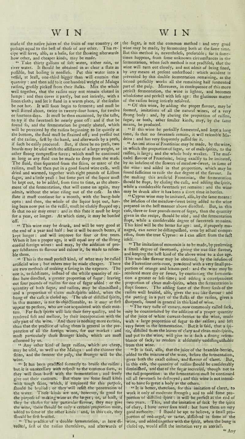 made of the native juices of the fruits of our country; or perhaps equal to the bell of thole of any other. This re¬ cipe will ferve, alfo, as a bafis, for the Ihowing afterwards how other, and cheaper kinds, may be made. “ Take thirty gallons of foft water, either rain, or river water. It Ihould be obtained in as clear a flate as polTible, but boiling is needlefs. Put this water into a vell'el, at leall, one-third bigger than will contain that quantity : and then add to it one hundred weight of Malaga raifins, grofsly picked from their llalks. Mix the whole well together, that the raifins may not remain clotted in lumps; and then cover it partly, but not intirely, with a linen cloth; and let it fland in a warm place, if thefeafon be not hot. It will foon begin to ferment; and mull be well llirred about, twice in twenty-four hours, for twelve or fourteen days. It mull be then examined, by the talle, to try if the fweetnefs be nearly gone off: and if that be found fo, and the fermentation be greatly abated, which will be perceived by the raifins beginning to lie quietly at the bottom, the fluid mufl be llrained oft'; and prelTed out of the raifins, firll by the hand, and afterwards by a prefs, if fuch be eai'ily procured. But, if there be no prefs, two boards may be ufed with the affillance of a large weight, or other llrong comprelTive force; which mull be continued as long as any fluid can be made to drop from the mafs. The fluid, thus feparated from the fkins, or marc of the raifins, mull be then put in a good found wine calk, well dried and warmed, together with eight pounds of Lifbon fugar, and a little yeaft : but fome part of the liquor mull be kept out, to be added, from time to time, as the abate¬ ment of the fermentation, that will come on again, may admit, without the wine rifing out of the calk. In this Hate it mull continue for a month, with the bung-hole open: and then, the whole of the liquor kept out, hav¬ ing been now put in the velTel, mull be clofely Hopped up; fo that no air may enter ; and in this flate it mull be kept for a year, or longer. At which time, it may be bottled off. “ This wine may be drunk, and will be very good at the end of a year and half ; but it will be much better, if kept longer; and will improve for four or five years. When it has a proper age, it will equal any of the llrong cordial foreign wines : and may, by the addition of pro¬ per fubllances to flavour and colour it, be made to refem- ble them. “ This is the moll perfeiEl kind, of what may be Called artificial wine ; but others may be made cheaper. There are two methods of making a faving in the expence. The one is, to fubllitute, inllead of the whole quantity of rai¬ fins here dirc£led, a greater proportion of fugar : leaving out four pounds of raifins for one of fugar added : or the quantity of both fugar, and raifins, may be diminilhed ; and a proportion of clean malt-fpirits added,, when the bung of the cafk is clofed up. The ufe of dillilled fpirits, in this manner, is not fo objedlionable, as it may at firll appear to perfons, who are not acquainted with thefe mat¬ ters. For fuch fpirits will lofe their fiery quality, and be rendered foft and mellow, by their incorporation with the oily part of the wine. And there is nothing more certain, than that the pradice of ufing them is general in the pre¬ paration of all the foreign wines, for our market : and mod particularly thofe ftronger kinds, which are moll efteemed by us. “ Any other kind of large raifins, which are cheap, may be ufed, as well as the Malaga : and the thinner the Ikins, and the fweeter the pulp, the ftronger will be the, wine. “ It has been pradffed formerly to bruife the raifins ; but it is unnccelfary with refped to the common forts, as they will foon burft with, the fermentation ; and freely give out their contents. But there are fome fmall kinds with tough Ikins, which, if employed for this purpofe, Ihould be bruifed : or they will refill the penetration of the water. Thefe kinds are not, however, fo good for ■the purpofe of making wirte as the larget ; or, at lead, if they be chofen for any particular flavour, they may give the wine, there Ihould be only a certain proportion mixt, added to fome of the other kinds ; and, in this cal'e, they fliould be firll bruifed. “ The p^adice of a double fermentation, as here di- ^eded, firll ol the raifins ihemfelves, and afterwards of the fugar, is not the common method : and very good wine may be made, by fermenting both at the fame time. But this method is, neverthelefs, preferable; for it fome- times happens, from fome unknown circumftances in the fermentation, when fuch method is not pradifed, that the wine will turn out cloudy, and not admit of being fined, by any means at prefent underftood : which accident is prevented by this double fermentation remaining, as the fecond perfedly works all the remaining half fermented part of the pulp. Moreover, in confequence of this more perfed fermentation, the wine is lighter, and becomes wholefome and perfed with lefs age; the glutinous matter of the raifins being intirely refolved. “Of this wine, by adding the proper flavour, maybe formed, imitations of ail the natural wines, of a very llrong body ; and, by abating the proportion of raifins, fugar, or both, other fmaller kinds, may, by the fame means, be produced. “If this wine be perfedly fermented, and kept a loner time, fo that no fweetnefs remain, it will relemb.’e Ma¬ deira : and has very frequently pafled for it. “ An imi ation of Frcntiniac may be made, by the wine, in which the proportion of fugar, or of malt-fpirits, to the raifins, is large; and the whole body weaker. 7'he muf- cadel flavour of P'rontiniac, being exadly to be imitated, by an infufionof the flowers of meadow-fweet, in fome of the wine: and added in that proportion, which may be found fufficient to raife the due degree of the flavour. In the making this artificial p'rontiniac, the fermentation Ihould be Hope, by clofing the callc, and adding thefpirir, while a confiderable fweetnefs yet remains : and the wine may be drunk after it ha* been a inort time in bottles. “ Cyprus wine may be imitated, alfo, by the fame means: the infufion of the meadow-fw'eet being added to the wine prepared in the bell manner above direifted. But, in this cafe, three or four pounds more of fugar, than the quantity given in the recipe, Ihould be ufed ; and the fermentation ftopt, while a confiderable degree of fweetnefs remains. This kind will be the better for age: and, if properly ma¬ naged, can never be diftinguilhed, even by ailual compa- rifon, from the true Cyprus: as 1 can affert from the fadl itfelf. “ The imitation of mountain is to be made, by preferving a fmall degree of fweetnefs, giving the nut-like flavour, and keeping the bell kind of the above wine to a due age. This nut-like flavour may be obtained, by the infufionof the P lorentine orris-root, powdered with a very fmall pro¬ portion of orange and lemon-peel: and the wine maybe rendered more dry or fweet, by continuing the fermenta¬ tion a greater or lefs time; and adding a coirefpoiident proportion of clean malt-fpirits, when the fermentation is ftopt fooner. The adding fome of the ftony feeds of the raifins well bruifed, alfo, gives the nut-like flavour: and the putting in a part of the llalks of the raifins, gives a Iharpnefs, found in general in this kind of wine. “The racy tafte of canary, now commonly called fack, may be counterfeited by the addition of a proper quantity of the juice of white currant-berries to the wine, made with a large proportion of fugar to the raifins; and left very fweet in the fermentation. But it is faid, that a fpi- rit, diftilled from the leaves of clary and clean malt-fpirits, and put to the wine, will give to it fuch a llrong lefem- blance of fack, as renders it abfolutely undiftinguilhable from that wine. “It is faid, alfo, that the juice of the bramble-berries, added to the mixture of the wine, before the fermentation, gives both the exaft colour, and flavour of claret. But, in this cafe, the quantity of raifins fhould be confiderably diminifhed, and that of the fugar increafed, though not to the full proportion : as the fermentation muft be continued till all fweetnefs be deftroyed ; and this wine is not intend¬ ed to have fo great a body as the others. “ It is better, therefore, for this imitation of claret, to work it only of moderate ftrength ; and to add fome pro¬ portion of diftilied fpirit : it will be perfeiH at the end of two years. This, and the imitation of fack by the fpirit of clary, I have never feen tried : but have them on very good authority. I fhould be apt to believe, a fmall pro¬ portion of red-argol, or tartar, difTolved in fome of the wine, and added together with the fpirit, when the bung is clofed up, would affift the imitation very m ateriall. “ Any 1