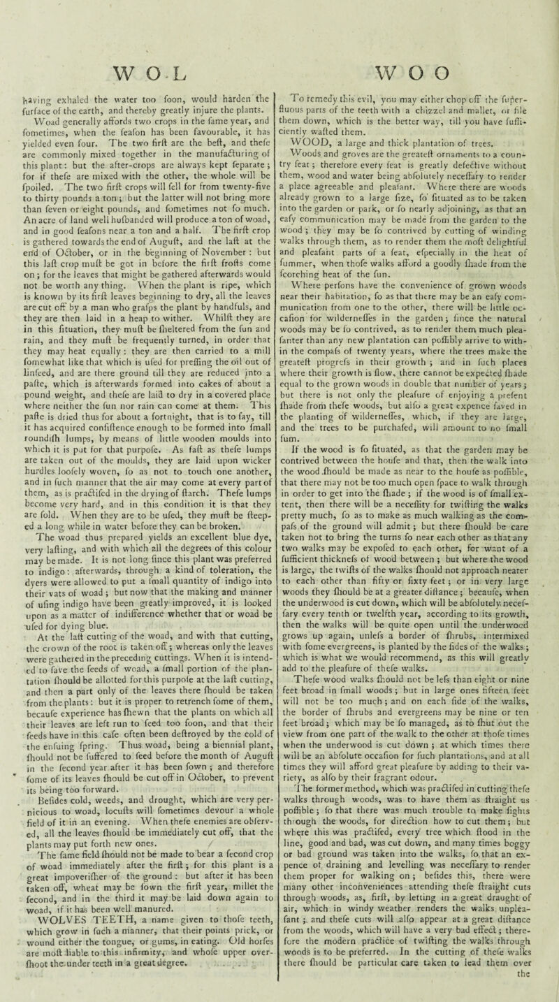{iSving exlialed the water too foon, would harden the furface of the earth, and thereby greatly injure the plants. Woad generally affords two crops in the fame year, and fometimes, when the feafon has been favourable, it has yielded even four. The two tirft are the heft, and thefe are commonly mixed together in the manufadfuring of this plant: but the after-crops are always kept feparate ; for if thefe are mixed with the other, the whole will be fpoiled. The two firff crops will fell for from twenty-five to thirty pounds a ton ; but the latter will not bring more than feven or eight pounds, and fometimes not fo much. An acre of land well hufbanded will produce a ton of woad, and in good feafons near a ton and a half. The firft crop is gathered towards the end of Auguft, and the laft at the end of 0<£tober, or in the beginning of November : but this laft crop muft be got in before the firft frofts come on ; for the leaves that might be gathered afterwards would not be worth any thing. When the plant is ripe, which is known by its firft leaves beginning to dry, all the leaves are cut off by a man who grafps the plant by handfuls, and they are then laid in a heap to wither. Whilft they are in this fituation, they muft be fneltered from the fun and rain, and they muft be frequently turned, in order that they may heat equally : they are then carried to a mill fomewhat like that which is ufed for preffing the oil out of linfeed, and are there ground till they are reduced into a pafte, which is afterwards formed into cakes of about a pound weight, and thefe are laid to dry in a covered place where neither the fun nor rain can come at them. 1 his pafte is dried thus for about a fortnight, that is to fay, till it has acquired confiftence enough to be formed into fmall roundifh lumps, by means of little wooden moulds into which it is put for that purpole. As faft as thefe lumps are taken out of the moulds, they are laid upon wicker hurdles loofely woven, fo as not to touch one another, and in fuch manner that the air may come at every part of them, as is praiftifcd in the drying of ftarch. Thefe lumps become very hard, and in this condition it is that they are fold. When they are to be ufed, they muft be fteep- ed a long while in water before they can be broken. The woad thus prepared yields an excellent blue dye, very lafting, and with which all the degrees of this colour may be made. It is not long fince this plant was preferred to indigo; afterwards, through a kind of toleration, the dyers were allowed to put a fmall quantity of indigo into their vats of woad ; but now that the making and manner of ufing indigo have been greatly improved, it is looked upon as a matter of indifference whether that or woad be ufed for dying blue. At the laft cutting of the woad, and with that cutting, the ciown of the root is taken off'; whereas only the leaves w-ere gathered in the preceding cuttings. When it is intend¬ ed to fave the feeds of woad, a (mall portion of the plan¬ tation ftiouldbe allotted for this purpofe at the laft cutting, and then a part only of the leaves there fhould be taken from the plants: but it is proper to retrench fome of them, becaufe experience hasfhewn that the plants on which all their leaves are left run to feed too foon, and that their feeds have in this cafe often been deftroyed by the cold of the enfuing fpring. Thus woad, being a biennial plant, fhould not be fuftered to feed before the month of Auguft in the fecond year after it has been fown ; and therefore fome of its leaves fhould be cut off in October, to prevent its being too forward. Befides cold, weeds, and drought, which are very per¬ nicious to woad, locufts will fometimes devour a whole field of it in an evening. When thefe enemies are oblerv- ed, all the leaves fhould be immediately cut ofF, that the plants may put forth new ones. The fame field fhould not be made to bear a fecond crop of woad immediately after the firft ; for this plant is a great impoverifher of the ground : but after it has been taken off, wheat may be fown the firft year, millet the fecond, and in the third it may be laid down again to woad, if it has been well manured. WOLVES TEETH, a name given to thofe teeth, which grow in fuch a manner, that their points prick, or wound either the tongue, or gums, in eating. Old horfes are moft liable to this infirmity, and whofe upper over- fhoot the. under teeth in a great degree. To remedy this evil, ynu may either chop cfF the fuper- fiuous parts of the teeth with a chizzcl and mallet, or file them down, w'hich is the better way, till you have fufti- ciently wafted them. WOOD, a large and thick plantation of trees. Woods and groves are the greateft ornaments to a coun¬ try feat; therefore every feat is greatly defective without them, w'ood and water being abfoiutely neceftary to render a place agreeable and plealant. Where there are woods already grown to a large fize, fo' fituated as to be taken into the garden or park, or fo nearly adjoining, as that an eafy communication may be made from the garden to the wood ; they may be fo contrived by cutting of winding walks through them, as to render them the moft delightful and pleafaht parts of a feat, efpecially in the heat of fummer, when thofe walks afford a goodly fhade from the fcorching heat of the fun. Where perfons have the convenience of grown woods near their habitation, fo as that there may be an eafy com¬ munication from one to the other, there will be little oc- cafion for wildernefl'es in the garden; fince the natural woods may be (o contrived, as to render them much plea- fanter than any new plantation can poftibly arrive to with¬ in the compafs of twenty years, where the trees make the greateft progrefs in their growth ; and in fuch places where their growth is flow, there cannot be expected fttade equal to the grown woods in double that number of years; but there is not only the pleafure of enjoying a pre(ent fhade from thefe woods, but aifo a great expence faved in the planting of wildernefl'es, which, if they are large, and the trees to be purchafed, will amount to no fmall (um. If the wood is fo fituated, as that the garden may be contrived between the houfe and that, then the walk into the wood .fhould be made as near to the houfe as polfible, that there may not be too much open fpace to walk through in order to get into the fhade ; if the wood is of fmall ex¬ tent, then there will be a neceflity for twifling the walks pretty much, fo as to make as much walking as the com- pafs of the ground will admit; but there fliould be care taken not to bring the turns fo near each other as that any two walks may be expofed to each other, for want of a fufficient thicknefs of wood between ; but where the wood is large, the twifts of the walks fhould not approach nearer to each other than fifty or fixty feet ; or in very large woods they fhould be at a greater diflance ; becaufc, when the underwood is cut down, which will be abfoiutely. necef- fary every tenth or twelfth year, according to its growth, then the walks will be quite open until the underwoed grows up again, unlefs a border of fhrubs, intermixed with fome evergreens, is planted by the iides of the walks; which is what we would recommend, as this will greatlv add to the pleafure of thefe walks. Thefe w’ood walks fhould not be lefs than eight or nine feet broad in (mall woods; but in large ones fifteen feet will not be too much ; and on each fide of the walks, the border of fhrubs and evergreens may be nine or ten feet broad; which may be fo managed, as to fhut out the view from one part of the walk to the other at thofe times when the underwood is cut down ; at which times there will be an abfolute occafion for fuch plantations, and at all times they will afford great pleafure by adding to their va¬ riety, as alfo by their fragrant odour. 'i'he formermethod, which was pradfifed in cutting thefe walks through woods, was to have them as ftraight as poflible; fo that there was much trouble to make fights thiough the woods, for diredfion how to cut them; but whqre this was pradfifed, every tree which flood in the line, good and bad, was cut down, and many times boggy or bad ground was taken into the walks, fo that an ex¬ pence ot draining and levelling was necefi'ary to render them proper for walking on ; befides this, there were many other inconveniences attending thefe ftraight cuts through woods, as, firft, by letting in a great draught of air, which in windy weather renders the walks unplea- fant ;. and thefe cuts will alfo appear at a great diftance from the woods, which will have a very bad effedl; there¬ fore the modern pradlice of twilling the walks through woods is to be preferred. In the cutting of thet'e walks there fliould be particular care taken to lead them over