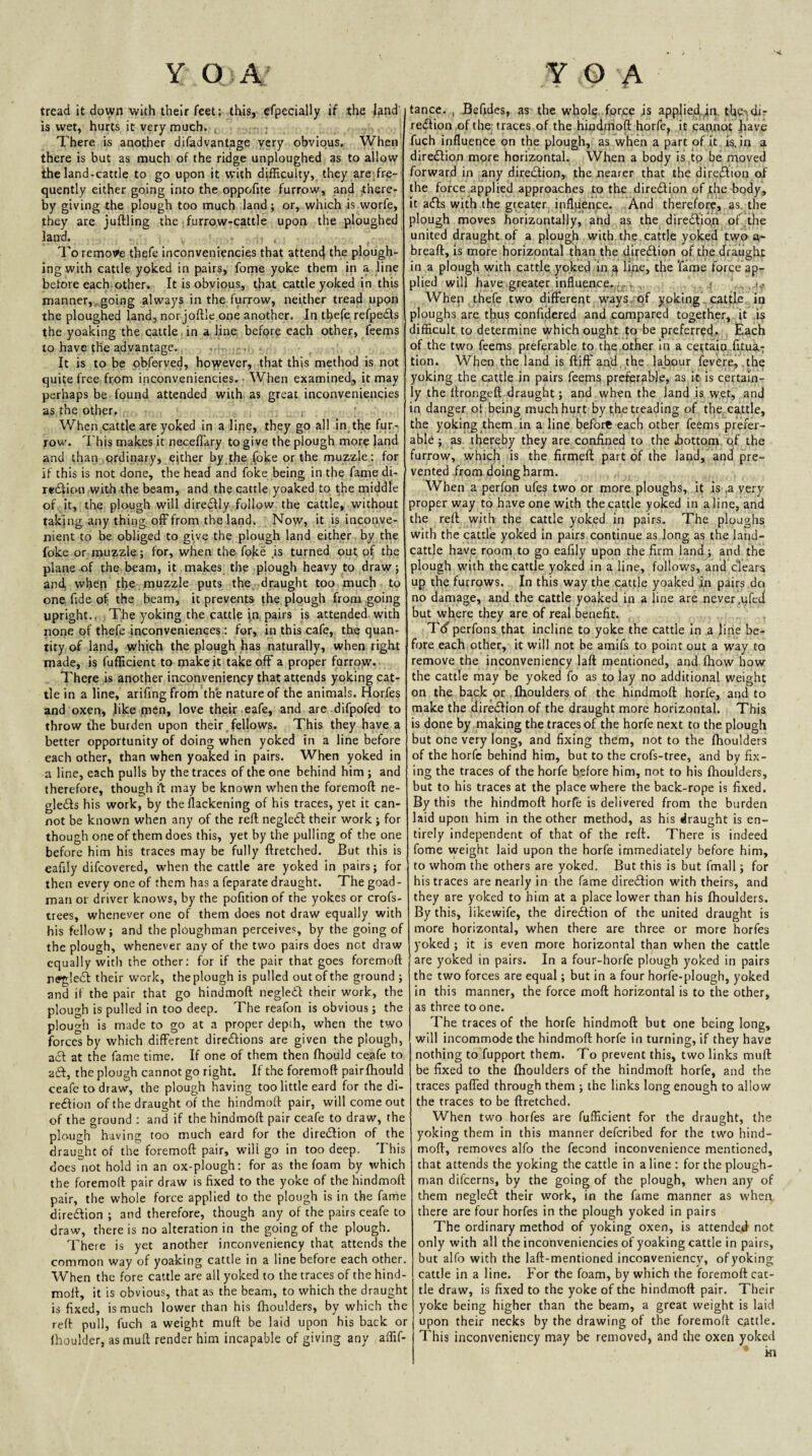 tread it down with their feet: this, efpecially if the land’ is wet, hurts it very much. ( ; There is another difadvantage very obvious. When, there is but as much of the ridge unploughed, as to allow; the land-cattle to go upon it with difficulty, they are fre-^ quently either going into the oppofite furrow, and there¬ by giving the plough too much land ; or, which is.worfe, they are juftling the furrow-cattle upon the ploughed land. , , ■ , To remove thefe inconveniencies that attend the plough¬ ing with cattle yoked in pairs, forne yoke them in a line before each other. It is obvious, that cattle yoked in this manner,..going always in the furrow, neither tread upon the ploughed land, nor joftle one another. In thefe refpedls the yoaking the cattle in a line, before each other, feems to have the advantage.. , . It is to be obferved, however, that this method is not quite free from inconveniencies. ■ When examined, it may perhaps be found attended with, as great inconveniencies as the other. When cattle are yoked in a line, they go all in^the fur¬ row. This makes it neceflary to give the plough more land and than ordinary, either by the foke or the muzzle: for if this is not done, the head and foke being in the fame di- redfion with the beam, and the cattle yoaked to the middle of Jt, the plough will dire^ly follow, the cattle, without taking any thing off from the land. ; Now, it is inconve¬ nient to be obliged to give the plough land either, by the foke or muzzle; for, when the foke .is turned out of the plane of the beam, it makes the plough heavy to draw; and, when the , muzzle puts the draught too . much to one fide of the beam, it prevents ^he plough from going upright.. The yoking the cattle ia pairs is attended with noiie of thefe inconveniences: for, in this cafe, the quan¬ tity of land, which the plough has naturally, when right made, is fufficient to make it take off a proper furrow. There is another iaconveniency that attends yoking cat¬ tle in a line, arifing from the nature of the animals. Horfes and oxen, like men, love their eafe, and are difpofed to throw the burden upon their fellows. This they have a better opportunity of doing when yoked in a line before each other, than when yoaked in pairs. When yoked in a line, each pulls by the traces of the one behind him; and therefore, though ii: may be known when the foremoft ne- gle£Is his work, by theflackening of his traces, yet it can¬ not be known when any of the refi: negledl their work ; for though one of them does this, yet by the pulling of the one before him his traces may be fully ftretched. But this is eafily difcovered, when the cattle are yoked in pairs; for then every one of them has a feparate draught. The goad- man or driver know's, by the pofition of the yokes or crofs- trees, whenever one of them does not draw equally with his fellow; and the ploughman perceives, by the going of the plough, whenever any of the two pairs does net draw equally with the other; for if the pair that goes foremoft nffgledl: their work, the plough is pulled out of the ground ; and if the pair that go hindmoft negledi their work, the plough is pulled in too deep. The reafon is obvious; the plough is made to go at a proper depth, when the two forces by which different direftions are given the plough, a6l at the fame time. If one of them then fhould ceafe to aft, the plough cannot go right. If the foremoft pairfhould ceafe to draw, the plough having too little eard for the di- reftion of the draught of the hindmoft pair, will come out of the ground ; and if the hindmoft pair ceafe to draw, the plough having too much eard for the direflion of the draught of the foremoft pair, will go in too deep. This does~not hold in an ox-plough: for as the foam by which the foremoft pair draw is fixed to the yoke of the hindmoft pair, the whole force applied to the plough is in the fame direffion ; and therefore, though any of the pairs ceafe to draw, there is no alteration in the going of the plough. There is yet another inconveniency that attends the common way of yoaking cattle in a line before each other. When the fore cattle are all yoked to the traces of the hind¬ moft, it is obvious, that as the beam, to which the draught is fixed, is much lower than his fhoulders, by which the reft pull, fuch a weight muft be laid upon his back or Ihoulder, as muft render him incapable of giving any affif- tance. , Befides, as the whol^. force is appliecL,iii. tfie-vdir region .of the traces of the hindmoft horfcj it .cannot fiave fuch influence on the plough, as when a part of it is. in a diredlion more horizontal. When a body is .tp be moved forward in any diredlion, the nearer that the direrftion of the force applied approaches to the diredtion of the body, it a(5Is with the greater influence. And therefore,, as, the plough moves horizontally, and as the diredlioji of.the united draught of a plough with the. cattle y.oked two a- breaft, is more horizontal than the djredion of the draught in a plough with cattle yoked in ^ line, the 'fame force ap¬ plied will have greater influence.^^. , . . ; When , thefe two differerit ways-qf yoking, cattle in ploughs are thus confidered and compared together, , it is difficult to determine which ought to be preferred. Each of the two feems preferable to the other In a cettalo-fitua-; tion. When the land is ftiff and. the. labour fevere., .the yoking the cattle in pairs feems preferable, as it is certain¬ ly the ftrongeft draught; and when the land is wet, and in danger of being much hurt by the treading of the. cattle, the yoking them in a line before each other feems prefer¬ able ; as thereby they are confined to the bottom qf the furrow, which is the firmeft part of the land, and pre¬ vented from doing harm. When a perfon ufes two or more ploughs, it is ,a very proper way to have one with the cattle yoked in aline, and the reft with the cattle yoked in pairs. The ploughs with the cattle yoked in pairs continue as Jong as the land- cattle have room to go eafily upon the firm land; and the plough with the cattle yoked in a line, follows, and clears up the furrows. In this way the cattle yoaked in pairs do no damage, and the cattle yoaked in a line are never.qfed but where they are of real benefit. Ttf perfons that incline to yoke the cattle in .a line be¬ fore each other, it will not be amifs to point out a way to remove the inconveniency laft mentioned, and flrow how the cattle may be yoked fo as to lay no additional weight on the back or .fhoulders of the hindmoft horfe, and to make the diredfion of the draught more horizontal. This is done by making the traces of the horfe next to the plough but one very long, and fixing them, not to the fhoulders of the horfe behind him, but to the crofs-tree, and by fix¬ ing the traces of the horfe before him, not to his fhoulders, but to his traces at the place where the back-rope is fixed. By this the hindmoft horfe is delivered from the burden laid upon him in the other method, as his draught is en¬ tirely independent of that of the reft. There is indeed fome weight laid upon the horfe immediately before him, to whom the others are yoked. But this is but fmall; for his traces are nearly in the fame diredlion with theirs, and they are yoked to him at a place lower than his fhoulders. By this, likewife, the diredtion of the united draught is more horizontal, when there are three or more horfes yoked ; it is even more horizontal than when the cattle are yoked in pairs. In a four-horfe plough yoked in pairs the two forces are equal; but in a four horfe-plough, yoked In this manner, the force moft horizontal is to the other, as three to one. The traces of the horfe hindmoft but one being long, will incommode the hindmoft horfe in turning, if they have nothing to’fupport them. To prevent this, two links muft be fixed to the fhoulders of the hindmoft horfe, and the traces paffed through them ; the links long enough to allow the traces to be ftretched. When two horfes are fufficient for the draught, the yoking them in this manner deferibed for the two hind¬ moft, removes alfo the fecond inconvenience mentioned, that attends the yoking the cattle in a line ; for the plough¬ man difeerns, by the going of the plough, when any of them negledf their work, in the fame manner as when there are four horfes in the plough yoked in pairs The ordinary method of yoking oxen, is attende.d not only with all the inconveniencies of yoaking cattle in pairs, but alfo with the laft-mentioned inconveniency, of yoking cattle in a line. For the foam, by which the foremoft cat¬ tle draw, is fixed to the yoke of the hindmoft pair. Their yoke being higher than the beam, a great weight is laid upon their necks by the drawing of the foremoft cattle. This inconveniency may be removed, and the oxen yoked • ki