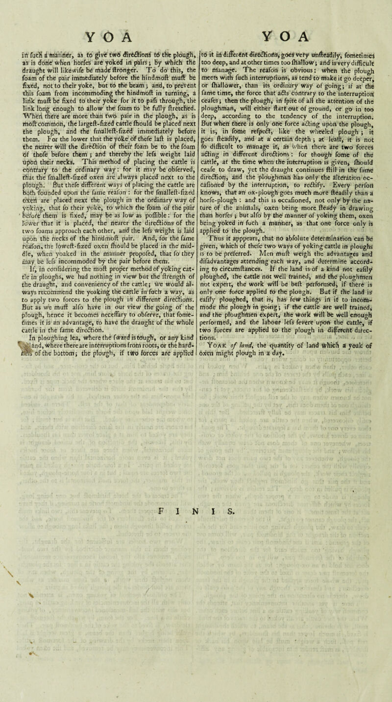 jrt fatK i friaiiriiJr, as fci givi* tw6 Jlrefl!ionf t6 thte plough, as is ddtie when hnrfes art yoked in pairs; By which' tht drailght willlikewife be rtadcflrbrtgcr. To do‘this, the foam of the pair imiliediately befdre the hindmoft Oiuft be fixed, not to their yoke, but to the bcarti; and, to prevent this foam frOm incommoding the hindmoft in turning, a lirik rtiuft be fixed to their yc«e for it to pafs through, the link long enough to allow the foam to be fully ftretched. Wherl there are more than fwb pair in the plough, as is TttoIVcomrnon, the largeft-fized cattle fliould be placed next the plough, and the fmalleft-fized immediately before them. For the lower that the yOke Of thefe laft is placed, the nearer will the direiflion of theif foam be to the foam Of thofe before them ; and thereby the lefs weight laid tlp'on their necks. This method of placing the cattle is cohttary to the ordinary way: for it may be obfcrved, that the fmalleft-fized oxen are always placed next to the plOilgh. ftut thefe different ways of plating the cattle are both founded upon the fame rcafon : for the fmalleft-fized trttefi are placed next the plough in the ordinary way of yoking, that fo their yoke, to which the foam of the pair bcfoie'them is fixed, may be as low as poftible: for the Tower that it is placed, the nrarer the directions of the two foams approach each other, and the lefe weight is laid Upon the necks of the hindmoft pair. And, for the fame reafon, the foweft-fized oxen fhould be placed in the mid¬ dle, when yoakcd in the manner propofed, that fo' they may be lefs incommoded by the pair before them. If, in confidering the moft proper method of yoking cat¬ tle in ploughs, we had nothing in view but the ftrength of the draught, and conveniency of the cattle; We would al¬ ways recommend the yoaking the cattle fn fuch a Way, as to apply two forces to the plough in different direeftiorts. But as we muft alfo have in our vievV the going of the plough, hence it becomes necelTary to obferve, that fonie- times it is an advantage, to have the draught of the whole cattle in the fame direeftion. In ploughing lea, where th^ fwardistotigh, or any kind L^and. Where there are inthtruptrorrs from roots, or the hared- of the bottom; the plough, rf two forces ar6 applied td it Hi differdrttdire£!ic«iS‘, goes very unfteadily, fometirncs too deep, and at other times toofliallow; artd is very difficult to ittan^e. The reafeki is obvious: when the plough meets with fuch interruptioiis, as tend to rtiake it go deeper, or (hallower, than its ordinary way of going; if at the fame time, the force that adls contrary to the interruption ceafes; therrthe plough, irt fpiceof all the attention of the ploughman, will either ftart out of ground, or go in too deep, according to the tendency of the interruption. But when fhere is only one force adting upon the plough, it is, in fottie refpe^, like the wheeled plough ; it goes fieadtly, and at a certain depth ; at leaft, it is not fo difficult to manage it, as ivhen there are two forces aefting in different direiftiom : for though fome of the cattle, at the time when the interruption is given, fhould ceafe to draw, yet the draught continues ftill in the fame diredfion, and the ploughman has only the alteration oc- cafioned by the interruption, to redlify. Every perfon knows, that an' ox-plough goes much more fteadily than a horfe-plough : and this is occafioned, not only by the na¬ ture of the animals, oxen being more fteady in drawing than horfes ; but alfo by the manner of yoking them, oxen being yoked irr fuch a manner, as that one force only is applied to the plough. Thus it apppears, that no abfolute determination cart be given, which of thefe two ways of yoking cattle in ploughs is to be preferred. Men muft weigh the advantages and difadvantages attending each way, and determine accord¬ ing to circumftances. If the land is of a kind not eafily ploughed, the Cattle not well trained, and the ploughmen trot ejtpert, the work will be beft performed, if there is only one force applied to the plough. But if the land is eafily ploughed, that is^ has few things in if to incom¬ mode the plough’ in going; if the cattle are well trained, and the ploughmen ekpert, the Wotk Will be Well enough performed, and the labour lefs fevere upon the cattle, if two forces are applied to (he plough in di^erertt direc¬ tions. ■ , Yoak y land., the qua^fttity of land which A yoak of oxen might plough in a day. finis. \