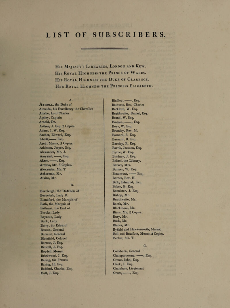 LIST OF SUBSCRIBERS His Majesty’s Libraries, London and Kew. His Royal Highness the Prince of Wales. His Royal Highness the Duke of Clarence. Her Royal Highness the Princess Elizabeth. A. Atholl, the Duke of Almeida, his Excellency the Chevalier Ainslie, Lord Charles Apsley, Captain Arnold, Dr. Arthur, J. Esq. 2 Copies Adam, J. W. Esq. Archer, Edward, Esq. Ablett,'-Esq. Arch, Messrs, 3 Copies Atkinson, Jasper, Esq. Alexander, Mr. J. Amyand,-, Esq. Akers,-, Esq. Arteria, Mr. 6 Copies. Alexander, Mr. T. Ackerman, Mr. Atkins, Mr. B. Bindley,-, Esq. Bathurst, Rev. Charles Beckford, W. Esq. Braithwaite, Daniel, Esq. Brand, W. Esq. Budgen,-, Esq. Boys, W. Esq. Bromley, Rev. M. Barnard, F. Esq. Barnard, B. Esq. Barclay, R. Esq. Barvis, Jackson, Esq. Byrne, VV. Esq. Bradney, J. Esq. Bristol, the Library. Barker, Mrs. Bulmer, W. Esq. Beaumont, —— Esq. Barnes, Rev. H. Bick, Edmund, Esq. Baker, G. Esq. Bannister, J. Esq. Bishop, Mr. Braithwaite, Mr. Booth, Mr. Blackmore, Mr. Binns, Mr. 2 Copies. Bury, Mr. Bush, Mr. Blades, Mr. Byfield and Hawkesworth, Messrs. Bell and Bradfute, Messrs, 3 Copies. Becket, Mr. T. C. Cockburn, General Champernowne,-, Esq. . • Crewe, John, Esq. Clark, J. Esq. Chambers, Lieutenant Crace,-, Esq. Buccleugh, the Dutchess of Beauclerk, Lady D. Blandford, the Marquis of Bath, the Marquis of Bathurst, the Earl of Brooke, Lady Bayntun, Lady Buck, Lady Berry, Sir Edward Benson, General Burrard, General Blomfield, Colonel Barrow, J. Esq. Bidwell, J. Esq. Boydell, Messrs. Brickwood, J. Esq. Baring, Sir Francis Baring, H. Esq. Bedford, Charles, Esq. Bull, J. Esq.