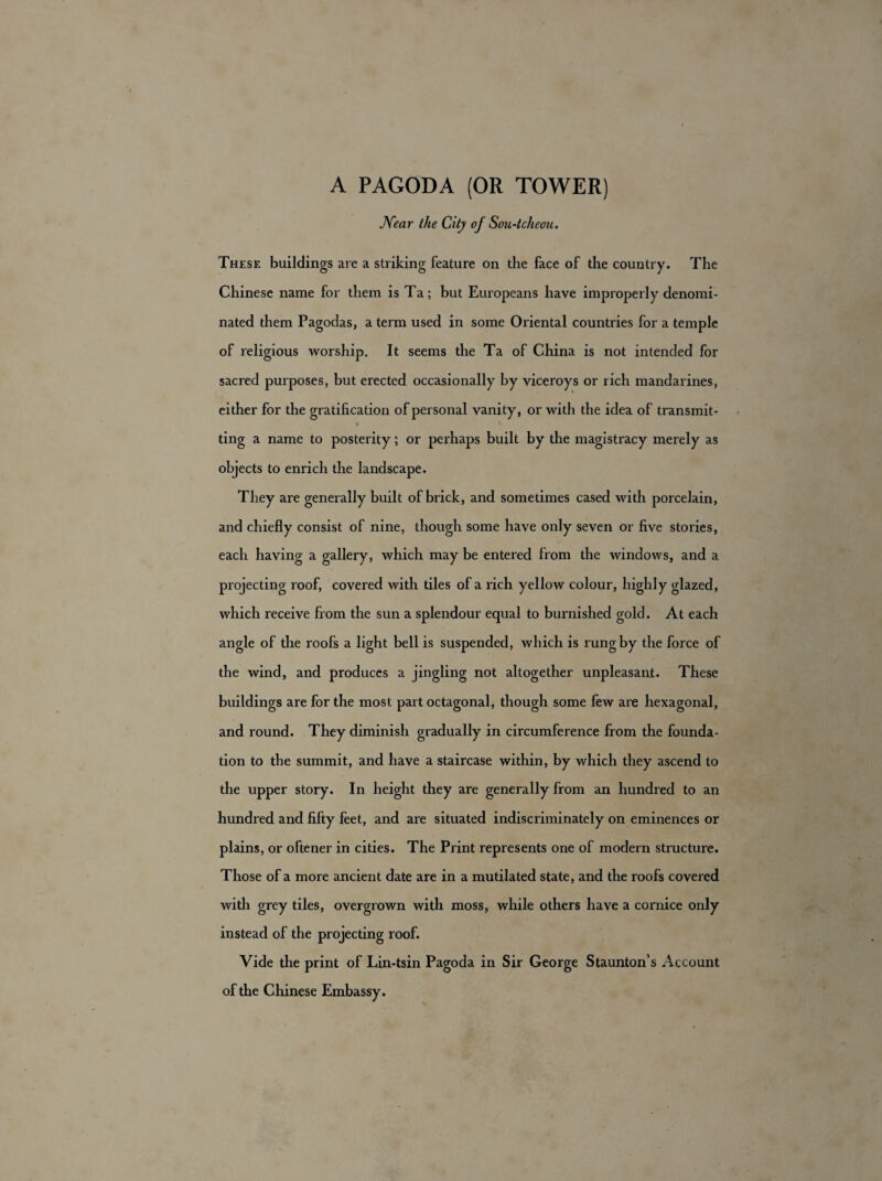 A PAGODA (OR TOWER) Near the City of Sou-tcheou. These buildings are a striking feature on the face of the country. The Chinese name for them is Ta; but Europeans have improperly denomi¬ nated them Pagodas, a term used in some Oriental countries for a temple of religious worship. It seems the Ta of China is not intended for sacred purposes, but erected occasionally by viceroys or rich mandarines, either for the gratification of personal vanity, or with the idea of transmit- * ting a name to posterity; or perhaps built by the magistracy merely as objects to enrich the landscape. They are generally built of brick, and sometimes cased with porcelain, and chiefly consist of nine, though some have only seven or five stories, each having a gallery, which may be entered from the windows, and a projecting roof, covered with tiles of a rich yellow colour, highly glazed, which receive from the sun a splendour equal to burnished gold. At each angle of the roofs a light bell is suspended, which is rung by the force of the wind, and produces a jingling not altogether unpleasant. These buildings are for the most part octagonal, though some few are hexagonal, and round. They diminish gradually in circumference from the founda¬ tion to the summit, and have a staircase within, by which they ascend to the upper story. In height they are generally from an hundred to an hundred and fifty feet, and are situated indiscriminately on eminences or plains, or oftener in cities. The Print represents one of modern structure. Those of a more ancient date are in a mutilated state, and the roofs covered with grey tiles, overgrown with moss, while others have a cornice only instead of the projecting roof. Vide the print of Lin-tsin Pagoda in Sir George Staunton’s Account of the Chinese Embassy.