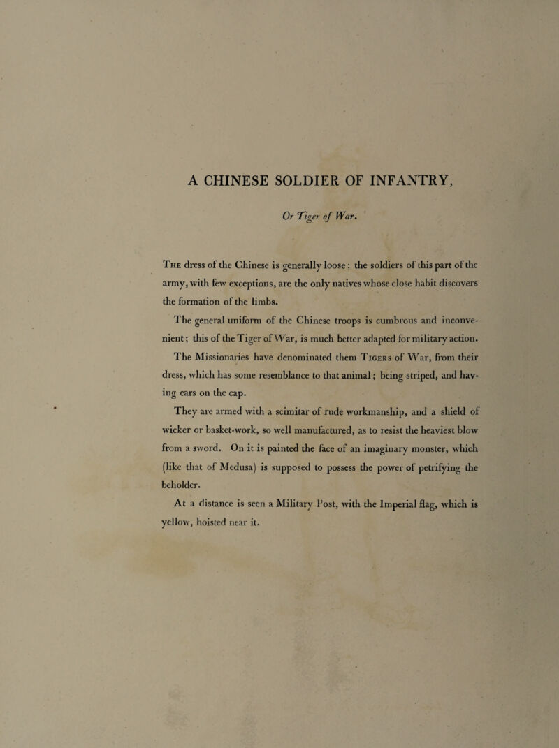 A CHINESE SOLDIER OF INFANTRY, Or Tiger of War. The dress of the Chinese is generally loose; the soldiers of this part of the army, with few exceptions, are the only natives whose close habit discovers the formation of the limbs. The general uniform of the Chinese troops is cumbrous and inconve¬ nient ; this of the Tiger of War, is much better adapted for military action. The Missionaries have denominated them Tigers of War, from their dress, which has some resemblance to that animal; being striped, and hav¬ ing ears on the cap. They are armed with a scimitar of rude workmanship, and a shield of wicker or basket-work, so well manufactured, as to resist the heaviest blow from a sword. On it is painted the face of an imaginary monster, which (like that of Medusa) is supposed to possess the power of petrifying the beholder. At a distance is seen a Military Post, with the Imperial flag, which is yellow, hoisted near it.