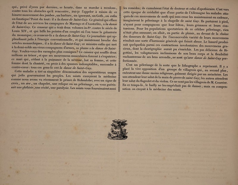 qui, privé d’yeux, par derrière, se heurte, dans sa marche à reculons, ^ contre tous les obstacles qu’il rencontre, irai-je l’appeler à raison de ce w bizarre mouvement des jambes , un barbare, un ignorant, un Goth, ou enfin ^ un fanatique? Point du tout: il a la danse de Saint-Guy. Ce général qui efface ^ de l’état de ses services les campagnes de Marengo et d’Austerlitz, a la danse ^ de Saint-Guy. Ce censeur qui a écrit deux volumes in-S®. contre le siècle de ® Louis XIV, et qui biffe les pointes d’un couplet où l’on tanse la galanterie § du monarque; ce censeur-la a la danse de Saint-Guy. Ce journaliste qui ap- ^ plaudissait jadis à l’énergie conventionnelle, et qui maintenant broche des I articles monarchiques, il a /a danse de Saint-Guy ce ministre enfin qui met ® a la demi-solde ses vieux compagnons d armes, sa plume a/a danse de Saint- S Guy. Voulez-vous des exemples plus comiques? Ce caissier qui souffle deux § mdhons au trésor , et que ses mouvemens musculaires forcent à s’expatrier; ^ ce mari qui, cedant a la puissance de la névrose, bat sa femme, et cette ^ femme dont la chasteté, en proie à des spasmes indomptables, succombe à § contre-cœur: tous ces gens-là ont la danse de Saint-Guy. g Cette maladie a tiré sa singulière dénomination des superstitieux usages ^ qui jadis gouvernaient les peuples. Les saints exerçaient la médecine § comme nous avons vu récemment le prince de Hohenlohe; avec un signe de S croix, un ave , un chapelet, une relique ou un pèlerinage, on vous guéris- sait une phthisie, une cécité, une paralysie. Les saints vous fournissaient aussi ^ les remèdes; ils cumulaient l’état de docteur et celui d’apothicaire. C’est vers cette époque de crédulité que d’une partie de l’Allemagne les malades atta¬ qués de ces mouvemens de nerfs qui sans cesse les maintenaient en cadence, imaginèrent le pèlerinage à la chapelle de saint Guy. Ils partaient à pied' nayant pour compagnons que leur bâton, leurs grimaces et leurs con¬ torsions. Pour les populations spectatrices de ce célèbre pèlerinage, rien n’était plus amusant; on allait, en partie de plaisir, au devant de la chaîne des danseurs de Saint-Guy. De 1 inconcevable variété de leurs mouvemens résultait une sorte d’harmonie générale qui faisait danse. Le hasard produi¬ sait quelquefois parmi ces contractions involontaires des mouvemens gra¬ cieux, dont la chorégraphie aurait pu s’enrichir. Les pas délicieux de Bi- gottmi, les voluptueuses inclinaisons de son beau corps et la flexibilité enchanteresse de ses bras arrondis, ne sont qu’wne danse de per¬ fectionnée. C’est un pèlerinage de la sorte que le lithographe a représenté. Il y a placé la vive opposition d’un groupe de villageois qui, au second plan, exécutent une danse moins religieuse, gaîment dirigée par un ménétrier. Les uns attendent leur salut de la main de pierrede saint Guy; les autres attendent leur salut du flageolet et du violon. Ce ne sont pas les villageois de M. Courrier En ce temps-là, le bailly ne les empêchait pas de danser; mais en compen¬ sation on croyait à la médecine des saints.