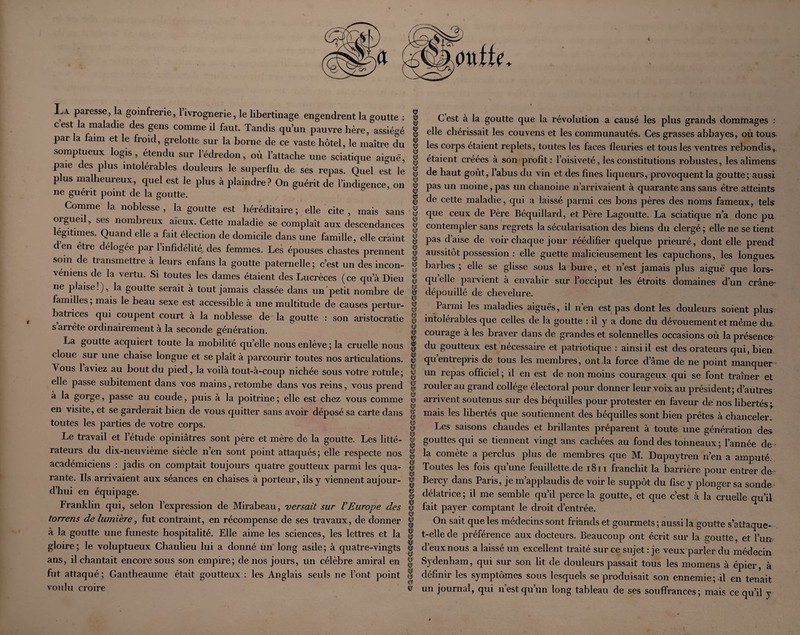 \ La paresse, la goinfrerie, l’ivrognerie, le libertinage engendrent la goutte : c’est la maladie des gens comme il faut. Tandis qu’un pauvre hère, assiégé par la faim et le froid, grelotte sur la borne de ce vaste hôtel, le maître du somptueux logis, étendu sur l’édredon, où l’attache une sciatique aiguë, paie des plus intolérables douleurs le superflu de ses repas. Quel est le plus malheureux, quel est le plus à plaindre? On guérit de l’indigence, on ne guérit point de la goutte. Comme la noblesse , la goutte est héréditaire ; elle cite , mais sans orgueil, ses nombreux aïeux. Cette maladie se complaît aux descendances légitimes. Quand elle a fait élection de domicile dans une famille, elle craint d en être délogée par 1 infidélité des femmes. Les épouses chastes prennent soin de transmettre à leurs enfans la goutte paternelle; c’est un des incon- véniens de la vertu. Si toutes les dames étaient des Lucrèces (ce qu’à Dieu ne plaise!), la goutte serait à tout jamais classée dans un'petit nombre de familles ; mais le beau sexe est accessible à une multitude de causes pertur¬ batrices qui coupent court à la noblesse de la goutte : son aristocratie s arrête ordinairement à la seconde génération. La goutte acquiert toute la mobilité qu’elle nous enlève ; la cruelle nous cloue sur une chaise longue et se plaît à parcourir toutes nos articulations. Vous laviez au bout du pied, la voilà tout-à-coup nichée sous votre rotule; elle passe subitement dans vos mains, retombe dans vos reins, vous prend à la gorge, passe au coude, puis à la poitrine ; elle est chez vous comme en visite, et se garderait bien de vous quitter sans avoir déposé sa carte dans toutes les parties de votre corps. Le travail et l’étude opiniâtres sont père et mère de la goutte. Les litté¬ rateurs du dix-neuvième siècle n’en sont point attaqués; elle respecte nos académiciens : jadis on comptait toujours quatre goutteux parmi les qua¬ rante. Ils arrivaient aux séances en chaises à porteur, ils y viennent aujour¬ d’hui en équipage. Franklin qui, selon l’expression de Mirabeau, versait sur VEurope des torrens de lumière, fut contraint, en récompense de ses travaux, de donner à la goutte une funeste hospitalité. Elle aime les sciences, les lettres et la gloire; le voluptueux Chaulieu lui a donné un' long asile; à quatre-vingts ans, il chantait encore sous son empire; de nos jours, un célèbre amiral en fut attaqué ; Gantheaume était goutteux ; les Anglais seuls ne l’ont point voulu croire «5 (CD ✓ G est à la goutte que la révolution a causé les plus grands domtnages : elle chérissait les couvens et les communautés. Ces grasses abbayes, où tous- les corps étaient replets, toutes les faces fleuries et tous les ventres rebondis, étaient créées à son profit : l’oisiveté, les constitutions robustes, les alimens de haut goût, l’abus du vin et des fines liqueurs, provoquent la goutte; aussi pas un moine, pas un chanoine n’arrivaient à quarante ans sans être atteints de cette maladie, qui a laissé parmi ces bons pères des noms fameux, tels que ceux de Père Béquillard, et Père Lagoutte. La sciatique n’a donc pu contempler sans regrets la sécularisation des biens du clergé ; elle ne se tient pas d’aise de voir chaque jour réédifier quelque prieuré, dont elle prend aussitôt possession : elle guette malicieusement les capuchons, les longues barbes ; elle se glisse sous la bure, et n’est jamais plus aiguë que lors¬ qu elle parvient à envahir sur l’occiput les étroits domaines d’un crâne- dépouillé de chevelure. Parmi les maladies aiguës, il nen est pas dont les douleurs soient plus intolérables que celles de la goutte : il y a donc du dévouement et même dtt. courage à les braver dans de grandes et solennelles occasions où la présence du goutteux est nécessaire et patriotique : ainsi il est des orateurs qui, bien qu’entrepris de tous les membres, ont .la force d’âme de ne point manquer- un repas officiel ; il en est de non moins courageux qui se font traîner et rouler au grand collège électoral pour donner leur voix au président; d’autres arrivent soutenus sur des béquilles pour protester en faveur de nos libertés ; mais les libertés que soutiennent des béquilles sont bien prêtes à chanceler. Les saisons chaudes et brillantes préparent à toute une génération des gouttes qui se tiennent vingt ans cachées au fond des tonneaux ; l’année de¬ là comète a perclus plus de membres que M. Dupuytren n’en a amputé. Toutes les fois qu’une feuillette de i8ii franchit la barrière pour entrer de^- Bercy dans Paris, je m’applaudis de voir le suppôt du fisc y plonger sa sonde- délatrice; il me semble c^u’il perce la goutte, et que c’est à la cruelle qu’il fait payer comptant le droit d’entrée. On sait que les médecins sont friands et gourmets ; aussi la goutte s’^attaque- t-elle de préférence aux docteurs. Beaucoup ont écrit sur la goutte, et Fun d’eux nous a laissé un excellent traité sur ce sujet : je veux parler du médecin Sydenham, qui sur son lit de douleurs passait tous les momens à épier, à définir les symptômes sous lesquels se produisait son ennemie;-il en tenait un journal, qui n’est qu’un long tableau de ses souffrances; mais ce qu’il y