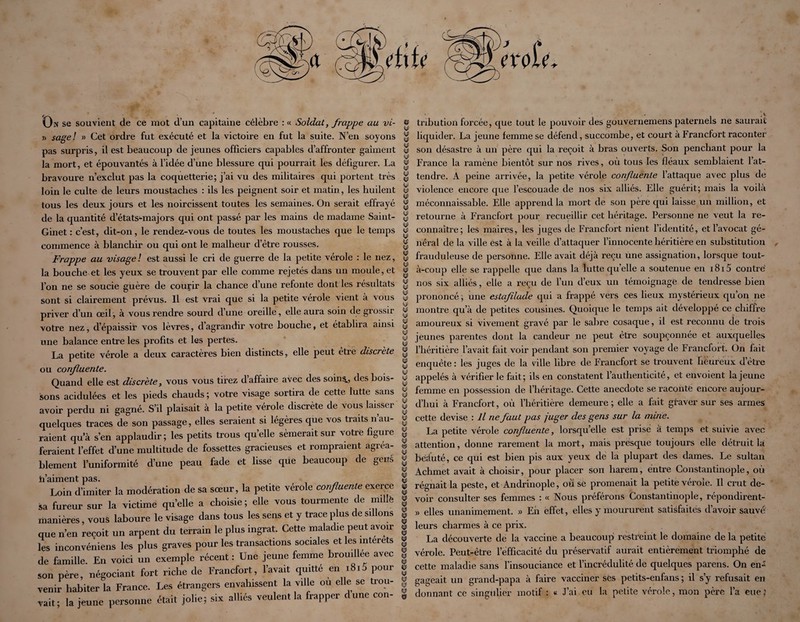 On se souvient de ce mot d’un capitaine célèbre : « Soldat, frappe au vi- j) sagel » Cet ordre fut exécuté et la victoire en fut la suite. N’en soyons pas surpris, il est beaucoup de jeunes officiers capables d’affronter gaîment la mort, et épouvantés à l’idée d’une blessure qui pourrait les défigurer. La bravoure n’exclut pas la coquetterie; j’ai vu des militaires qui portent très loin le culte de leurs moustaches : ils les peignent soir et matin, les huilent tous les deux jours et les noircissent toutes les semaines. On serait effrayé de la quantité d’états-majors qui ont passé par les mains de madame Saint- Ginet : c’est, dit-on, le rendez-vous de toutes les moustaches que le temps commence à blanchir ou qui ont le malheur d’être rousses. Frappe au visage! est aussi le cri de guerre de la petite vérole : le nez, la bouche et les yeux se trouvent par elle comme rejetés dans un moule, et l’on ne se soucie guère de courir la chance d’une refonte dont les résultats sont si clairement prévus. Il est vrai que si la petite vérole vient à vous priver d’un œil, à vous rendre sourd d’une oreille, elle aura soin de grossir votre nez, d’épaissir vos lèvres, d’agrandir votre bouche, et établira ainsi une balance entre les profits et les pertes. La petite vérole a deux caractères bien distincts, elle peut etrè discrète ou confluente. Quand elle est discrète, vous vous tirez d affaire avec des soin^, des bois¬ sons acidulées et les pieds chauds; votre visage sortira de cette lutte sans avoir perdu ni gagné. S’il plaisait à la petite vérole discrète de vous laisser quelques traces de son passage, elles seraient si légères que vos traits n’au¬ raient qu’à s’en applaudir; les petits trous quelle sèmerait sur votre figure feraient l’effet d’une multitude de fossettes gracieuses et rompraient agréa¬ blement l’uniformité d’une peau fade et lisse que beaucoup de gens h’aiment pas. Loin d’imiter la modération de sa sœur, la petite vérole confluenle exerce sa fureur sur la victime qu elle a choisie ; elle vous tourmente de mdlé manières, vous laboure le visage dans tous les sens et y trace plus de sdlons que n’en reçoit un arpent du terrain le plus ingrat. Cette maladie peut avoir les inconvéAieiis les plus graves pour les transactions sociales et les interets de famille. En voici un exemple récent : Une jeune femme brouillée avec son père, négociant fort riche de Francfort, l’avait quitté en i8i5 pour venir habiter la France. Les étrangers envahissent la ville ou elle se trou¬ vait; la jeune personne était jolie; six alliés veulent la frapper dune con¬ iCP (Ul ly) (U) (y) (yl (yl (yl (yl (yl HP (y) (y) (y) (y) (y) (yl (y) (y) (y) (y) (y: (y) (y) (y) (y) (y) (0) (y) (y) (y) ly) (yl (y) tyl (yl (y) (y) (y) (y) (yi (y) (yl (y) (y) (y) (y) (y) (y) (y) (y) (y) «y) «P (yj (yi (y) (yi HJ (fl) (Sï (CJ ôÿ (y) (CD ta «ï (y) (y) (fl) (fl) «P tribution forcée, que tout le pouvoir des gouvernemens paternels ne saurait liquider. La jeune femme se défend, succombe, et court à Francfort raconter son désastre à un père qui la reçoit à bras ouverts. Son penchant pour la France la ramène bientôt sur nos rives, où tous les fléaux semblaient l’at¬ tendre. A peine arrivée, la petite vérole confluenle l’attaque avec plus de violence encore que l’escouade de nos six alliés. Elle guérit; mais la voilà méconnaissable. Elle apprend la mort de son père qui laisse un million, et retourne à Francfort pour recueillir cet héritage. Personne ne veut la re¬ connaître; les maires, les juges de Francfort nient l’identité, et l’avocat gé¬ néral de la ville est à la veille d’attaquer l’innocente héritière en substitution , frauduleuse de personne. Elle avait déjà reçu une assignation, lorsque tout- à-coup elle se rappelle que dans la lutte qu’elle a soutenue en 1815 contré nos six alliés, elle a reçu de l’un d’eux un témoignage de tendresse bien prononcé ; une estafilade qui a frappé vers ces lieux mystérieux qu’on ne montre qu’à de petites cousines. Quoique le temps ait développé ce chiffre amoureux si vivement gravé par le sabre cosaque, il est reconnu de trois jeunes parentes dont la candeur ne peut être soupçonnée et auxquelles l’héritière l’avait fait voir pendant son premier voyage de Francfort. On fait enquête : les juges de la ville libre de Francfort se trouvent fiëureux d’étre appelés à vérifier le fait; ils en constatent l’authenticité, et envoient la jeune femme en possession de l’héritage. Cette anecdote se raconte encore aujour¬ d’hui à Francfort, où l’héritière demeure; elle a fait graver sur ses armes cette devise : Il ne faut pas juger des gens sur la mine. La petite vérole confluente, lorsqu’elle est prisé à temps et suivie avec attention, donne rarement la mort, mais presque toujours elle détruit là béà'uté, ce qui est bien pis aux yeux de la plupart des dames. Le sultan Achmet avait à choisir, pour placer son harem, entre Constantinople, où régnait la peste, et Andrinople, où se promenait la petite vérole. Il crut de¬ voir consulter ses femmes : « Nous préférons Constantinople, répondirent- » elles unanimement. » En effet, elles y moururent satisfaites d’avoir sauvé leurs charmes à ce prix. La découverte de la vaccine a beaucoup resti’eint le domaine de la petite vérole. Peut-être l’efficacité du préservatif aurait entièrement triomphé de cette maladie sans l’insouciance et l’incrédulité de quelques parens. On en* gageait un grand-papa à faire vacciner ses petits-enfans ; il s’y refusait en donnant ce singulier motif : « J’ai eu la petite vérole, mon père l’a eue ;