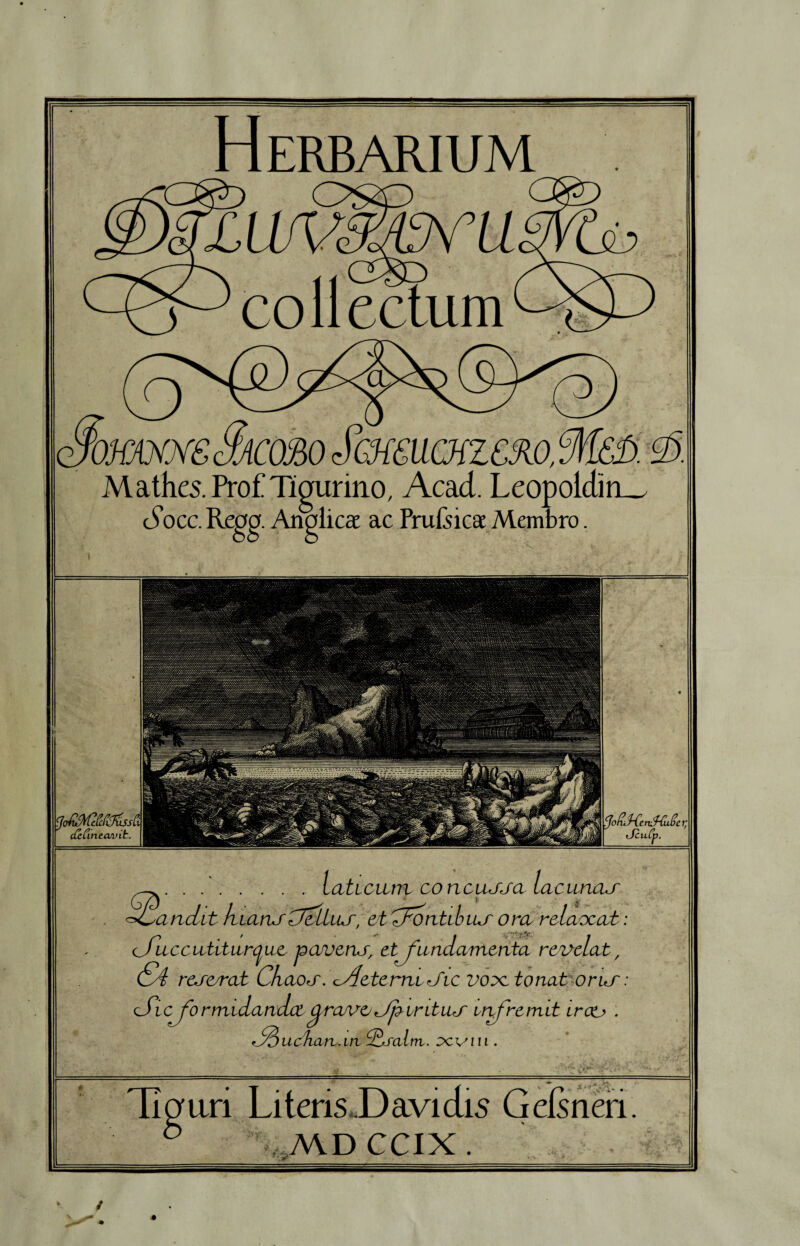 Tigurino, Acad. Leopoldin_ Analica ac Prufeica Membro. dzCinccuvit. ^.- laticum co ncuuja lacunau Mandit hians CtcLLiuf, etTFcntibiur ora rclaocat <fuccutiturcjue pavens, et fundamenta revelat, &4 reserat Chaos .tAeterruJic vo^ctonat orur cSicformidandct fa/vo Jjzir itus infremit irco . fouchan.in d^fal m. xvm . ari Literis D avi dis Geis neri A\D CCIX .