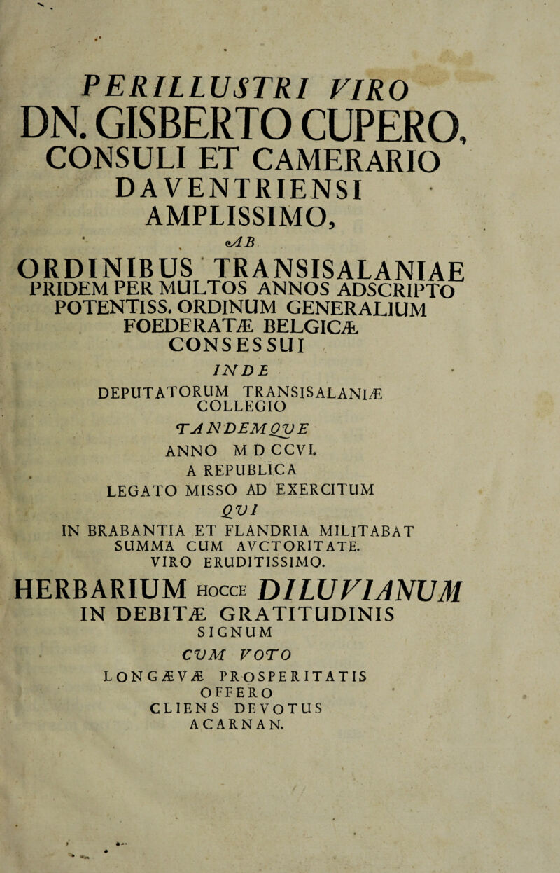 PERILLUSTRI VIRO DN. GISBERTO CUPERO, CONSULI ET CAMERARIO DAVENTRIENSI AMPLISSIMO, <tAB ORDINIBUS TRANSISALANIAE PRIDEM PER MULTOS ANNOS ADSCRIPTO POTENTISS. ORDINUM GENERALIUM FOEDERATAE BELGICAE CONSESSUI INDE DEPUTATORUM TRANSISALANIT5 COLLEGIO TANDEMQVE ANNO MDCCVI. A REPUBLICA LEGATO MISSO AD EXERCITUM QV1 IN BRABANTIA ET FLANDRIA MILITABAT SUMMA CUM AVCTOR1TATE. VIRO ERUDITISSIMO. HERBARIUM HOCCE DILUVIANUM IN DEBITAE GRATITUDINIS SIGNUM CVM VOTO LONGAEVA PROSPER ITATIS OFFERO CLIENS DEVOTUS ACARNAN. I