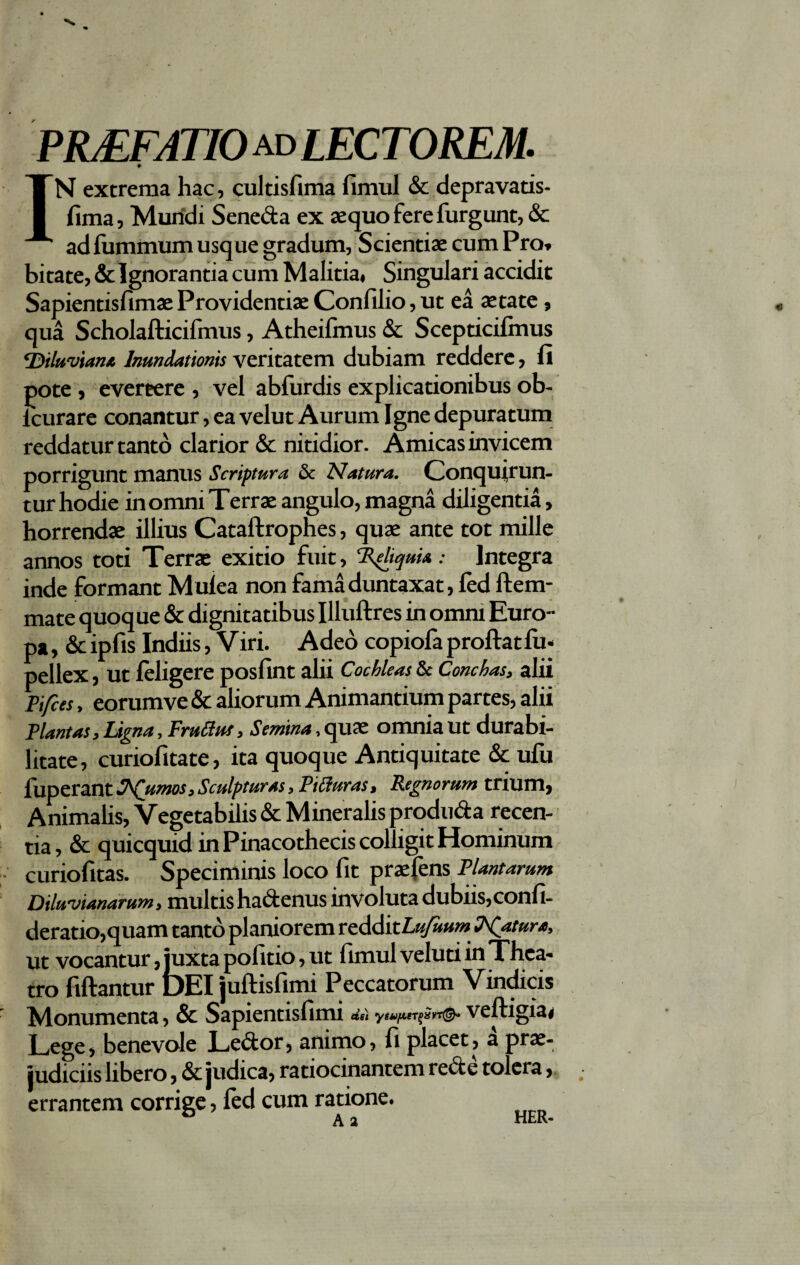 PRjEFATIO ad lectorem. IN extrema hac, cultisfima fimul & depravatis- fima, Mundi Seneda ex aequo fere furgunt, & ad fummum usque gradum, Scientiae cum Pro» bitate, & Ignorantia cum Malitia. Singulari accidit Sapientisfimae Providentiae Confilio, ut ea aetate, qua Scholafticifmus, Atheifmus & Scepticifmus ‘Diluvian* Inundationis veritatem dubiam reddere, fi pote , evereere , vel abfurdis explicationibus ob- icurare conantur, ea velut Aurum Igne depuratum reddatur tanto clarior & nitidior. Amicas invicem porrigunt manus Scriptura & Natura. Conquirun- tur hodie in omni Terrae angulo, magna diligentia, horrendae illius Cataftrophes, quae ante tot mille annos toti Terrae exitio fuit, Reliquia: Integra inde formant Mulea non fama duntaxat, fed ftem- mate quoque & dignitatibus Illuftres in omm Euro¬ pa , & ipfis Indiis, Viri. Adeo copiofa proftatlu* pellex, ut feligere posfint alii Cochleas & Conchas, alii Pifces, eorumve & aliorum Animantium partes, alii Piant as. Ligna, Erudus, Semina, quae omnia ut durabi¬ litate, curiofitate, ita quoque Antiquitate & ufu fuperant S^Qumos, Sculpturas, PiUuras, Regnorum trium, Animalis, Vegetabilis & Mineralis produda recen¬ tia , & quicquid in Pinacothecis colligit Hominum curiofitas. Speciminis loco fit praefens Plantarum Diluvianarum, multis hadenus involuta dubiis,confi- deratio,quam tanto planiorem tzMitLufuum Piatura, ut vocantur, juxta politio, ut fimul veluti in Thea¬ tro fiftantur DEI juftisfimi Peccatorum Vindicis Monumenta, & Sapientisfimi veftigia. Lege, benevole Ledor, animo, fi placet, a prae¬ judiciis libero, & judica, ratiocinantem rede tolera, errantem corrige, led cum ratione.