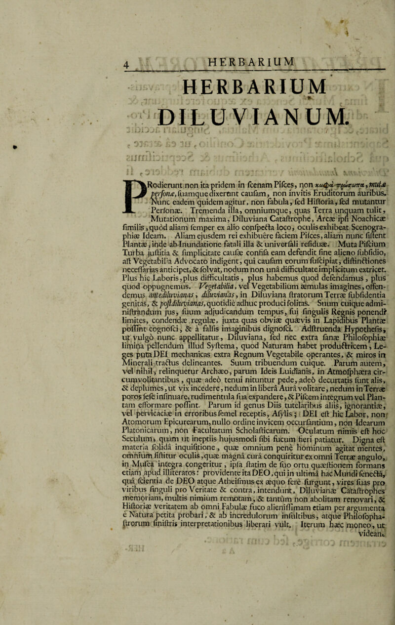 9 HERBARIUM HERBARIUM DILUVIANUM. i t aurnk AI PRedierunt non ita pridem in fcenamPifces, non kuQ*. ^u<ru7ret, mut& Mrfon<e, fuamque dixerunt caufam, non invitis Eruditorum auribus. Nunc eadem quidem agitur, non fabula, fed Hiftoria, fed mutantur Perfonae. Tremenda illa, omniumque, quas Terra unquam tulit. Mutationum maxima, Diluviana Cataftrophe, Arcae ipfi Noachicae fimilis ,quod aliam femper ex alio confpefta loco, oculis exhibeat Scenogra- phiae Ideam. Aliam ejusdem rei exhibuere faciem Pilees, aliam nunc fiftent Plantae, inde ab Inundatione fatali illa & univerfali refiduae. Muta Pifcium Turba juftitia & fimplicitate caufae confifa eam defendit fine alieno fubfidio, aft Vegetabilia Advocato indigent, qui caufam eorum fufeipiat, diftinftiones neceffarias anticipet, & folvat, nodum non una difficultate implicitum extricet. Plus hic Laboris,plus difficultatis , plus habemus quod defendamus , plus quod oppugnemus. Vegetabilia, vel Vegetabilium aemulas imagines, offen¬ demus antediluvianas, diluviantis, in Diluviana liratorum Terrae fubfidentia genitas, & poftdiluvianas, quotidie adhuc produci folitas. Suum cuique admi- niftrandum jus, fuum adjudicandum tempus, Ilii fingulis Regnis ponendf limites, condendae regulae, juxta quas obviae quaevis in Lapidibus Plantae poflint cognofci, & a falfis imaginibus dignofei. Adftruenda Hypothefis, ut vulgo nunc appellitatur, Diluviana, fed nec extra fanae Philofophiae limina pellendum illud Syftema, quod Naturam habet produftricem, Le¬ ges puta DEI mechanicas extra Regnum Vegetabile operantes, & miros in Minerali traftus delineantes. Suum tribuendum cuique. Parum autem, vel nihil, relinquetur Archaeo, parum Ideis Luidianis, in Atmofphaera cir¬ cumvolitantibus , quae adeo tenui nituntur pede, adeo decurtatis funt alis, & deplumes, ut vix incedere, nedum in libera Aura volitare, nedum in Terrae poros fefe infinuare, rudimentula fua expandere, & Pifcem integrum vel Plan¬ tam efformare poffint. Parum id genus Diis tutelaribus aliis, ignorantiae, vel pervicaciae in erroribusfemel receptis, Afylis; DEI eft hic Labor, non Atomorum Epicurearum, nullo ordine invicem occurfantium, non Idearum Platonicarum, non Facultatum Scholafficarum. Oculatum nimis eft hoc Seculum* quam ut ineptiis hujusmodi fibi fucum fieri patiatur. Digna eft materia folida inquifitione, quae omnium pene hominum agitat mentes, omnium fiftitur oculis,quae magna cura conquiritur ex omni Terrae angulo, in Mufea integra congeritur , ipfa ftatim de fuo ortu quaeftionem formans etiam .apud illiteratos: providente ita DEO, qui in ultima hac Mundi fenefta, qua fcientia de DEO atque Atheifmus ex aequo fere furgunt, vires fuas pro viribus Enguii pro Veritate & contra, intendunt, Diluvianae Cataftrophes memoriam,multis nimium remotam, & tantum non abolitam renovari, & Hiftoriae veritatem ab omni Fabulae fuco alieniffimam etiam per argumenta e Natura petita probari, & ab incredulorum infultibus, atque Philofopha- ftrorum finiftris interpretationibus liberari vult. Iterum haec moneo, ut videam